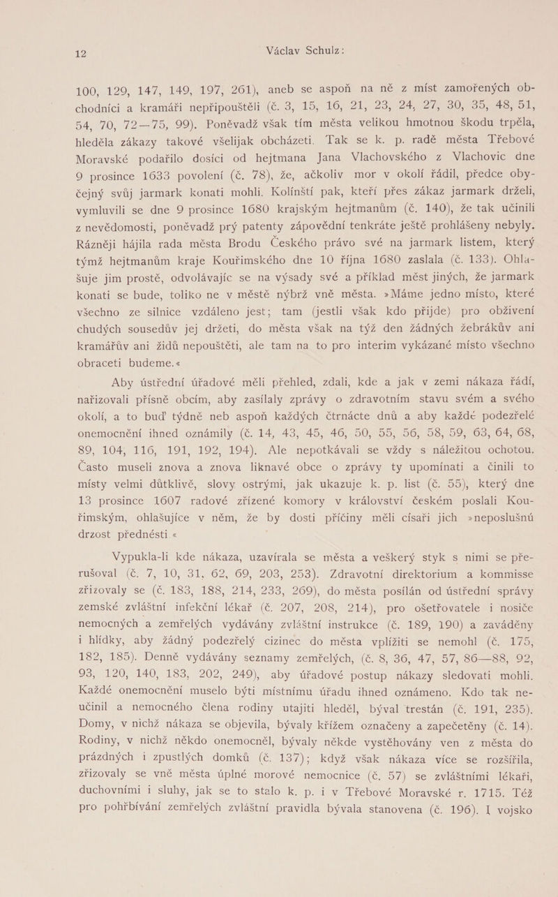 100, 129, 147, 149, 197, 261), aneb se aspoň na ně z míst zamořených ob¬ chodníci a kramáři nepřipouštěli (č. 3, 15, 16, 21, 23, 24, 27, 30, 35, 48, 51, 54, 70, 72—-75, 99). Poněvadž však tím města velikou hmotnou škodu trpěla, hleděla zákazy takové všelijak obcházeti. Tak se k. p. radě města Třebové Moravské podařilo dosíci od hejtmana Jana Vlachovského z Vlachovic dne 9 prosince 1633 povolení (č. 78), že, ačkoliv mor v okolí řádil, předce oby¬ čejný svůj jarmark konati mohli. Kolínští pak, kteří přes zákaz jarmark drželi, vymluvili se dne 9 prosince 1680 krajským hejtmanům (č. 140), že tak učinili z nevědomosti, poněvadž prý patenty zápovědní tenkráte ještě prohlášeny nebyly. Rázněji hájila rada města Brodu Českého právo své na jarmark listem, který týmž hejtmanům kraje Kouřimského dne 10 října 1680 zaslala (č. 133). Ohla¬ šuje jim prostě, odvolávajíc se na výsady své a příklad měst jiných, že jarmark konati se bude, toliko ne v městě nýbrž vně města. »Máme jedno místo, které všechno ze silnice vzdáleno jest; tam (jestli však kdo přijde) pro obživení chudých sousedův jej držeti, do města však na týž den žádných žebrákův ani kramářův ani židů nepouštěti, ale tam na to pro interim vykázané místo všechno obraceti budeme.« Aby ústřední úřadové měli přehled, zdali, kde a jak v zemi nákaza řádí, nařizovali přísně obcím, aby zasílaly zprávy o zdravotním stavu svém a svého okolí, a to buď týdně neb aspoň každých čtrnácte dnů a aby každé podezřelé onemocnění ihned oznámily (č. 14, 43, 45, 46, 50, 55, 56, 58, 59, 63, 64, 68, 89, 104, 116, 191, 192, 194). Ale nepotkávali se vždy s náležitou ochotou. v Často museli znova a znova liknavé obce o zprávy ty upomínati a činili to místy velmi důtklivě, slovy ostrými, jak ukazuje k. p. list (č. 55), který dne 13 prosince 1607 radové zřízené komory v království českém poslali Kou¬ řimským, ohlašujíce v něm, že by dosti příčiny měli císaři jich »neposlušnú drzost přednésti « Vypukla-li kde nákaza, uzavírala se města a veškerý styk s nimi se pře¬ rušoval (č. 7, 10, 31. 62, 69, 203, 253). Zdravotní direktorium a kommisse zřizovaly se (č. 183, 188, 214, 233, 269), do města posílán od ústřední správy zemské zvláštní infekční lékař (č. 207, 208, 214), pro ošetřovatele i nosiče nemocných a zemřelých vydávány zvláštní instrukce (č. 189, 190) a zaváděny i hlídky, aby žádný podezřelý cizinec do města vplížiti se nemohl (č. 175, 182, 185). Denně vydávány seznamy zemřelých, (č. 8, 36, 47, 57, 86—88, 92, 93, 120, 140, 183, 202, 249), aby úřadové postup nákazy sledovat! mohli. Každé onemocnění muselo býti místnímu úřadu ihned oznámeno. Kdo tak ne¬ učinil a nemocného člena rodiny utajiti hleděl, býval trestán (č. 191, 235). Domy, v nichž nákaza se objevila, bývaly křížem označeny a zapečetěny (č. 14). Rodiny, v nichž někdo onemocněl, bývaly někde vystěhovány ven z města do prázdných i zpustlých domků (č. 137); když však nákaza více se rozšířila, zřizovaly se vne města úplné morové nemocnice (č. 57) se zvláštními lékaři, duchovními i sluhy, jak se to stalo k. p. i v Třebové Moravské r. 1715. Též pro pohřbívání zemřelých zvláštní pravidla bývala stanovena (č. 196). f vojsko