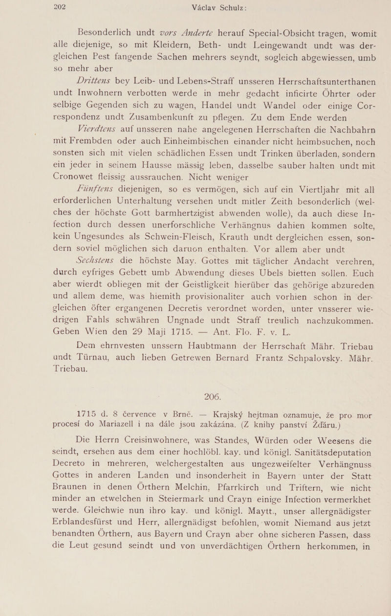Besonderlich undt vors Änderte herauf Special-Obsicht tragen, womit alle diejenige, so mit Kleidern, Beth- undt Leingewandt undt was der¬ gleichen Pest fangende Sachen mehrers seyndt, sogleich abgewiessen, umb so mehr aber Drittens bey Leib- und Lebens-Straff unsseren Herrschaftsunterthanen undt Inwohnern verbotten werde in mehr gedacht inficirte Öhrter oder selbige Gegenden sich zu wagen, Handel undt Wandel oder einige Cor- respondenz undt Zusambenkunft zu pflegen. Zu dem Ende werden Vierdtens auf unsseren nahe angelegenen Herrschaften die Nachbahrn mit Frembden oder auch Einheimbischen einander nicht heimbsuchen, noch sonsten sich mit vielen schädlichen Essen undt Trinken überladen, sondern ein jeder in seinem Hausse mässig leben, dasselbe sauber halten undt mit Cronowet fleissig aussrauchen. Nicht weniger Fünftens diejenigen, so es vermögen, sich auf ein Viertljahr mit all erforderlichen Unterhaltung versehen undt mitler Zeith besonderlich (wel¬ ches der höchste Gott barmhertzigist abwenden wolle), da auch diese In- lection durch dessen unerforschliche Verhängnus dahien kommen solte, kein Ungesundes als Schwein-Fleisch, Krauth undt dergleichen essen, son¬ dern soviel möglichen sich daruon enthalten. Vor allem aber undt Sechstens die höchste May. Gottes mit täglicher Andacht verehren, durch eyfriges Gebett umb Abwendung dieses Übels bietten sollen. Euch aber wierdt obliegen mit der Geistligkeit hierüber das gehörige abzureden und allem deme, was hiemith provisionaliter auch vorhien schon in der¬ gleichen öfter ergangenen Decretis verordnet worden, unter vnsserer wie- drigen Fahls schwähren Ungnade undt Straff treulich nachzukommen. Geben Wien den 29 Maji 1715. — Ant. Flo. F. v. L. Dem ehrnvesten unssern Haubtmann der Herrschaft Mähr. Triebau undt Türnau, auch lieben Getrewen Bernard Frantz Schpalovsky. Mähr. Triebau. 206. 1715 d. 8 července v Brně. — Krajský hejtman oznamuje, že pro mor procesí do Mariazell i na dále jsou zakázána. (Z knihy panství Žďáru.j Die Herrn Creisinwohnere, was Standes, Würden oder Weesens die seindt, ersehen aus dem einer hochlöbl. kay. und königl. Sanitätsdeputation Decreto in mehreren, welchergestalten aus ungezweifelter Verhängnuss Gottes in anderen Landen und insonderheit in Bayern unter der Statt Braunen in denen Örthern Melchin, Pfarrkirch und Triftern, wie nicht minder an etwelchen in Steiermark und Crayn einige Infection vermerkhet werde. Gleichwie nun ihro kay. und königl. Maytt., unser allergnädigster Erblandesfürst und Herr, allergnädigst befohlen, womit Niemand aus jetzt benandten Örthern, aus Bayern und Crayn aber ohne sicheren Passen, dass die Leut gesund seindt und von unverdächtigen Örthern herkommen, in