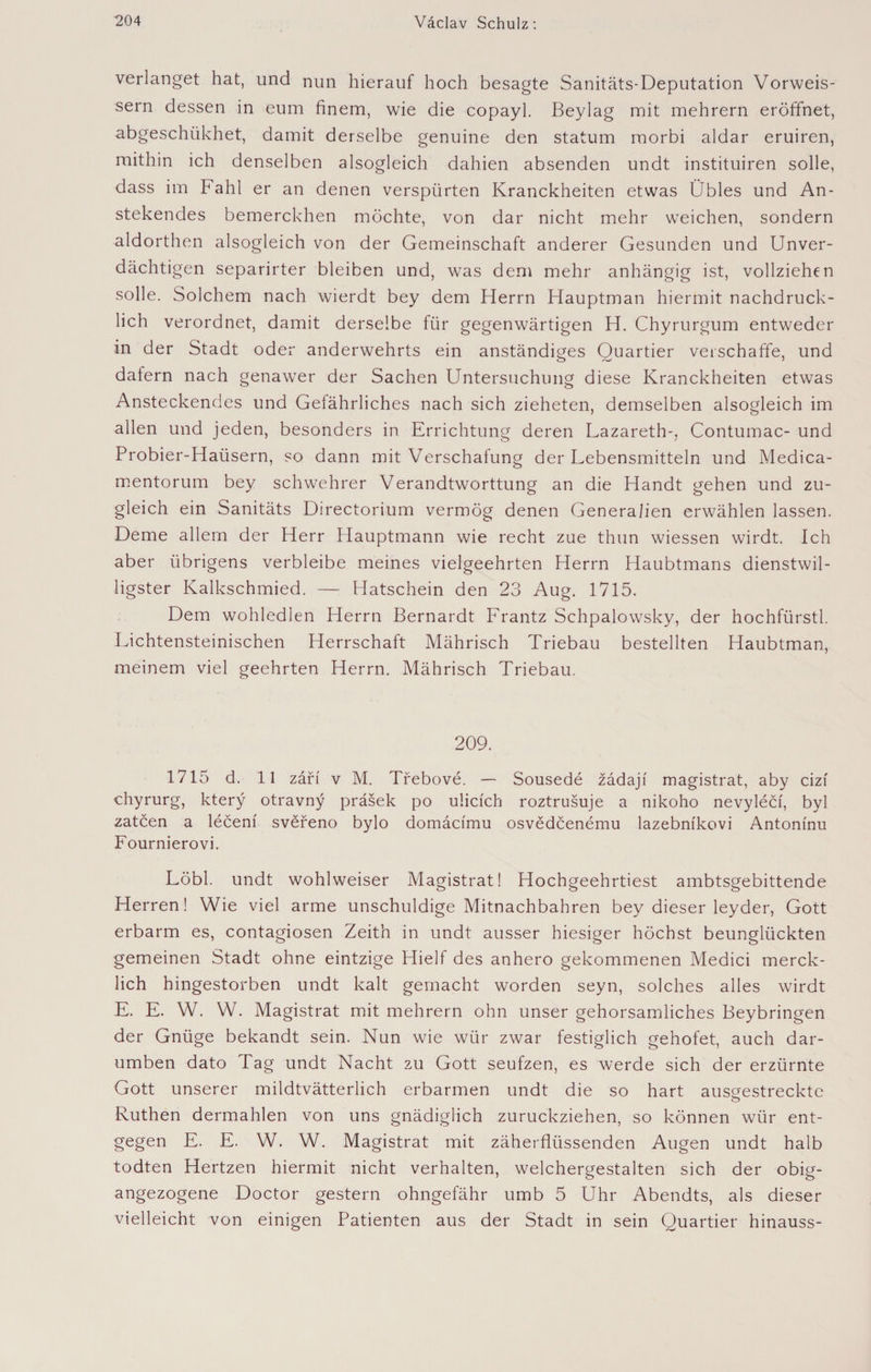 verlanget hat, und nun hierauf hoch besagte Sanitäts-Deputation Vorweis- sern dessen in eum finem, wie die copayl. Beylag mit mehrern eröffnet, abgeschiikhet, damit derselbe genuine den statum morbi aldar eruiren, mithin ich denselben alsogleich dahien absenden undt instituiren solle, dass im Fahl er an denen verspürten Kranckheiten etwas Übles und An¬ stehendes bemerckhen möchte, von dar nicht mehr weichen, sondern aldorthen alsogleich von der Gemeinschaft anderer Gesunden und Unver¬ dächtigen separirter bleiben und, was dem mehr anhängig ist, vollziehen solle. Solchem nach wierdt bey dem Herrn Hauptman hiermit nachdrück¬ lich verordnet, damit derselbe für gegenwärtigen H. Chyrurgum entweder in der Stadt oder anderwehrts ein anständiges Quartier verschaffe, und dafern nach genawer der Sachen Untersuchung diese Kranckheiten etwas Ansteckendes und Gefährliches nach sich zieheten, demselben alsogleich im allen und jeden, besonders in Errichtung deren Lazareth-, Contumac- und Probier-Haüsern, so dann mit Verschafung der Lebensmitteln und Medica- mentorum bey schwehrer Verandtworttung an die Handt gehen und zu¬ gleich ein Sanitäts Directorium vermög denen Generalien erwählen lassen. Derne allem der Herr Hauptmann wie recht zue thun wiessen wirdt. Ich aber übrigens verbleibe meines vielgeehrten Herrn Haubtmans dienstwil¬ ligster Kalkschmied. — Hatschein den 23 Aug. 1715. Dem wohledlen Herrn Bernardt Frantz Schpalowsky, der hochfürstl. Lichtensteinischen Herrschaft Mährisch Triebau bestellten Haubtman, meinem viel geehrten Herrn. Mährisch Triebau. 209. 1715 d. 11 září v M. Třebové. — Sousedé žádají magistrát, aby cizí chyrurg, který otravný prášek po ulicích roztrušuje a nikoho nevyléčí, byl zatčen a léčení svěřeno bylo domácímu osvědčenému lazebníkovi Antonínu Fournierovi. Löbl. undt wohlweiser Magistrat! Hochgeehrtiest ambtsgebittende Herren! Wie viel arme unschuldige Mitnachbahren bey dieser leyder, Gott erbarm es, contagiosen Zeith in undt ausser hiesiger höchst beunglückten gemeinen Stadt ohne eintzige Hielf des anhero gekommenen Medici merck- lich hingestorben undt kalt gemacht worden seyn, solches alles wirdt E. E. W. W. Magistrat mit mehrern ohn unser gehorsamliches Beybringen der Gnüge bekandt sein. Nun wie wür zwar festiglich gehofet, auch dar- umben dato Tag undt Nacht zu Gott seufzen, es werde sich der erzürnte Gott unserer mildtvätterlich erbarmen undt die so hart ausgestreckte o Ruthen dermahlen von uns gnädiglich zuruckziehen, so können wür ent¬ gegen E. E. W. W. Magistrat mit zäherflüssenden Augen undt halb todten Hertzen hiermit nicht verhalten, weichergestalten sich der obig- angezogene Doctor gestern ohngefähr umb 5 Uhr Abendts, als dieser vielleicht von einigen Patienten aus der Stadt in sein Quartier hinauss-