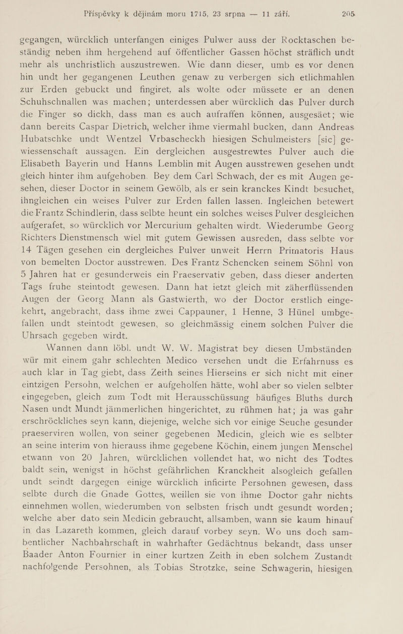 gegangen, würcklich unterfangen einiges Pul wer auss der Rocktaschen be¬ ständig neben ihm hergehend auf öffentlicher Gassen höchst sträflich undt mehr als unchristlich auszustrewen. Wie dann dieser, umb es vor denen hin undt her gegangenen Leuthen genaw zu verbergen sich etlichmahlen zur Erden gebückt und fingiret. als wolte oder müssete er an denen Schuhschnallen was machen; unterdessen aber würcklich das Pulver durch die Finger so dickh, dass man es auch aufraffen können, ausgesäet; wie dann bereits Caspar Dietrich, welcher ihme viermahl bucken, dann Andreas Hubatschke undt Wentzel Vrbascheckh hiesigen Schulmeisters [sic] ge- wiessenschaft aussagen. Ein dergleichen ausgestrewtes Pulver auch die Elisabeth Bayerin und Hanns Lemblin mit Augen ausstrewen gesehen undt gleich hinter ihm aufgehoben, Bey dem Carl Schwach, der es mit Augen ge¬ sehen, dieser Doctor in seinem Gewölb, als er sein kranckes Kindt besuchet, ihngleichen ein weises Pulver zur Erden fallen lassen. Ingleichen betewert dieFrantz Schindlerin, dass selbte heunt ein solches weises Pulver desgleichen aufgerafet, so würcklich vor Mercurium gehalten wirdt. Wiederumbe Georg Richters Dienstmensch wiel mit gutem Gewissen ausreden, dass selbte vor 14 Tägen gesehen ein dergleiches Pulver unweit Herrn Primatoris Haus von bemelten Doctor ausstrewen. Des Frantz Schencken seinem Söhnl von 5 Jahren hat er gesunderweis ein Praeservativ geben, dass dieser änderten Tags frühe steintodt gewesen. Dann hat ietzt gleich mit zäherflüssenden Augen der Georg Mann als Gastwierth, wo der Doctor erstlich einge¬ kehrt, angebracht, dass ihme zwei Cappauner, 1 Henne, 3 Hünel umbge- fallen undt steintodt gewesen, so gleichmässig einem solchen Pulver die Uhrsach gegeben wirdt. Wannen dann löbl. undt W. W. Magistrat bey diesen Umbständen wür mit einem gahr schlechten Medico versehen undt die Erfahrnuss es auch klar in Tag giebt, dass Zeith seines Hierseins er sich nicht mit einer eintzigen Persohn, welchen er aufgeholfen hätte, wohl aber so vielen selbter eingegeben, gleich zum Todt mit Herausschüssung häufiges Bluths durch Nasen undt Mundt jämmerlichen hingerichtet, zu rühmen hat; ja was gahr erschröckliches seyn kann, diejenige, welche sich vor einige Seuche gesunder praeserviren wollen, von seiner gegebenen Medicin, gleich wie es selbter an seine interim von hierauss ihme gegebene Köchin, einem jungen Menschei etwann von 20 Jahren, würcklichen vollendet hat, wo nicht des Todtes baldt sein, wenigst in höchst gefährlichen Kranckheit alsogleich gefallen undt seindt dargegen einige würcklich inficirte Persohnen gewesen, dass selbte durch die Gnade Gottes, weihen sie von ihme Doctor gahr nichts einnehmen wollen, wiederumben von selbsten frisch undt gesundt worden; welche aber dato sein Medicin gebraucht, allsamben, wann sie kaum hinauf in das Lazareth kommen, gleich darauf vorbey seyn. Wo uns doch sam- bentlicher Nachbahrschaft in wahrhafter Gedächtnus bekandt, dass unser 4 ' Baader Anton Fournier in einer kurtzen Zeith in eben solchem Zustandt nachfolgende Persohnen, als Tobias Strotzke, seine Schwägerin, hiesigen