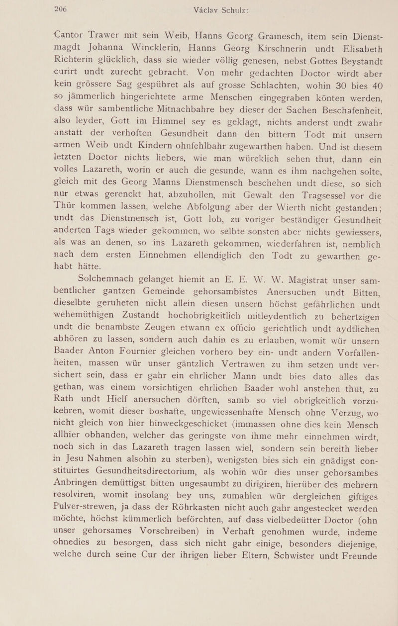 Cantor Irawer mit sein Weib, Hanns Georg Gramesch, item sein Dienst- magdt Johanna Winclderin, Hanns Georg Kirschnerin undt Elisabeth Richterin glücklich, dass sie wieder völlig genesen, nebst Gottes Beystandt curirt undt zurecht gebracht. Von mehr gedachten Doctor wirdt aber kein grössere Sag gespühret als auf grosse Schlachten, wohin 30 bies 40 so jämmerlich hingerichtete arme Menschen eingegraben könten werden, dass wür sambentliche Mitnachbahre bey dieser der Sachen Beschafenheit, also leyder, Gott im Himmel sey es geklagt, nichts anderst undt zwahr anstatt der verhoften Gesundheit dann den bittern Todt mit unsern armen Weib undt Kindern ohnfehlbahr zugewarthen haben. Und ist diesem letzten Doctor nichts Hebers, wie man würcklich sehen thut, dann ein volles Lazareth, worin er auch die gesunde, wann es ihm nachgehen solte, gleich mit des Georg Manns Dienstmensch beschehen undt diese, so sich nur etwas gerenckt hat, abzuhollen, mit Gewalt den Tragsessel vor die Thür kommen lassen, welche Abfolgung aber der Wierth nicht gestanden ; undt das Dienstmensch ist, Gott lob, zu voriger beständiger Gesundheit änderten Tags wieder gekommen, wo selbte sonsten aber nichts gewiessers, als was an denen, so ins Lazareth gekommen, wiederfahren ist, nemblich nach dem ersten Einnehmen ellendiglich den Todt zu gewarthen ge¬ habt hätte. Solchemnach gelanget hiemit an E. E. W. W. Magistrat unser sam- bentlicher gantzen Gemeinde gehorsambistes Anersuchen undt Bitten, dieselbte geruheten nicht allein diesen unsern höchst gefährlichen undt wehemüthigen Zustandt hochobrigkeitlich mitleydentlich zu behertzigen undt die benambste Zeugen etwann ex officio gerichtlich undt aydtlichen abhören zu lassen, sondern auch dahin es zu erlauben, womit wür unsern Baader Anton Fournier gleichen vorhero bey ein- undt andern Vorfallen- heiten, massen wür unser gäntzlich Vertrawen zu ihm setzen undt ver¬ sichert sein, dass er gahr ein ehrlicher Mann undt bies dato alles das gethan, was einem vorsichtigen ehrlichen Baader wohl anstehen thut, zu Rath undt Hielf anersuchen dörften, samb so viel obrigkeitlich vorzu¬ kehren, womit dieser boshafte, ungewiessenhafte Mensch ohne Verzug, wo nicht gleich von hier hinweckgeschicket (immassen ohne dies kein Mensch allhier obhanden, welcher das geringste von ihme mehr einnehmen wirdt, noch sich in das Lazareth tragen lassen wiel, sondern sein bereith lieber m Jesu Nahmen alsohin zu sterben), wenigsten bies sich ein gnädigst con- stituirtes Gesundheitsdirectorium, als wohin wür dies unser gehorsambes Anbringen demüttigst bitten ungesaumbt zu dirigiren, hierüber des mehrern resolviren, womit insolang bey uns, zumahlen wür dergleichen giftiges Pulver-strewen, ja dass der Röhrkasten nicht auch gahr angestecket werden möchte, höchst kümmerlich beförchten, auf dass vielbedeütter Doctor (ohn unser gehorsames Vorschreiben) in Verhaft genohmen wurde, indeme ohnedies zu besorgen, dass sich nicht gahr einige, besonders diejenige, welche durch seine Cur der ihrigen lieber Eltern, Schwister undt Freunde