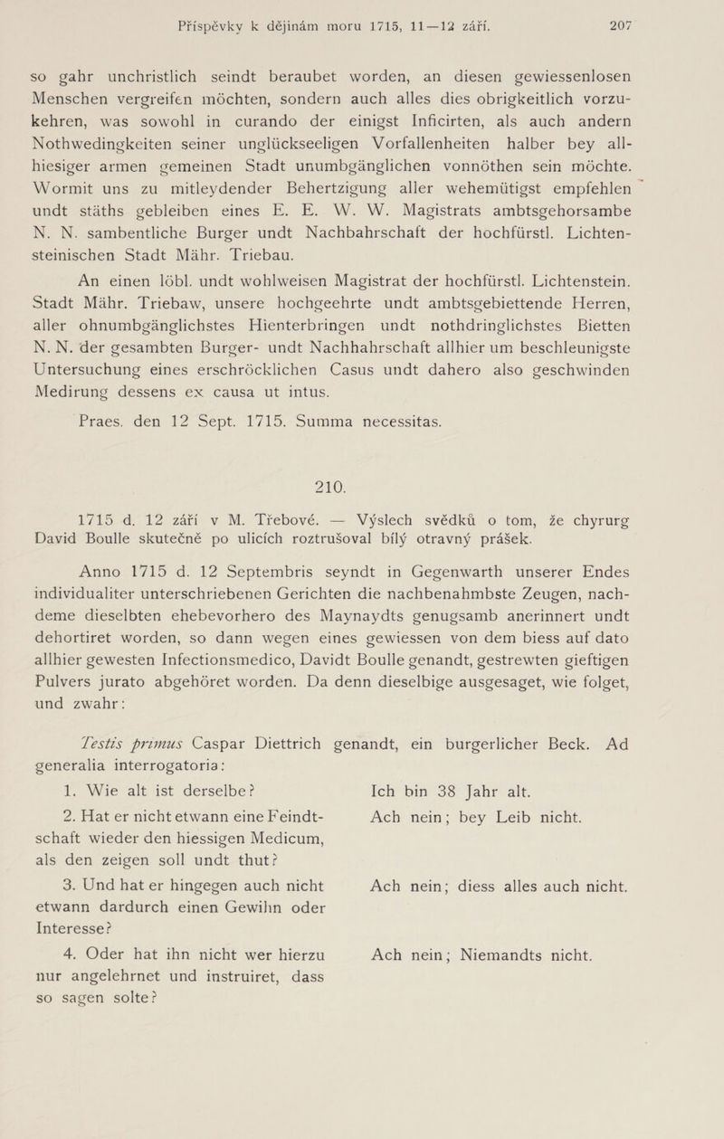 so gahr unchristlich seindt beraubet worden, an diesen gewiessenlosen Menschen vergreifen möchten, sondern auch alles dies obrigkeitlich vorzu¬ kehren, was sowohl in curando der einigst Inficirten, als auch andern Nothwedingkeiten seiner unglückseligen Vorfallenheiten halber bey all¬ hiesiger armen gemeinen Stadt unumbgänglichen vonnöthen sein möchte. Wormit uns zu mitleydender Behertzigung aller wehemiitigst empfehlen undt stäths gebleiben eines E. E. W. W. Magistrats ambtsgehorsambe N. N. sambentliche Burger undt Nachbahrschaft der hochfürstl. Lichten- steinischen Stadt Mähr. Triebau. An einen löbl. undt wohlweisen Magistrat der hochfürstl. Lichtenstein. Stadt Mähr. Triebaw, unsere hochgeehrte undt ambtsgebiettende Herren, aller ohnumbgänglichstes Hienterbringen undt nothdringlichstes Bietten N. N. der gesambten Burger- undt Nachhahrschaft allhier um beschleunigste Untersuchung eines erschröcklichen Casus undt dahero also geschwinden Medirung dessens ex causa ut intus. Praes. den 12 Sept. 1715. Summa necessitas. 210. 1715 d. 12 září v M. Třebové. — Výslech svědků o tom, že chyrurg David Boulle skutečně po ulicích roztrušoval bílý otravný prášek. Anno 1715 d. 12 Septembris seyndt in Gegenwarth unserer Endes individualiter unterschriebenen Gerichten die nachbenahmbste Zeugen, nach- deme dieselbten ehebevorhero des Maynaydts genugsamb anerinnert undt dehortiret worden, so dann wegen eines gewiessen von dem biess auf dato allhier gewesten Infectionsmedico, Davidt Boulle genandt, gestrewten gieftigen Pulvers jurato abgehöret worden. Da denn dieselbige ausgesaget, wie folget, und zwahr: Testis primus Caspar Diettrich generalia interrogatoria: 1. Wie alt ist derselbe? 2. Hat er nicht etwann eineFeindt- schaft wieder den hiessigen Medicum, als den zeigen soll undt thut? 3. Und hat er hingegen auch nicht etwann dardurch einen Gewihn oder Interesse? 4. Oder hat ihn nicht wer hierzu nur angelehrnet und instruiret, dass so sagen solte? genandt, ein bürgerlicher Beck. Ad Ich bin 38 Jahr alt. Ach nein; bey Leib nicht. Ach nein; diess alles auch nicht. Ach nein; Niemandts nicht.