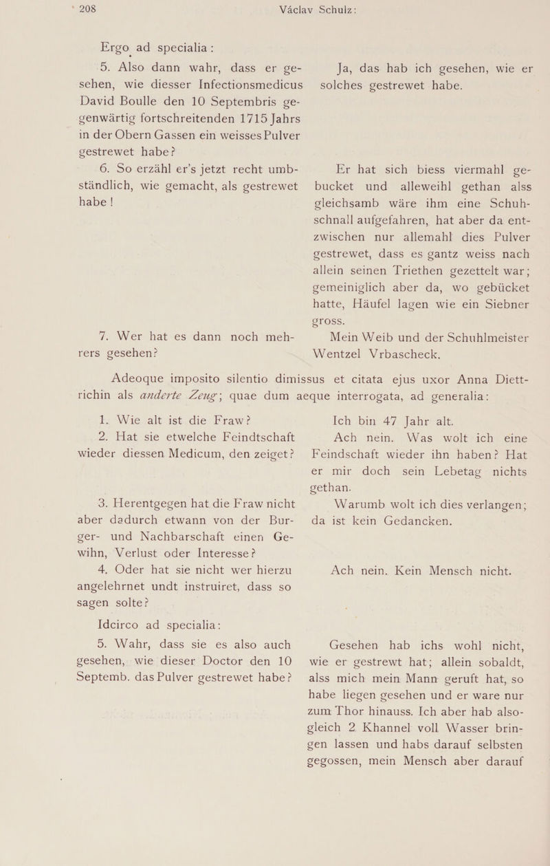 Ergo ad specialia : ♦ 5. Also dann wahr, dass er ge¬ sehen, wie diesser Infectionsmedicus David Boulle den 10 Septembris ge¬ genwärtig fortschreitenden 1715 Jahrs in der Obern Gassen ein weisses Pulver gestrewet habe? 6. So erzähl er’s jetzt recht umb- ständlich, wie gemacht, als gestrewet habe ! 7. Wer hat es dann noch meh- rers gesehen? Ja, das hab ich gesehen, wie er solches gestrewet habe. Er hat sich biess viermahl ge- bücket und alleweihl gethan alss gleichsamb wäre ihm eine Schuh¬ schnall aufgefahren, hat aber da ent- zwischen nur allemahl dies Pulver gestrewet, dass es gantz weiss nach allein seinen Triethen gezettelt war; gemeiniglich aber da, wo gebücket hatte, Häufel lagen wie ein Siebner gross. Mein Weib und der Schuhlmeister Wentzel Vrbascheck. Adeoque imposito silentio dimissus et citata ejus uxor Anna Diett- richin als änderte Zeug\ quae dum aeque interrogata, ad generalia: 1. Wie alt ist die Fraw? 2. Hat sie etwelche Feindtschaft wieder diessen Medicum, den zeiget? 3. Herentgegen hat die Fraw nicht aber dadurch etwann von der Bur¬ ger- und Nachbarschaft einen Ge- wihn, Verlust oder Interesse? 4. Oder hat sie nicht wer hierzu angelehrnet undt instruiret, dass so sagen solte? Idcirco ad specialia: 5. Wahr, dass sie es also auch gesehen, wie dieser Doctor den 10 Septemb. das Pulver gestrewet habe? Ich bin 47 Jahr alt. Ach nein. Was wolt ich eine Feindschaft wieder ihn haben? Hat er mir doch sein Lebetag nichts gethan. Warumb wolt ich dies verlangen; da ist kein Gedancken. Ach nein. Kein Mensch nicht. Gesehen hab ichs wohl nicht, wie er gestrewt hat; allein sobaldt, alss mich mein Mann geruft hat, so habe liegen gesehen und er wäre nur zum Thor hinauss. Ich aber hab also- gleich 2 Khannel voll Wasser brin¬ gen lassen und habs darauf selbsten gegossen, mein Mensch aber darauf