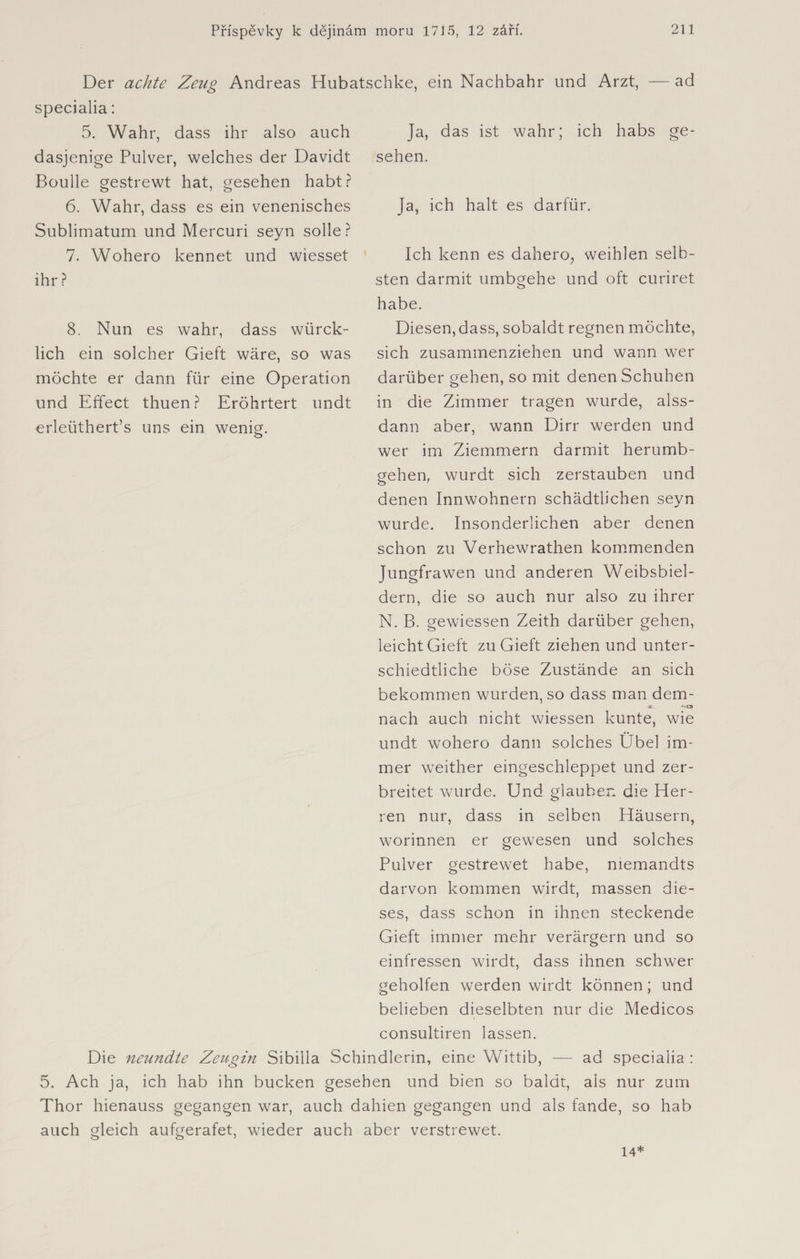 Der achte Zeu° Andreas Hubatschke. ein Nachbahr und Arzt, — ad specialia: 5. Wahr, dass ihr also auch dasjenige Pulver, welches der Davidt Boulle gestrewt hat, gesehen habt? 6. Wahr, dass es ein venenisches Sublimatum und Mercuri seyn solle? 7. Wohero kennet und wiesset ihr ? Ja, das ist wahr; ich habs ge¬ sehen. Ja, ich halt es darfür. Ich kenn es dahero, weihlen Selb¬ sten darmit umbgehe und oft curiret 8. Nun es wahr, dass würck- lich ein solcher Gieft wäre, so was möchte er dann für eine Operation und Effect thuen? Eröhrtert undt erleüthert’s uns ein wenig. habe. Diesen, dass, sobaldt regnen möchte, sich zusammenziehen und wann wer darüber gehen, so mit denen Schuhen in die Zimmer tragen wurde, alss- dann aber, wann Dirr werden und wer im Ziemmern darmit herumb- gehen, wurdt sich zerstäuben und denen Innwohnern schädtlichen seyn wurde. Insonderlichen aber denen schon zu Verhewrathen kommenden Jungfrawen und anderen Weibsbiel- dern, die so auch nur also zu ihrer N. B. gewiessen Zeith darüber gehen, leicht Gieft zu Gieft ziehen und unter- schiedtliche böse Zustände an sich bekommen wurden, so dass man dem¬ nach auch nicht wiessen kunte, wie undt wohero dann solches Übel im¬ mer weither eingeschleppet und zer- breitet wurde. Und glauben die Her¬ ren nur, dass in selben Häusern, worinnen er gewesen und solches Pulver gestrewet habe, memandts darvon kommen wirdt, massen die¬ ses, dass schon in ihnen steckende Gieft immer mehr verärgern und so einfressen wirdt, dass ihnen schwer geholfen werden wirdt können; und belieben dieselbten nur die Medicos consultiren lassen. Die neimdte Zeugin Sibilla Schindlerin, eine Wittib, — ad specialia : 5. Ach ja, ich hab ihn bucken gesehen und bien so baldr, ais nur zum Thor hienauss gegangen war, auch dahien gegangen und als fände, so hab auch gleich aufgerafet, wieder auch aber verstrewet. 14*