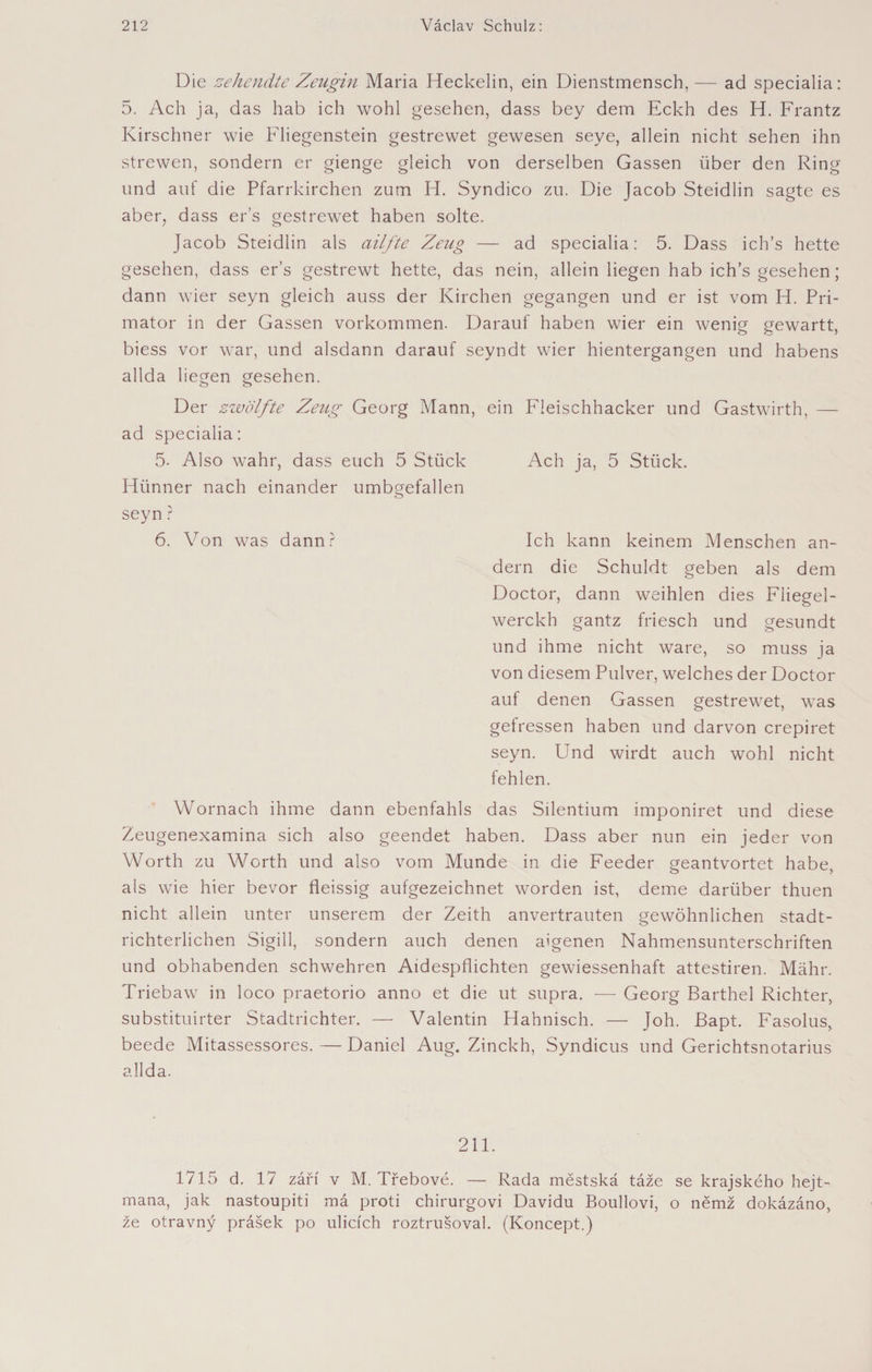 Die zehendte Zeugin Maria Heckelin, ein Dienstmensch,— ad specialia: 5. Ach ja, das hab ich wohl gesehen, dass bey dem Eckh des H. Frantz Kürschner wie Fliegenstein gestrewet gewesen seye, allein nicht sehen ihn strewen, sondern er gienge gleich von derselben Gassen über den Ring und auf die Pfarrkirchen zum H. Syndico zu. Die Jacob Steidlin sagte es aber, dass er’s gestrewet haben solte. Jacob Steidlin als ailfte Zeug — ad specialia: 5. Dass ich’s hette gesehen, dass er’s gestrewt hette, das nein, allein liegen hab ich s gesehen; dann wier seyn gleich auss der Kirchen gegangen und er ist vom H. Pri¬ mator in der Gassen Vorkommen. Darauf haben wier ein wenig gewartt, biess vor war, und alsdann darauf seyndt wier hientergangen und habens allda liegen gesehen. Der zwölfte Zeug Georg Mann, ein Fleischhacker und Gastwirth, — ad specialia: 5. Also wahr, dass euch 5 Stück Ach ja, 5 Stück. Hünner nach einander umb^efallen o seyn ? 6. Von was dann? Ich kann keinem Menschen an¬ dern die Schuldt geben als dem Doctor, dann weihlen dies Fliegel- werckh gantz friesch und gesundt und ihme nicht wäre, so muss ja von diesem Pulver, welches der Doctor auf denen Gassen gestrewet, was gefressen haben und darvon crepiret seyn. Und wirdt auch wohl nicht fehlen. Wornach ihme dann ebenfahls das Silentium imponiret und diese Zeugenexamina sich also geendet haben. Dass aber nun ein jeder von Worth zu Worth und also vom Munde in die Feeder geantvortet habe, als wie hier bevor fleissig aufgezeichnet worden ist, deme darüber thuen nicht allein unter unserem der Zeith anvertrauten gewöhnlichen stadt¬ richterlichen Sigill, sondern auch denen aigenen Nahmensunterschriften und obhabenden schwehren Aidespflichten gewiessenhaft attestiren. Mähr. Triebaw in loco praetorio anno et die ut supra. -— Georg Barthel Richter, substituirter Stadtrichter. — Valentin Hahnisch. — Joh. Bapt. Fasolus, beede Mitassessores. — Daniel Aug. Zinckh, Syndicus und Gerichtsnotarius allda. 211. 1715 d. 17 září v M. Třebové. — Rada městská táže se krajského hejt¬ mana, jak nastoupiti má proti chirurgovi Davidu Boullovi, o němž dokázáno, že otravný prášek po ulicích roztrušoval. (Koncept.)