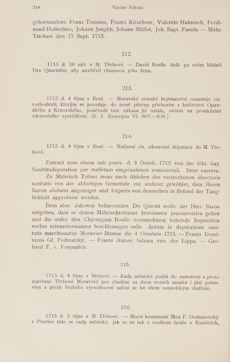 gehorsambste Franz Temmer, Frantz Kirschner, Valentin Hahnisch, Ferdi¬ nand Hofrichter, Johann Jnngkh, Johann Müller, Joh. Bapt. Fasola. — Mähr. Triebaw den 17 Sept. 1715. 212. 1715 d. 30 září v M. Třebové. — David Boulle žádá po svém hlídači Dra Quariniho, aby navštívil churavou jeho ženu. 213. 1715 d. 4 října v Brně. — Moravské zemské hejtmanství oznamuje cis. rozhodnutí, kterým se povoluje do země přístup příchozím z knížetství Opav¬ ského a Krnovského, poněvadž tam nákaza již ustala, ovšem na proukázání zdravotního vysvědčení. (K. k. Rescripta VI. 607 — 608.) 214. 1/15 d. 4 října v Brně, — Nařízení cis. zdravotní deputace do M. Tře¬ bové. Extract auss einem sub praes. d. 8 Octob. 1715 von der löbl. kay. Sanitätsdeputation per staffetam eingelaufenen remissoriali. Inter caetera: Zu Mährisch Tribau muss nach Ableben des verstorbenen directoris sanitatis von der aldortigen Gemeinde ein anderer gewöhlet, dem Herrn Baron alsdann angezeiget und folgents von demselben in Befund der Taug¬ lichkeit approbiret werden. Dem aber aldorten beharrenden Dri Quirini wolle der Herr Baron mitgeben, dass er denen Mährischtribauer Inwohnern praeservativa geben und die wider den Chyrurgum Boulle vorzunehmen habende Inquisition vorhin erinnertermassen beschleunigen solle. Actum in deputatione sani¬ tatis marchionatus Moraviae Brunae die 4 Octobris 1715. — Frantz Domi- nicus Gf. Podstatzký. — Frantz Antoni Salawa von der Lippa. — Ger¬ hard F. v. Freyenfels. 215. 1715 d. 4 října v Březové. — Rada městská posílá do zamořené a proto uzavřené Třebové Moravské pro chudinu na dvou vozech mouku i jiné potra¬ viny a přejíc brzkého vysvobození nabízí se ke všem sousedským službám. 216. 1715 d. 5 října v M. Třebové. — Morní kommissař Max F. Drahanovský z Pěnčína táže se rady městské, jak se to má s vozíkem faráře v Kunčicích,