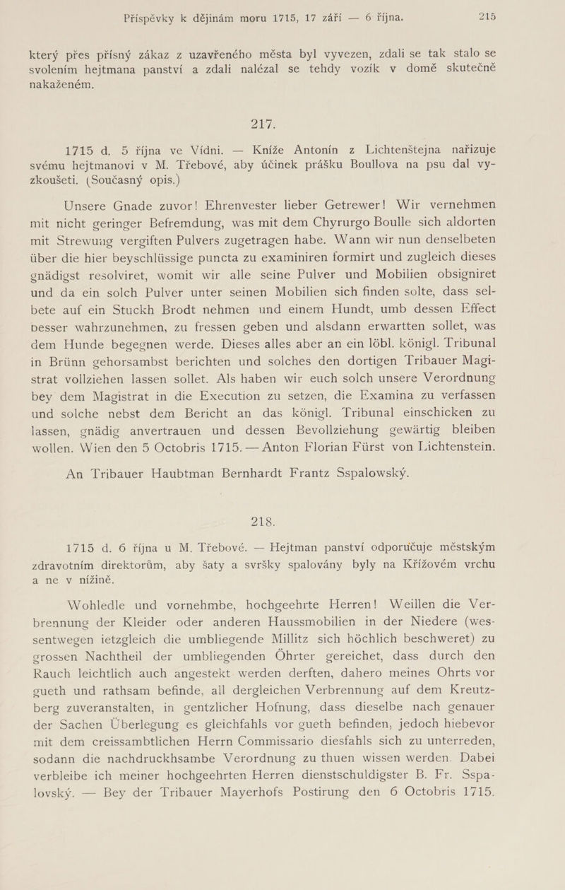 který přes přísný zákaz z uzavřeného města byl vyvezen, zdali se tak stalo se svolením hejtmana panství a zdali nalézal se tehdy vozík v domě skutečně nakaženém. 217. 1715 d. 5 října ve Vídni. — Kníže Antonín z Lichtenštejna nařizuje svému hejtmanovi v M. Třebové, aby účinek prášku Boullova na psu dal vy- zkoušeti. ^Současný opis.) Unsere Gnade zuvor! Ehrenvester lieber Getrewer! Wir vernehmen mit nicht geringer Befremdung, was mit dem Chyrurgo Boulle sich aldorten mit Strewuug vergiften Pulvers zugetragen habe. Wann wir nun denselbeten über die hier beyschlüssige puncta zu examiniren formirt und zugleich dieses gnädigst resolviret, womit wir alle seine Pulver und Mobilien obsigniret und da ein solch Pulver unter seinen Mobilien sich finden solte, dass sel- bete auf ein Stuckh Brodt nehmen und einem Plundt, umb dessen Effect Desser wahrzunehmen, zu fressen geben und alsdann erwartten sollet, was dem Hunde begegnen werde. Dieses alles aber an ein löbl. königl. Tribunal in Brünn gehorsambst berichten und solches den dortigen 1 ribauer Magi¬ strat vollziehen lassen sollet. Als haben wir euch solch unsere Verordnung bey dem Magistrat in die Execution zu setzen, die Examina zu verfassen und solche nebst dem Bericht an das königl. Tribunal einschicken zu lassen, gnädig anvertrauen und dessen Bevollziehung gewärtig bleiben wollen. Wien den 5 Octobris 1715.—Anton Florian Fürst von Lichtenstein. An Tribauer Haubtman Bernhardt Frantz Sspalowský. 218. 1715 d. 6 října u M. Třebové. — Hejtman panství odporucuje městským zdravotním direktorům, aby šaty a svršky spalovány byly na Křížovém vrchu a ne v nížině. Wohledle und vornehmbe, hochgeehrte Herren! Weihen die Ver¬ brennung der Kleider oder anderen Haussmobilien in der Niedere (wes- sentwegen ietzgleich die umbliegende Millitz sich höchlich beschweret) zu grossen Nachtheil der umbliegenden Öhrter gereichet, dass durch den Rauch leichtlich auch angestekt werden derften, dahero meines Ohrts vor gueth und rathsam befinde, all dergleichen Verbrennung auf dem Kreutz¬ berg zuveranstalten, in gentzlicher Hofnung, dass dieselbe nach genauer der Sachen Überlegung es gleichfahls vor gueth befinden, jedoch hiebevor mit dem creissambtlichen Herrn Commissario dieslahls sich zu unterreden, sodann die nachdruckhsambe Verordnung zu thuen wissen werden. Dabei verbleibe ich meiner hochgeehrten Herren dienstschuldigster B. Fr. Sspa- lovský. — Bey der Tribauer Mayerhofs Postirung den 6 Octobris 1715.