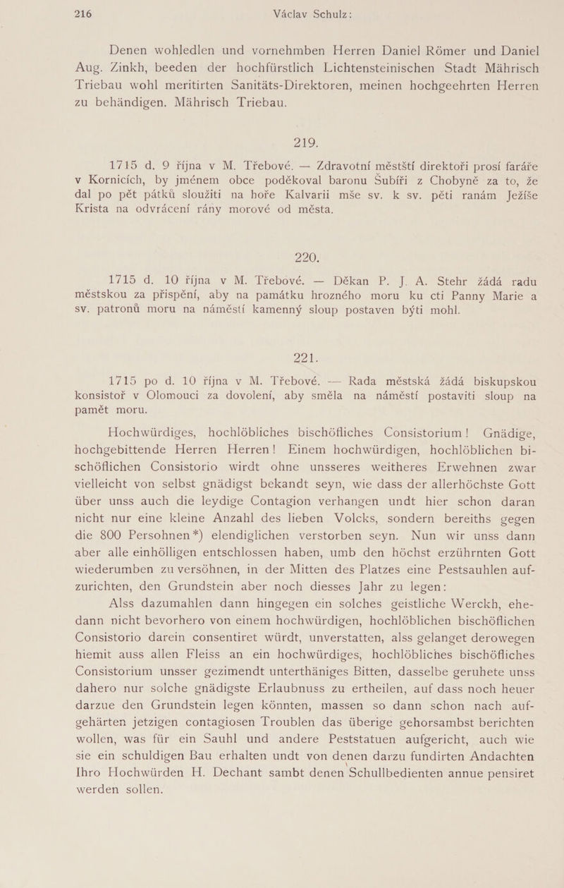 Denen wohledlen und vornehmben Herren Daniel Römer und Daniel Aug. Zinkh, beeden der hochfürstlich Lichtensteinischen Stadt Mährisch Triebau wohl meritirten Sanitäts-Direktoren, meinen hochgeehrten Herren zu behändigen. Mährisch Triebau. 219. 1715 d. 9 října v M. Třebové. — Zdravotní městští direktoři prosí faráře v Komicích, by jménem obce poděkoval baronu Šubíři z Chobyně za to, že dal po pět pátků sloužiti na hoře Kalvárii mše sv. k sv. pěti ranám Ježíše Krista na odvrácení rány morové od města. 220. 1715 d. 10 října v M. Třebové. — Děkan P. J. A. Stehr žádá radu městskou za přispění, aby na památku hrozného moru ku cti Panny Marie a sv. patronů moru na náměstí kamenný sloup postaven býti mohl. 221. 1715 po d. 10 října v M. Třebové. — Rada městská žádá biskupskou konsistoř v Olomouci za dovolení, aby směla na náměstí postaviti sloup na pamět moru. Hochwürdiges, hochlöbliches bischöfliches Consistorium 1 Gnädige, hochgebittende Herren Herren ! Einem hochwürdigen, hochlöblichen bi¬ schöflichen Consistorio wirdt ohne unsseres weitheres Erwehnen zwar vielleicht von selbst gnädigst bekandt seyn, wie dass der allerhöchste Gott über unss auch die leydige Contagion verhangen undt hier schon daran nicht nur eine kleine Anzahl des lieben Volcks, sondern bereiths gegen die 800 Persohnen*) elendiglichen verstorben seyn. Nun wir unss dann aber alle einhölligen entschlossen haben, umb den höchst erzührnten Gott wiederumben zu versöhnen, in der Mitten des Platzes eine Pestsauhlen auf¬ zurichten, den Grundstein aber noch diesses Jahr zu legen: Alss dazumahlen dann hingegen ein solches geistliche Werckh, ehe- dann nicht bevorhero von einem hochwürdigen, hochlöblichen bischöflichen Consistorio darein consentiret wiirdt, unverstatten, alss gelanget derowegen hiemit auss allen Fleiss an ein hochwürdiges, hochlöbliches bischöfliches Consistorium unsser gezimendt unterthäniges Bitten, dasselbe geruhete unss dahero nur solche gnädigste Erlaubnuss zu ertheilen, auf dass noch heuer darzue den Grundstein legen könnten, massen so dann schon nach auf- gehärten jetzigen contagiosen Troublen das überige gehorsambst berichten wollen, was für ein Sauhl und andere Peststatuen aufgericht, auch wie sie ein schuldigen Bau erhalten undt von denen darzu fundirten Andachten Ihro Hochwürden H. Dechant sambt denen Schullbedienten annue pensiret werden sollen.