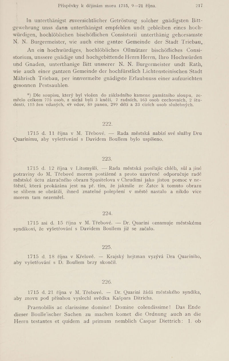 In unterthänigst zuversichtlicher Getröstung solcher gnädigsten Bitt- gewehrung unss dann unterthänigst empfehlen undt gebleiben eines hoch¬ würdigen, hochlöblichen bischöflichen Consistorii unterthänig gehorsamste N. N. Bürgermeister, wie auch eine gantze Gemeinde der Stadt Triebau. An ein hochwürdiges, hochlöbliches Ollmiitzer bischöfliches Consi- storium, unssere gnädige und hochgebittende Herrn Herrn, Ihro Hochwürden und Gnaden, unterthanige Bitt unsserer N. N. Bürgermeister undt Rath, wde auch einer gantzen Gemeinde der hochfürstlich Lichtensteinischen Stadt Mährisch Triebau, per innvermelte gnädigste Erlaubnuss einer aufzurichten gesonnen Pestsauhlen. *) Dle soupisu, který byl vložen do základního kamene památního sloupu, ze¬ mřelo celkem 775 osob, z nichž byli 3 kněží, 7 radních, 163 osob cechovních, 2 štu¬ denti, 115 žen vdaných, 49 vdov, 80 panen, 299 dětí a 33 cizích osob služebných. 222. 1715 d. 11 října v M. Třebové. — Rada městská nabízí své služby Dru Quarinimu, aby vyšetřování s Davidem Boullem bylo uspíšeno. 223. 1715 d. 12 října v Litomyšli. — Rada městská posílajíc chléb, sůl a jiné potraviny do M. Třebové morem postižené a proto uzavřené odporučuje radě městské úctu zázračného obrazu Spasitelova v Chrudimi jako jistou pomoc v ne- y štěstí, která prokázána jest na př. tím, že jakmile ze Zátce k tomuto obrazu se slibem se obrátili, ihned znatelné polepšení v městě nastalo a nikdo více morem tam nezemřel. 224. 1715 asi d. 15 října v M. Třebové. —Dr. Quarini oznamuje městskému syndikovi, že vyšetřování s Davidem Boullem již se začalo. 225. 1715 d. 18 října v Křelově. — Krajský hejtman vyzývá Dra Quariniho, aby vyšetřování s D. Boullem brzy skončil. 226. 1715 d. 21 října v M. Třebové. — Dr. Quarini žádá městského syndika, aby znovu pod přísahou vyslechl svědka Kašpara Ditricha. Praenobilis ac clarissime domine! Domine colendissime! Das Ende dieser Boulle’ischer Sachen zu machen komet die Ordnung auch an die Herrn testantes et quidem ad primům nemblich Caspar Diettrich: 1. ob