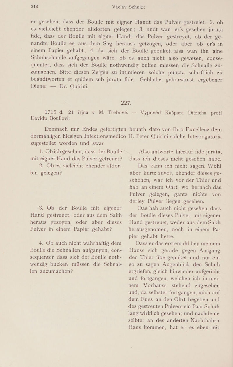 er gesehen, dass der Boulle mit eigner Handt das Pulver gestreiet; 2. ob es vielleicht ehender alldorten gelegen; 3. undt wan er’s gesehen jurata fide, dass der Boulle mit eigner Handt das Pulver gestreyet, ob der ge- nandte Boulle es aus dem Sag herauss getzogen, oder aber ob er’s in einem Papier gehabt; 4. da sich der Boulle gebuket, alss wan ihn aine Schuhschnalle aufgegangen wäre, ob es auch nicht also gewesen, conse- quenter, dass sich der Boulle nothwendig buken miessen die Schnalle zu¬ zumachen. Bitte diesen Zeigen zu intimieren solche puncta schriftlich zu beandtworten et quidem sub jurata fide. Gebliebe gehorsamst ergebener Diener — Dr. Ouirini. 227. 1715 d. 21 října v M. Třebové. — Výpověď Kašpara Ditricha proti Davidu Boullovi. Demnach mir Endes gefertigten dermahligen hiesigen Infectionsmedico zugestellet worden und zwar 1. Ob ich gesehen, dass der Boulle mit eigner Hand das Pulver getreuet? 2. Ob es vieleicht ehender aldor- ten gelegen ? 3. Ob der Boulle mit eigener Hand gestreuet, oder aus dem Sakh heraus gezogen, oder aber dieses Pulver in einem Papier gehabt? 4. Ob auch nicht wahrhaftig dem Boulle die Schnallen aufgangen, con- sequenter dass sich der Boulle noth¬ wendig bucken müssen die Schnal¬ len zuzumachen? heunth dato von Ihro Excellenz dem H. Peter Ouirini solche Interrogatoria Also antworte hierauf fide jurata, dass ich dieses nicht gesehen habe. Das kann ich nicht sagen. Wohl aber kurtz zuvor, ehender dieses ge¬ schehen, war ich vor der Thier und hab an einem Ohrt, wo hernach das Pulver gelegen, gantz nichts von derley Pulver liegen gesehen. Das hab auch nicht gesehen, dass der Boulle dieses Pulver mit eigener Hand gestreuet, weder aus dem Sakh herausgenomen, noch in einem Pa¬ pier gehabt hette. Dass er das erstemahl bey meinem Hauss sich gerade gegen Ausgang der Thier übergepuket und nur ein so zu sagen Augenblick den Schuh ergriefen, gleich hinwieder aufgericht und fortgangen, welchen ich in mei¬ nem Vorhauss stehend zugesehen und, da selbster fortgangen, mich auf dem Fues an den Ohrt begeben und des gestreuten Pulvers ein Paar Schuh lang wirklich gesehen; und nachdeme selbter an des änderten Nachtbahrn Haus kommen, hat er es eben mit