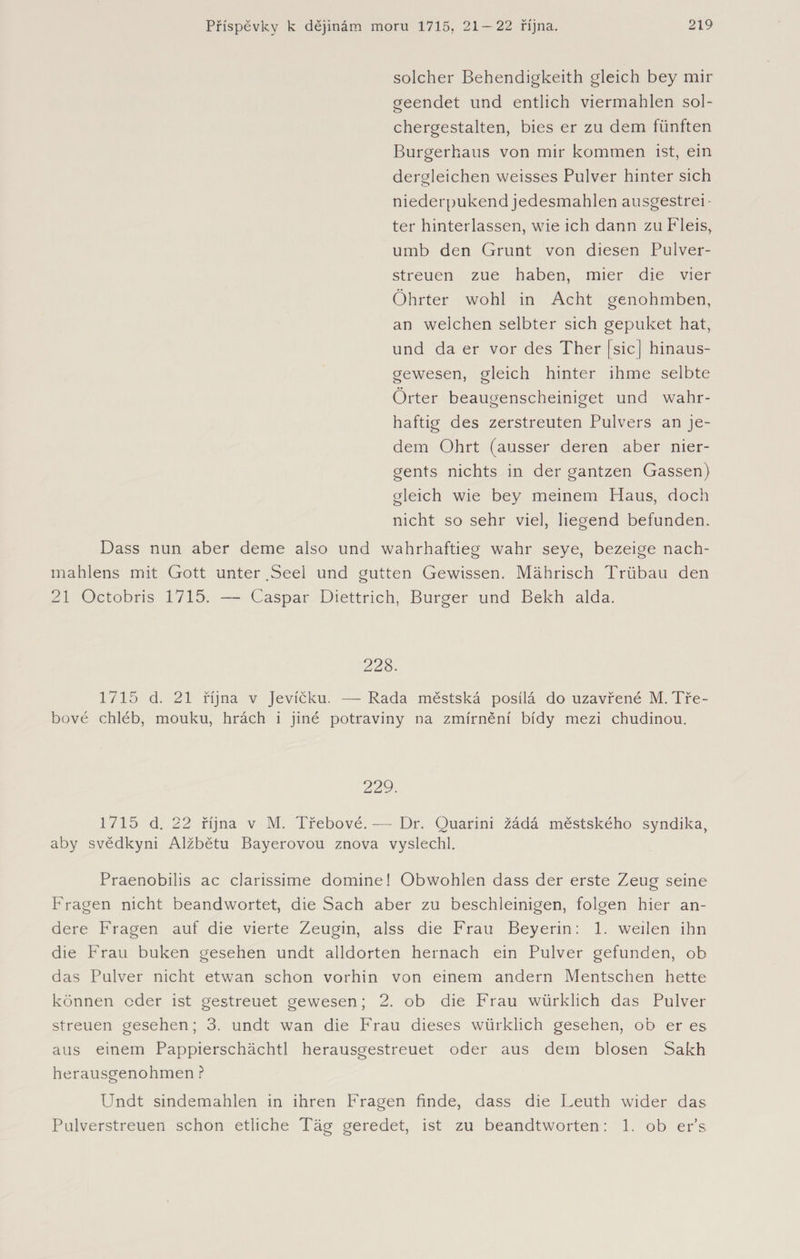 solcher Behendigkeith gleich bey mir geendet und entlieh viermahlen sol- chergestalten, bies er zu dem fünften Burgerhaus von mir kommen ist, ein dergleichen weisses Pulver hinter sich niederpukend jedesmahlen ausgestrei- ter hinterlassen, wie ich dann zu Fleis, umb den Grunt von diesen Pulver¬ streuen zue haben, mier die vier Öhrter wohl in Acht genohmben, an welchen selbter sich gepuket hat, und da er vor des Ther [sic] hinaus¬ gewesen, gleich hinter ihme selbte Örter beaugenscheiniget und wahr¬ haftig des zerstreuten Pulvers an je¬ dem Ohrt (ausser deren aber nier- gents nichts in der gantzen Gassen) gleich wie bey meinem Haus, doch nicht so sehr viel, liegend befunden. Dass nun aber deme also und wahrhaftieg wahr seye, bezeige nach- mahlens mit Gott unter .Seel und gutten Gewissen. Mährisch Trübau den 21 Octobris 1715. — Caspar Diettrich, Burger und Bekh alda. 228. 1715 d. 21 října v Jevíčku. —Rada městská posílá do uzavřené M. Tře¬ bové chléb, mouku, hrách i jiné potraviny na zmírnění bídy mezi chudinou. 229. 1715 d. 22 října v M. Třebové. — Dr. Quarini žádá městského syndika, aby svědkyni Alžbětu Bayerovou znova vyslechl. Praenobilis ac clarissime domine! Obwohlen dass der erste Zeug seine Fragen nicht beandwortet, die Sach aber zu beschleinigen, folgen hier an¬ dere Fragen auf die vierte Zeugin, alss die Frau Beyerin: 1. weilen ihn die Frau buken gesehen undt alldorten hernach ein Pulver gefunden, ob das Pulver nicht etwan schon vorhin von einem andern Mentschen hette können oder ist gestreuet gewesen; 2. ob die Frau würklich das Pulver streuen gesehen; 3. undt wan die Frau dieses würklich gesehen, ob eres aus einem Pappierschächtl herausgestreuet oder aus dem blosen Sakh herausgenohmen ? Undt sindemahlen in ihren Fragen finde, dass die Leuth wider das Pulverstreuen schon etliche Tag geredet, ist zu beandtworten: 1. ob er’s