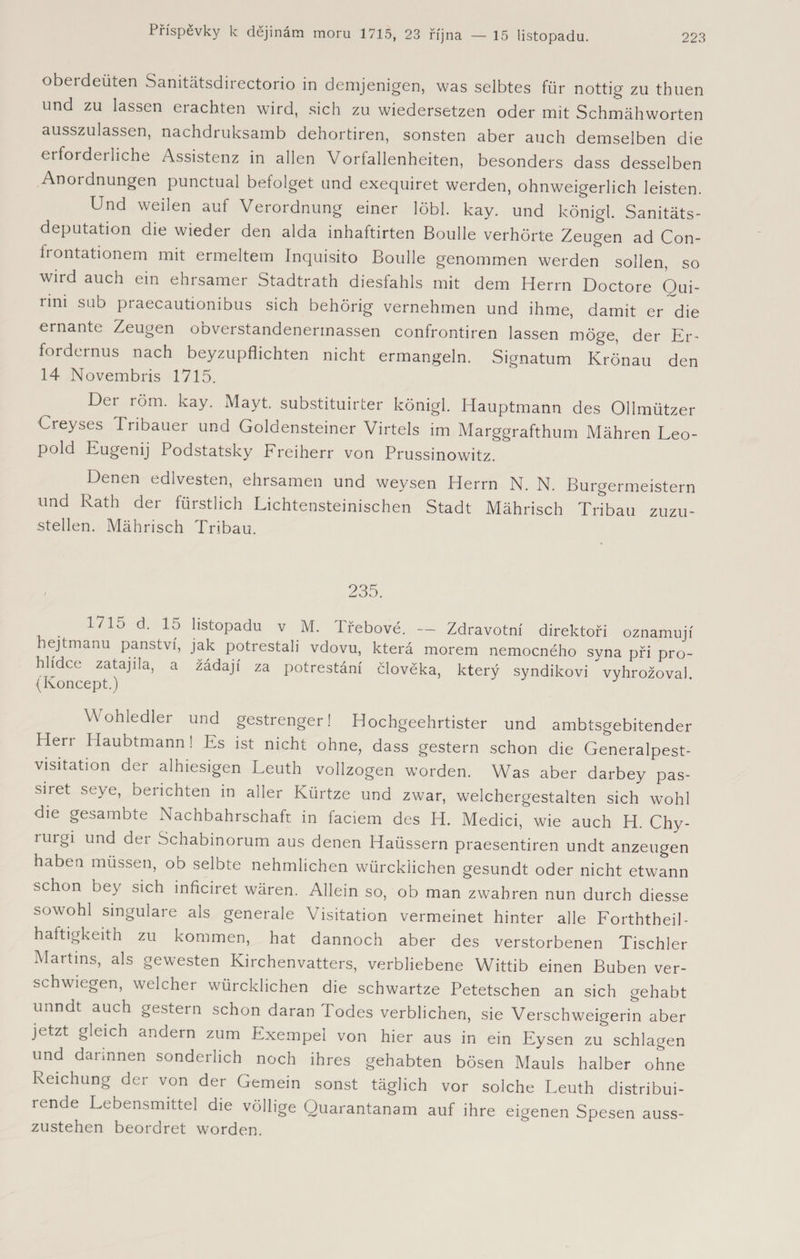 oberdeüten Sanitätsdirectorio in demjenigen, was selbtes für nottig zu thuen und zu lassen erachten wird, sich zu wiedersetzen oder mit Schmähworten ausszulassen, nachdruksamb dehortiren, sonsten aber auch demselben die erforderliche Assistenz in allen Vorfallenheiten, besonders dass desselben Anordnungen punctual befolget und exequiret werden, ohnweigerlich leisten. Und weilen auf Verordnung einer löbl. kay. und königl. Sanitäts¬ deputation die wieder den alda inhaftirten Boulle verhörte Zeugen ad Con- irontationem mit ermeltem Inquisito Boulle genommen werden sollen, so wird auch ein ehrsamer Stadtrath diesfahls mit dem Herrn Doctore Oui- nni sub praecautionibus sich behörig vernehmen und ihme, damit er~die ernante Zeugen obverstandenerinassen confrontiren lassen möge, der Er¬ fordernus nach beyzupflichten nicht ermangeln. Signatum Krönau den 14 Novembris 1715. Der röm. kay. Mayt. substituirter königl. Hauptmann des Ollmützer Creyses Pribauer und Goldensteiner Virtels im Marggrafthum Mähren Leo¬ pold Eugenij Podstatsky Freiherr von Prussinowitz. Denen edlvesten, ehrsamen und weysen Herrn N. N. Bürgermeistern und Rath der fürstlich Lichtensteinischen Stadt Mährisch Tribau zuzu¬ stellen. Mährisch Tribau. 235. ^ ^ listopadu v M. Třebové. — Zdravotní direktoři oznamují hejtmanu panství, jak potrestali vdovu, která morem nemocného syna při pro¬ hlídce zatajila, a žádají za potrestání člověka, který syndikovi vyhrožoval (Koncept.) Wohledler und gestrenger! Hochgeehrtister und ambtsgebitender Plen Haubtmann - Es ist nicht ohne, dass gestern schon die Generalpest¬ visitation der alhiesigen Leuth vollzogen worden. Was aber darbey pas- siret seye, berichten in aller Kürtze und zwar, welchergestalten sich wohl die gesambte Nachbahrschafr in faciem des H. Medici, wie auch H. Chy- uirgi und der Schabinorum aus denen Haüssern praesentiren undt anzeugen haben müssen, ob selbte nehmlichen würcklichen gesundt oder nicht etwann schon bey sich inficiret wären. Allein so, ob man zwahren nun durch diesse sowohl singulare als generale Visitation vermeinet hinter alle Forththeib haftigkeith zu kommen, hat dannoch aber des verstorbenen Tischler Martins, als gewesten Kirchenvaters, verbliebene Wittib einen Buben ver¬ schwiegen, welcher würcklichen die schwartze Petetschen an sich gehabt unndt auch gestern schon daran Podes verblichen, sie Verschweigerin aber jetzt gleich andern zum Exempel von hier aus in ein Eysen zu schlagen und darinnen sonderlich noch ihres gehabten bösen Mauls halber ohne Reichung der von der Gemein sonst täglich vor solche Leuth distribui- rende Lebensmittel die völlige Quarantanam auf ihre eigenen Spesen auss- zustehen beordret worden.