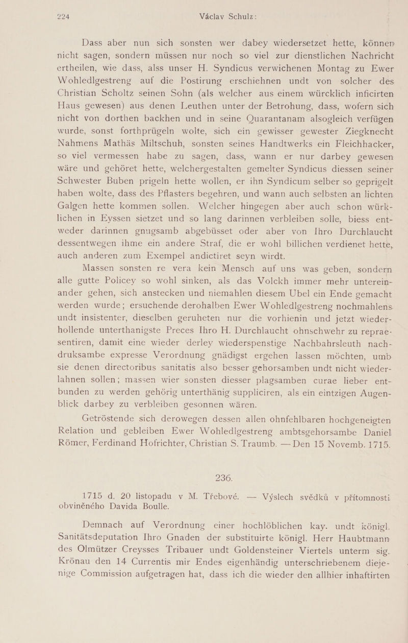 Dass aber nun sich sonsten wer dabey wiedersetzet hette, können nicht sagen, sondern müssen nur noch so viel zur dienstlichen Nachricht ertheilen, wie dass, alss unser H. Syndicus verwichenen Montag zu Ewer Wohledlgestreng auf die Postirung erschiehnen undt von solcher des Christian Scholtz seinen Sohn (als welcher aus einem würcklich inficirten Haus gewesen) aus denen Leuthen unter der Betrohung, dass, wofern sich nicht von dorthen backhen und in seine Quarantanam alsogleich verfügen wurde, sonst iorthprügeln wolte, sich ein gewisser gewester Ziegknecht Nahmens Mathäs Miltschuh, sonsten seines Handtwerks ein Fleichhacker, so viel vermessen habe zu sagen, dass, wann er nur darbey gewesen wäre und gehöret hette, weichergestalten gemelter Syndicus diessen seiner Schwester Buben prigeln hette wollen, er ihn Syndicum selber so geprigelt haben wolte, dass des Pflasters begehren, und wann auch selbsten an lichten Galgen hette kommen sollen. Welcher hingegen aber auch schon würk- lichen in Eyssen sietzet und so lang darinnen verbleiben solle, biess ent¬ weder darinnen gnugsamb abgebüsset oder aber von Ihro Durchlaucht dessentwegen ihme ein andere Straf, die er wohl billichen verdienet hette, auch anderen zum Exempel andictiret seyn wirdt. Massen sonsten re vera kein Mensch auf uns was geben, sondern alle gutte Policey so wohl sinken, als das Volckh immer mehr unterein¬ ander gehen, sich anstecken und niemahlen diesem Übel ein Ende gemacht werden wurde; ersuchende derohalben Ewer Wohledlgestreng nochmahlens undt insistenter, dieselben geruheteri nur die vorhienin und jetzt wieder¬ hollende unterthanigste Preces Ihro H. Durchlaucht ohnschwehr zu reprae- sentiren, damit eine wieder derley wiederspenstige Nachbahrsleuth nach- druksambe expresse Verordnung gnädigst ergehen lassen möchten, umb sie denen directoribus sanitatis also besser gehorsamben undt nicht wieder- lahnen sollen; massen wier sonsten diesser plagsamben curae lieber ent¬ bunden zu werden gehörig unterthänig suppliciren, als ein eintzigen Augen¬ blick darbey zu verbleiben gesonnen wären. Getröstende sich derowegen dessen allen ohnfehlbaren hochgeneigten Relation und gebleiben Ewer Wohledlgestreng ambtsgehorsambe Daniel Römer, Ferdinand Hofrichter, Christian S.Traumb. —Den 15 Novemb. 1715. 236. 1715 d. 20 listopadu v M. Třebové. — Výslech svědků v přítomnosti obviněného Davida Boulle. Demnach auf Verordnung einer hochlöblichen kay. undt königl. Sanitätsdeputation Ihro Gnaden der substituirte königl. Herr Haubtmann des Olmützer Creysses Pribauer undt Goldensteiner Viertels unterm sig. Krönau den 14 Currentis mir Endes eigenhändig unterschriebenem dieje¬ nige Commission aufgetragen hat, dass ich die wieder den allhier inhaftirten