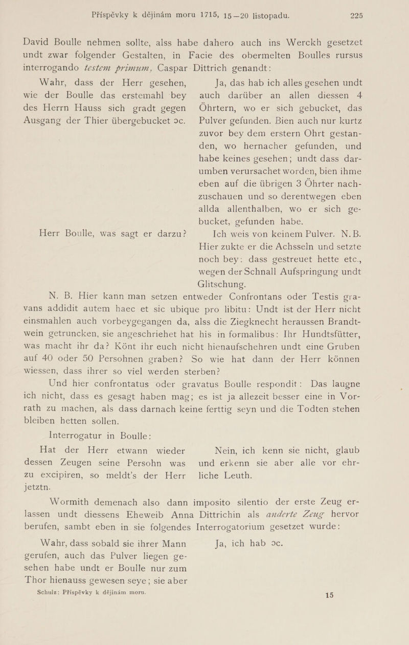 David Boulle nehmen sollte, alss habe dahero auch ins Werckh gesetzet undt zwar folgender Gestalten, in Facie des obermelten Boulles rursus interrogando testem primům, Caspar Dittrich genandt: Wahr, dass der Herr gesehen, wie der Boulle das erstemahl bey des Herrn Hauss sich gradt gegen Ausgang der Thier übergebucket oc. Ja, das hab ich alles gesehen undt auch darüber an allen diessen 4 Öhrtern, wo er sich gebucket, das Pulver gefunden. Bien auch nur kurtz zuvor bey dem erstem Ohrt gestan¬ den, wo hernacher gefunden, und habe keines gesehen; undt dass dar- umben verursachet worden, bien ihme eben auf die übrigen 3 Öhrter nach¬ zuschauen und so derentwegen eben allda allenthalben, wo er sich ge¬ bucket, gefunden habe. Ich weis von keinem Pulver. N. B. Hier zukte er die Achssein und setzte noch bey : dass gestreuet hette etc., wegen der Schnall Aufspringung undt Glitschung. N. B. Hier kann man setzen entweder Confrontans oder Testis gra- vans addidit autem haec et sic ubique pro libitn: Undt ist der Herr nicht einsmahlen auch vorbeygegangen da, alss die Ziegknecht heraussen Brandt¬ wein getruncken, sie angeschriehet hat his in formalibus: Ihr Hundtsfütter, was macht ihr da? Könt ihr euch nicht hienaufschehren undt eine Gruben auf 40 oder 50 Persohnen graben? So wie hat dann der Herr können wiessen, dass ihrer so viel werden sterben? Herr Boulle, was sagt er darzu? Und hier confrontatus oder gravatus Boulle respondit : Das laugne ich nicht, dass es gesagt haben mag; es ist ja allezeit besser eine in Vor¬ rath zu machen, als dass darnach keine ferttig seyn und die Todten stehen bleiben hetten sollen. lnterrogatur in Boulle: Hat der Herr etwann wieder Nein, ich kenn sie nicht, glaub dessen Zeugen seine Persohn was und erkenn sie aber alle vor ehr- zu excipiren, so meldťs der Herr liehe Leuth, jetztn. Wormith demenach also dann imposito silentio der erste Zeug er¬ lassen undt diessens Eheweib Anna Dittrichin als änderte Zeug hervor berufen, sambt eben in sie folgendes Interrogatorium gesetzet wurde: Wahr, dass sobald sie ihrer Mann Ja, ich hab oc. gerufen, auch das Pulver liegen ge¬ sehen habe undt er Boulle nur zum Thor hienauss gewesen seye; sie aber Schulz: Příspěvky k dějinám moru.
