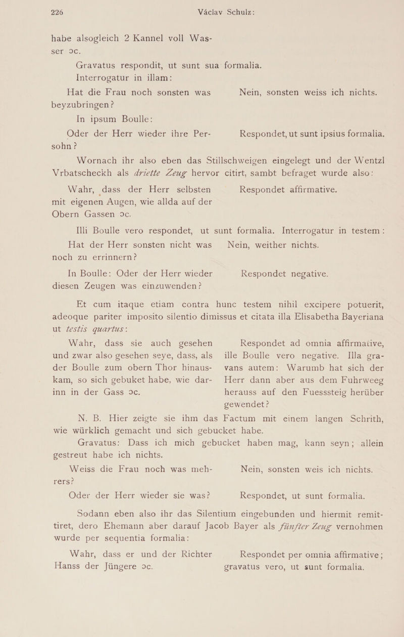 habe alsogleich 2 Kännel voll Was¬ ser oc. Gravatus respondit, ut sunt sua formalia. Interrogatur in illam: Hat die Frau noch sonsten was Nein, sonsten weiss ich nichts, beyzubringen ? In ipsum Boulle: Oder der Herr wieder ihre Per- Respondet, ut sunt ipsius formalia. sohn ? Wornach ihr also eben das Stillschweigen eingelegt und der Wentzl Vrbatscheckh als driette Zeug hervor citirt, sambt befraget wurde also: Wahr, dass der Herr selbsten Respondet affirmative, mit eigenen Augen, wie allda auf der Obern Gassen oc. Illi Boulle vero respondet, ut sunt formalia. Interrogatur in testem : Hat der Herr sonsten nicht was Nein, weither nichts, noch zu errinnern? In Boulle: Oder der Herr wieder Respondet negative, diesen Zeugen was einzuwenden? Et cum itaque etiam contra hune testem nihil excipere potuerit, adeoque pariter imposito silentio dimissus et citata illa Elisabetha Bayeriana ut testis quartiis: Wahr, dass sie auch gesehen und zwar also gesehen seye, dass, als der Boulle zum obern Thor hinaus¬ kam, so sich gebuket habe, wie dar¬ inn in der Gass oc. Respondet ad omnia affirmative, ille Boulle vero negative. Illa gra- vans autem: Warumb hat sich der Herr dann aber aus dem Fuhrweeg herauss auf den Fuesssteig herüber gewendet ? N. B. Hier zeigte sie ihm das Factum mit einem langen Schrith, wie würklich gemacht und sich gebucket habe. Gravatus: Dass ich mich gebucket haben mag, kann seyn; allein gestreut habe ich nichts. Weiss die Frau noch was meh- Nein, sonsten weis ich nichts, rers? Oder der Herr wieder sie was? Respondet, ut sunt formalia. Sodann eben also ihr das Silentium eingebunden und hiermit remit- tiret, dero Ehemann aber darauf Jacob Bayer als fünfter Zeiig vernohmen wurde per sequentia formalia: Wahr, dass er und der Richter Respondet per omnia affirmative ; Hanss der Jüngere oc. gravatus vero, ut sunt formalia.