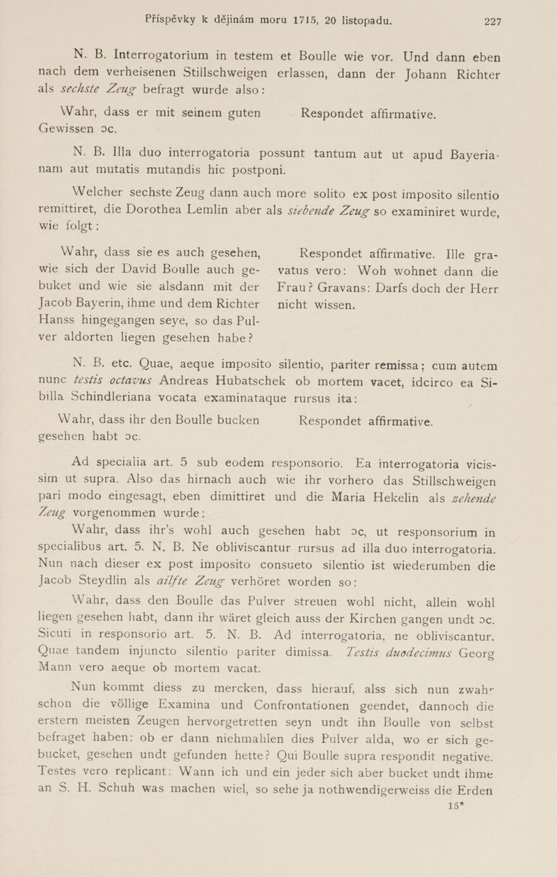 N. B. Interrogatorium in testem et Boulle wie vor. Und dann eben nach dem verheisenen Stillschweigen erlassen, dann der Johann Richter als sechste Zeug befragt wurde also: Wahr, dass er mit seinem guten Respondet affirmative. Gewissen oc. N. B. lila duo interrogatoria possunt tantum aut ut apud Bayeria- nam aut mutatis mutandis hic postponi. Welcher sechste Zeug dann auch more solito ex post imposito silentio remittiret, die Dorothea Lemlin aber als siebende Zeug so examiniret wurde, wie folgt: Wahr, dass sie es auch gesehen, wie sich der David Boulle auch ge- buket und wie sie alsdann mit der Jacob Bayerin, ihme und dem Richter Hanss hingegangen seye, so das Pul¬ ver aldorten liegen gesehen habe? Respondet affirmative. Ille gra- vatus vero: Woh wohnet dann die Frau? Gravans: Darfs doch der Herr nicht wissen. N. B. etc. Quae, aeque imposito silentio, pariter remissa; cum autem nunc testis octavus Andreas Hubatschek ob mortem vacet, idcirco ea Si- billa Schindleriana vocata examinataque rursus ita: Wahr, dass ihr den Boulle bucken Respondet affirmative, gesehen habt oc. Ad specialia art. 5 sub eodem responsorio. Ka interrogatoria vicis- sim ut supra. Also das hirnach auch wie ihr vorhero das Stillschweigen pari modo eingesagt, eben dimittiret und die Maria Hekelin als zehende Zeug vorgenommen wurde: Wahr, dass ihr’s wohl auch gesehen habt oc, ut responsorium in specialibus art. 5. N. B. Ne obliviscantur rursus ad illa duo interrogatoria. Nun nach dieser ex post imposito consueto silentio ist wiederumben die Jacob Steydlin als azlfte Zeug verhöret worden so: Wahr, dass den Boulle das Pulver streuen wohl nicht, allein wohl liegen gesehen habt, dann ihr wäret gleich auss der Kirchen gangen undt oc. Sicuti in responsorio art. 5. N. B. Ad interrogatoria, ne obliviscantur. Quae tandem injuncto silentio pariter dimissa. Testis duodecimus Georg Mann vero aeque ob mortem vacat. Nun kommt diess zu mercken, dass hierauf, alss sich nun zwah^ schon die völlige Examina und Confrontationen geendet, dannoch die erstem meisten Zeugen hervorgetretten seyn undt ihn Boulle von selbst befraget haben: ob er dann niehmahlen dies Pulver alda, wo er sich ge- bucket, gesehen undt gefunden hette? Qui Boulle supra respondit negative. Testes vero replicant: Wann ich und ein jeder sich aber bücket undt ihme an S. H. Schuh was machen wiel, so sehe ja nothwendigerweiss die Erden 15*