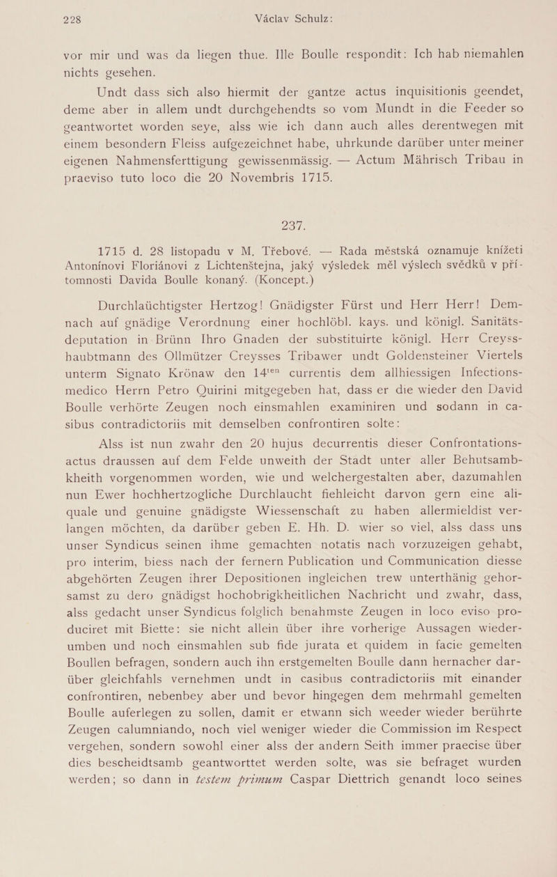 vor mir und was da liegen thue. Ille Boulle respondit: Ich hab niemahlen nichts gesehen. Undt dass sich also hiermit der gantze actus inquisitionis geendet, deine aber in allem undt durchgehendts so vom Mundt in die Feeder so geantwortet worden seye, alss wie ich dann auch alles derentwegen mit einem besondern Fleiss aufgezeichnet habe, uhrkunde darüber unter meiner eigenen Nahmensferttigung gewissenmässig. — Actum Mährisch Tribau in praeviso tuto loco die 20 Novembris 1715. 237. 1715 d. 28 listopadu v M. Třebové. — Rada městská oznamuje knížeti Antonínovi Floriánovi z Lichtenštejna, jaký výsledek měl výslech svědků v pří¬ tomnosti Davida Boulle konaný. (Koncept.) Durchlaüchtigster Hertzog! Gnädigster Fürst und Flerr Herr! Dem¬ nach auf gnädige Verordnung einer hochlöbl. kays. und königl. Sanitäts¬ deputation in Brünn Ihro Gnaden der substituirte königl. Herr Creyss- haubtmann des Ollmützer Creysses Tribawer undt Goldensteiner Viertels unterm Signato Krönaw den 14ten currentis dem allhiessigen Infections- medico Herrn Petro Quirini mitgegeben hat, dass er die wieder den David Boulle verhörte Zeugen noch einsmahlen examiniren und sodann in ca- sibus contradictoriis mit demselben confrontiren solte: Alss ist nun zwahr den 20 hujus decurrentis dieser Confrontations- actus draussen auf dem Felde unweith der Stadt unter aller Behutsamb- kheith vorgenommen worden, wie und welchergestalten aber, dazumahlen nun Ewer hochhertzogliche Durchlaucht fiehleicht darvon gern eine ali- quale und genuine gnädigste Wiessenschaft zu haben allermieldist ver¬ langen möchten, da darüber geben E. Hh. D. wier so viel, alss dass uns unser Syndicus seinen ihme gemachten notatis nach vorzuzeigen gehabt, pro interim, biess nach der fernem Publication und Communication diesse abgehörten Zeugen ihrer Depositionen ingleichen trew unterthänig gehor- samst zu dero gnädigst hochobrigkheitlichen Nachricht und zwahr, dass, alss gedacht unser Syndicus folglich benahmste Zeugen in loco eviso pro- duciret mit Biette: sie nicht allein über ihre vorherige Aussagen wieder- umben und noch einsmahlen sub fide jurata et quidem in facie gemelten Boullen befragen, sondern auch ihn erstgemelten Boulle dann hernacher dar¬ über gleichfahls vernehmen undt in casibus contradictoriis mit einander confrontiren, nebenbey aber und bevor hingegen dem mehrmahl gemelten Boulle auferlegen zu sollen, damit er etwann sich weeder wieder berührte Zeugen calumniando, noch viel weniger wieder die Commission im Respect vergehen, sondern sowohl einer alss der andern Seith immer praecise über dies bescheidtsamb geantworttet werden solte, was sie befraget wurden werden; so dann in testein primům Caspar Diettrich genandt loco seines