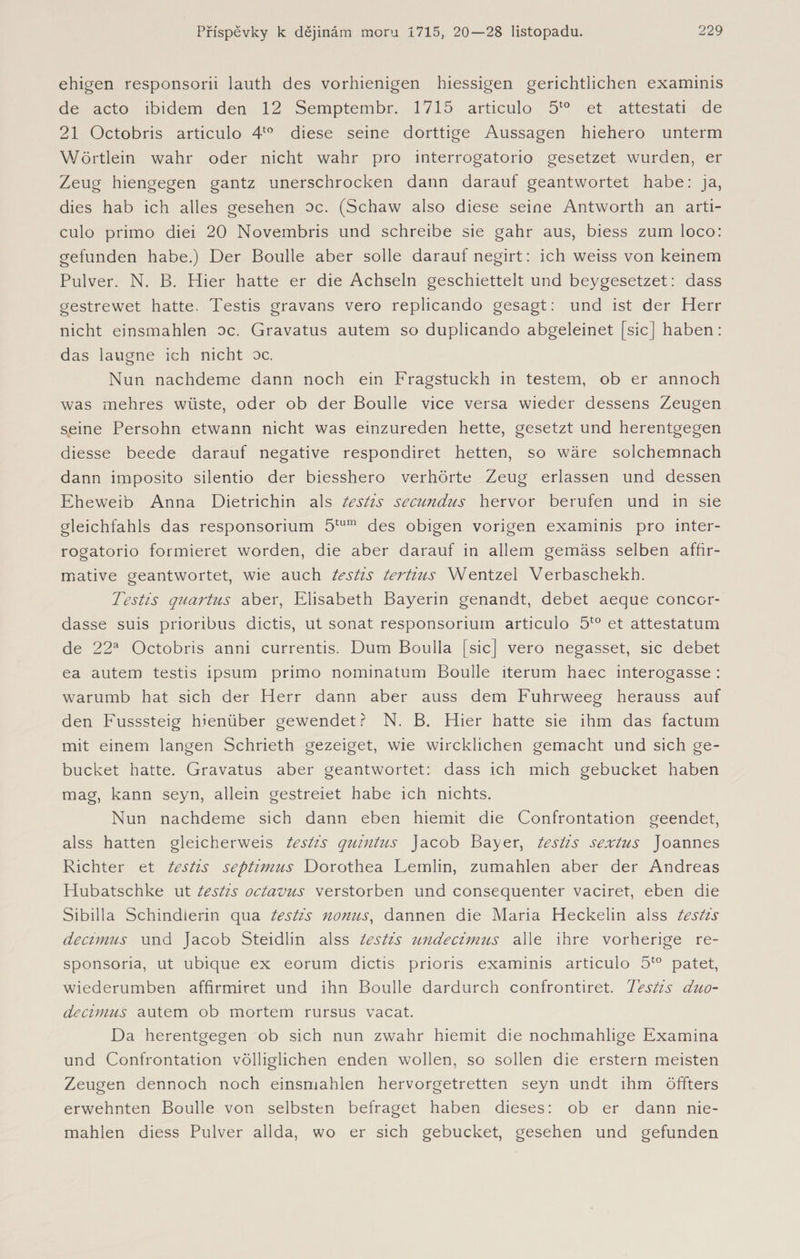 ehigen responsorii lauth des vorhienigen biessigen gerichtlichen examinis de acto ibidem den 12 Semptembr. 1715 articulo 5to et attestati de 21 Octobris articulo 4to diese seine dorttige Aussagen hiehero unterm Wörtlein wahr oder nicht wahr pro interrogatorio gesetzet wurden, er Zeug hiengegen gantz unerschrocken dann darauf geantwortet habe: ja, dies hab ich alles gesehen oc. (Schaw also diese seine Antworth an arti¬ culo primo diei 20 Novembris und schreibe sie gahr aus, biess zum loco: gefunden habe.) Der Boulle aber solle darauf negirt: ich weiss von keinem Pulver. N. B. Hier hatte er die Achseln geschiettelt und beygesetzet: dass gestrewet hatte. Testis gravans vero replicando gesagt: und ist der Herr nicht einsmahlen oc. Gravatus autem so duplicando abgeleinet [sic] haben: das laugne ich nicht oc. Nun nachdeme dann noch ein Fragstuckh in testem, ob er annoch was mehres wüste, oder ob der Boulle vice versa wieder dessens Zeugen seine Persohn etwann nicht was einzureden hette, gesetzt und herentgegen diesse beede darauf negative respondiret hetten, so wäre solchemnach dann imposito silentio der biesshero verhörte Zeug erlassen und dessen Eheweib Anna Dietrichin als testis secundus hervor berufen und in sie gleichfahls das responsorium 5tum des obigen vorigen examinis pro inter¬ rogatorio formieret worden, die aber darauf in allem gemäss selben affir¬ mative geantwortet, wie auch testis tertius Wentzel Verbaschekh. Testis quartus aber, Elisabeth Bayerin genandt, debet aeque concor- dasse suis prioribus dictis, ut sonat responsorium articulo 5to et attestatum de 22a Octobris anni currentis. Dum Boulla [sic] vero negasset, sic debet ea autem testis ipsum primo nominatum Boulle iterum haec interogasse : warumb hat sich der Herr dann aber auss dem Fuhrweeg herauss auf den Fusssteig hienüber gewendet? N. B. Hier hatte sie ihm das factum mit einem langen Schrieth gezeiget, wie wircklichen gemacht und sich ge- bucket hatte. Gravatus aber geantwortet: dass ich mich gebucket haben mag, kann seyn, allein gestreiet habe ich nichts. Nun nachdeme sich dann eben hiemit die Confrontation geendet, alss hatten gleicherweis testis quintus Jacob Bayer, testis sextus Joannes Richter et testis septimus Dorothea Lemlin, zumahlen aber der Andreas Hubatschke ut testis octavus verstorben und consequenter vaciret, eben die Sibilla Schindlerin qua testis nonns, dannen die Maria Heckelin alss testis decimus und Jacob Steidlin alss testis undecimus alle ihre vorherige re- sponsoria, ut ubique ex eorum dictis prioris examinis articulo 5to patet, wiederumben affirmiret und ihn Boulle dardurch confrontiret. Testis duo- decimus autem ob mortem rursus vacat. Da herentgegen ob sich nun zwahr hiemit die nochmahlige Examina und Confrontation völliglichen enden wollen, so sollen die erstem meisten Zeugen dennoch noch einsmahlen hervorgetretten seyn undt ihm öffters erwehnten Boulle von selbsten befraget haben dieses: ob er dann nie¬ mahlen diess Pulver allda, wo er sich gebucket, gesehen und gefunden