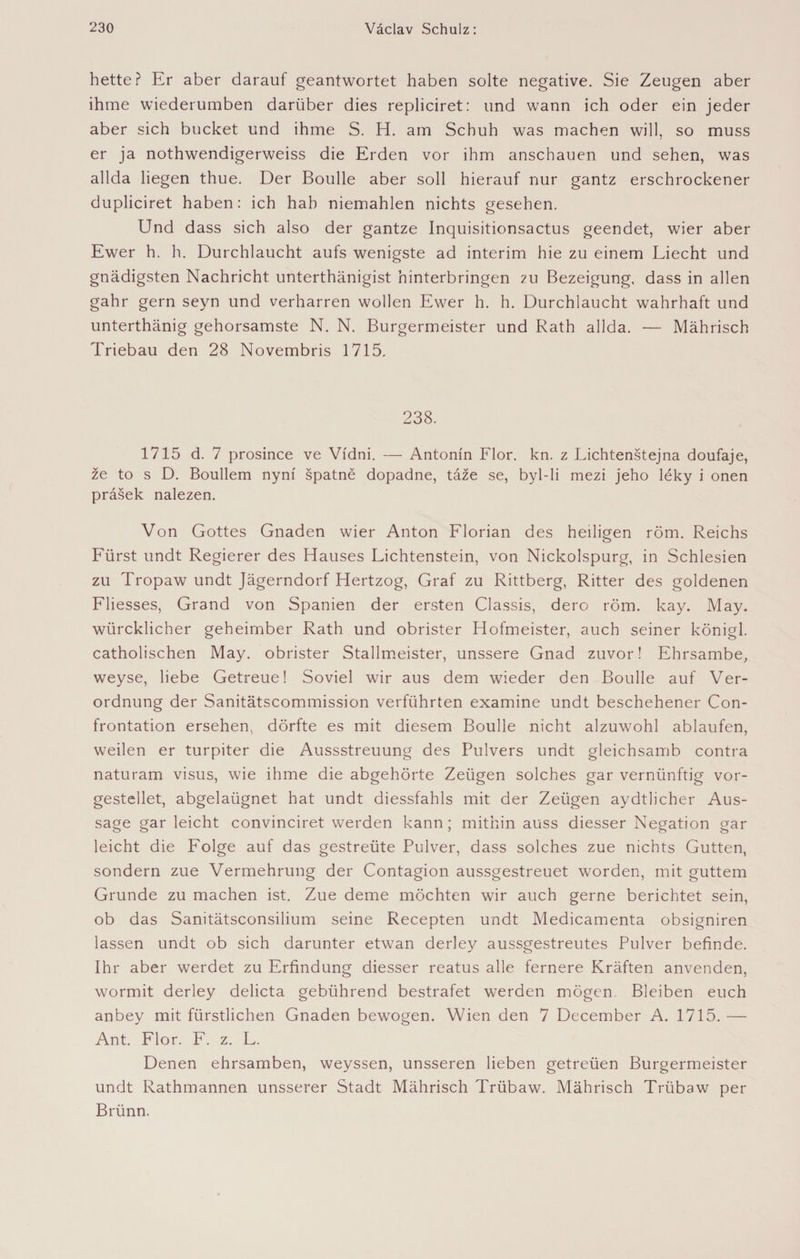hetteř Er aber darauf geantwortet haben solte negative. Sie Zeugen aber ihme wiederumben darüber dies repliciret: und wann ich oder ein jeder aber sich bücket und ihme S. H. am Schuh was machen will, so muss er ja nothwendigerweiss die Erden vor ihm anschauen und sehen, was allda liegen thue. Der Boulle aber soll hierauf nur gantz erschrockener dupliciret haben: ich hab niemahlen nichts gesehen. Und dass sich also der gantze Inquisitionsactus geendet, wier aber Ewer h. h. Durchlaucht aufs wenigste ad interim hie zu einem Liecht und gnädigsten Nachricht unterthänigist hinterbringen ?u Bezeigung, dass in allen gahr gern seyn und verharren wollen Ewer h. h. Durchlaucht wahrhaft und unterthänig gehorsamste N. N. Bürgermeister und Rath allda. — Mährisch Triebau den 28 Novembris 1715. 238. 1715 d. 7 prosince ve Vídni. — Antonín Flor. kn. z Lichtenštejna doufaje, že to s D. Boullem nyní špatně dopadne, táže se, byl-li mezi jeho léky i onen prášek nalezen. Von Gottes Gnaden wier Anton Florian des heiligen röm. Reichs Fürst undt Regierer des Hauses Lichtenstein, von Nickolspurg, in Schlesien zu Tropaw undt Jägerndorf Hertzog, Graf zu Rittberg, Ritter des goldenen Fliesses, Grand von Spanien der ersten Classis, dero röm. kay. May. würcklicher geheimber Rath und obrister Hofmeister, auch seiner königl. catholischen May. obrister Stallmeister, unssere Gnad zuvor! Ehrsambe, weyse, liebe Getreue! Soviel wir aus dem wieder den Boulle auf Ver¬ ordnung der Sanitätscommission verführten examine undt beschehener Con- frontation ersehen, dörfte es mit diesem Boulle nicht alzuwohl ablaufen, weilen er turpiter die Aussstreuung des Pulvers undt gleichsamb contra naturam visus, wie ihme die abgehörte Zeügen solches gar vernünftig vor- gestellet, abgelaügnet hat undt diessfahls mit der Zeügen aydtlicher Aus¬ sage gar leicht convinciret werden kann; mithin auss diesser Negation gar leicht die Folge auf das gestrebte Pulver, dass solches zue nichts Gutten, sondern zue Vermehrung der Contagion aussgestreuet worden, mit guttem Grunde zu machen ist. Zue deme möchten wir auch gerne berichtet sein, ob das Sanitätsconsilium seine Recepten undt Medicamenta obsigniren lassen undt ob sich darunter etwan derley aussgestreutes Pulver befinde. Ihr aber werdet zu Erfindung diesser reatus alle fernere Kräften anvenden, wormit derley delicta gebührend bestrafet werden mögen. Bleiben euch anbey mit fürstlichen Gnaden bewogen. Wien den 7 December A. 1715. — Ant. Flor. F. z. L. Denen ehrsamben, weyssen, unsseren lieben getreüen Bürgermeister undt Rathmannen unsserer Stadt Mährisch Trübaw. Mährisch Trübaw per Brünn.