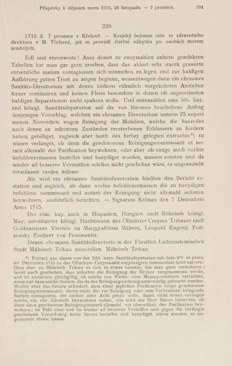 239. 1715 d. 7 prosince v Křelově. — Krajský hejtman táže se zdravotního direktora v M. Třebové, jak se provádí čistění nábytku po osobách morem zemřelých. Edl und ehrenweste! Auss denen zu zweymahlen anhero geschikten Tabellen hat man gar gern ersehen, dass das aldort sehr starek grassirte entsetzliche malum contagiosum sich nunmehro zu legen und zur baldigen Aufhörung gutten Trost zu zeigen beginne, wessentwegen dann ein ehrsames Sanitäts-Directorium mit denen bishero rühmlich vorgekehrten Anstalten ferner continuiren und keinen Fleiss besonders in denen oft angeordneten baldigen Separationen nicht spahren wolle. Und sintemahlen eine löb. kay. und königl. Sanitätsdeputation auf die von hierauss beschehene Anfrag denjenigen Vorschlag, welchen ein ehrsames Directorium unterm 25 nuperi mensis Novembris wegen Reinigung der Mobilien, welche die haeredes nach denen an infectiven Zuständen verstorbenen Erblassern zu fordern haben, gebilliget, zugleich aber lauth des hirbey gelegten extractus*) zu wissen verlanget, ob denn die geschworene Reinigungscommissarii et no- tarii allemahl der Purification beywohnen, oder aber ob einige auch vorhin befohlenermassen bestellet und beeydiget worden, massen sonsten und da wieder all besseres Vermuthen solches nicht geschehen wäre, es ungesaumbt veranlasset verden müsste: Als wird ein ehrsames Sanitätsdirectorium hinüber den Bericht er¬ statten und zugleich, ob dann vorhin befohlenermassen die zu beeydigen befohlene commissarii und notarii der Reinigung nicht allemahl selbsten beywohnen, ausführlich berichten. — Signatum Krönau den 7 Decembris Anno 1715. Der röm. kay. auch in Hispanien, Hungarn undt Böheimb königl. May. substituirter königl. Haubtmann des Ollmützer Creyses Tribauer undt Goldensteiner Viertels im Marggrafthum Mähren, Leopold Eugenij Pod- statsky Freiherr von Prusinowitz. Denen ehrsamen Sanitätsdirectorio in der Fürstlich Lichtensteiniscben Stadt Mährisch Tribau zuzustellen. Mährisch Tribau. *) Extract aus einem von der löbl. kays. Sanitätsdeputation sub dato 3tio et praes. 6to Decembris 1715 an das Ollmützer Creyssambt eingelangten remissoriale inter caetera: Dass aber zu Mährisch Tribau es sich in etwas bessere, hat man gern vernohmen ; lasset auch geschehen, dass aldorten die Reinigung der Heüser vorgenommen werde, und ist ansonsten gleichgiltig, ob solche von Weibs- oder Mannspersohnen verrichtet, wann nur dazu solche Sachen, die da der Reinigungsordnung unterwürfig, gebracht werden. Weilen aber das Gesatz erfordert, dass einer jeglichen Purification einige geschworne Reinigungscommissarii, deren einer die zur Reinigung oder zum Verbrennen bringende Sachen consigniren, der andere aber Acht geben solle, damit nicht etwas verzogen werde, ein vor Allemahl beywohnen sollen, alss wird der Herr Baron berichten, ob dann diese geschworne Reinigungsnotarii allemahl, wie oberwöhnt, der Purification bey¬ wohnen; im Fahl aber und da wieder all besseres Verhoffen und gegen die vorlängst geschehene Verordnung keine hierzu bestellet und beeydiget wären worden, es un¬ gesaumbt thuen lassen.