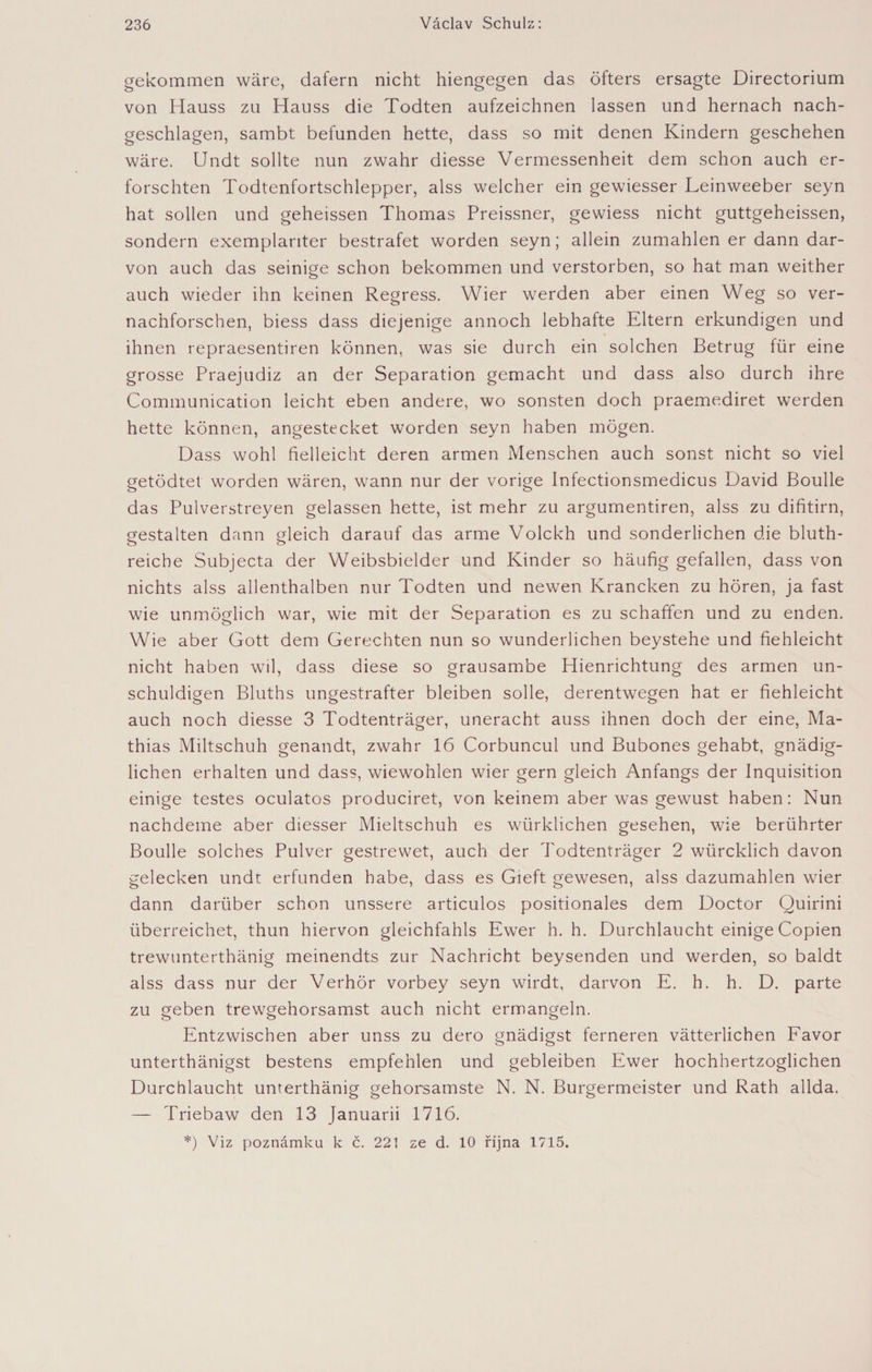 gekommen wäre, dafern nicht hiengegen das öfters ersagte Directorium von Hauss zu Hauss die Todten aufzeichnen lassen und hernach nach¬ geschlagen, sambt befunden hette, dass so mit denen Kindern geschehen wäre. Undt sollte nun zwahr diesse Vermessenheit dem schon auch er¬ forschten Todtenfortschlepper, alss welcher ein gewiesser Leinweeber seyn hat sollen und geheissen Thomas Preissner, gewiess nicht guttgeheissen, sondern exemplariter bestrafet worden seyn; allein zumahlen er dann dar- von auch das seinige schon bekommen und verstorben, so hat man weither auch wieder ihn keinen Regress. Wier werden aber einen Weg so ver- nachforschen, biess dass diejenige annoch lebhafte Eltern erkundigen und ihnen repraesentiren können, was sie durch ein solchen Betrug für eine grosse Praejudiz an der Separation gemacht und dass also durch ihre Communication leicht eben andere, wo sonsten doch praemediret werden hette können, angestecket worden seyn haben mögen. Dass wohl fielleicht deren armen Menschen auch sonst nicht so viel getödtet worden wären, wann nur der vorige Infectionsmedicus David Boulle das Pulverstreyen gelassen hette, ist mehr zu argumentiren, alss zu difitirn, gestalten dann gleich darauf das arme Volckh und sonderlichen die bluth- reiche Subjecta der Weibsbielder und Kinder so häufig gefallen, dass von nichts alss allenthalben nur Todten und newen Krancken zu hören, ja fast wie unmöglich war, wie mit der Separation es zu schaffen und zu enden. Wie aber Gott dem Gerechten nun so wunderlichen beystehe und fiehleicht nicht haben wil, dass diese so grausambe Hienrichtung des armen un¬ schuldigen Bluths ungestrafter bleiben solle, derentwegen hat er fiehleicht auch noch diesse 3 Todtenträger, uneracht auss ihnen doch der eine, Ma¬ thias Miltschuh genandt, zwahr 16 Corbuncul und Bubones gehabt, gnädig¬ lichen erhalten und dass, wiewohlen wier gern gleich Anfangs der Inquisition einige testes oculatos produciret, von keinem aber was gewust haben: Nun nachdeme aber diesser Mieltschuh es würklichen gesehen, wie berührter Boulle solches Pulver gestrewet, auch der Todtenträger 2 würcklich davon gelecken undt erfunden habe, dass es Gieft gewesen, alss dazumahlen wier dann darüber schon unssere articulos positionales dem Doctor Quirini überreichet, thun hiervon gleichfahls Ewer h. h. Durchlaucht einige Copien trewunterthänig meinendts zur Nachricht beysenden und werden, so baldt alss dass nur der Verhör vorbey seyn wirdt, darvon E. h. h. D. parte zu geben trewgehorsamst auch nicht ermangeln. Entzwischen aber unss zu dero gnädigst ferneren vätterlichen Favor unterthänigst bestens empfehlen und gebleiben Ewer hochhertzoglichen Durchlaucht unterthänig gehorsamste N. N. Bürgermeister und Rath allda. — Triebaw den 13 Januarii 1716. *) Viz poznámku k Č. 221 ze d. 10 října 1715.