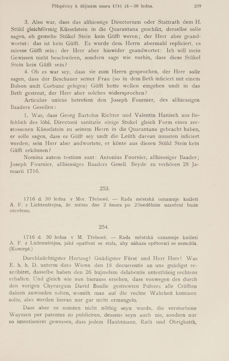 3. Also war, dass das allhiessige Directorium oder Stattrath dem H. Stükl gleichförmig Küsselstein in die Ouarantana geschikt, derselbe solle sagen, ob gemelte Stükel Stein kein Güfft weren; der Herr aber geand- wortet: das ist kein Güfft. Es wurde dem Herrn abermahl repliciert, es miesse Güfft sein: der Herr aber hinwider geandwortet: Ich will mein Gewissen nicht beschwören, sondern sage wie vorhin, dass diese Stükel Stein kein Güfft sein ? 4. Ob es war sey, dass sie zum Herrn gesprochen, der Herr solle sagen, dass der Beschauer seiner Frau (so in dem Beth inficiert mit einem Bubon undt Corbunc gelegen) Güfft hette wollen eingeben undt in das Beth gestreut, der Herr aber solches widersprochen? Articulus unicus betrefent den Joseph Fournier, des allhiessigen Baaders Gesellen: F War, dass Georg Bartolus Richter und Valentin Hanisch aus fie- fehlich des löbl. Directorii sanitatis einige Stükel gleich Form eines zer- stossenen Küsselstein zu seinem Herrn in die Quarantana gebracht haben, er solle sagen, dass es Güfft sey undt die Feüth darvon mussten inficiert werden; sein Herr aber andwortete, er könte aus diesen Stükl Stein kein Güfft erkönnen ? Nomina autem testium sunt: Antonius Fournier, allhiessiger Baader; Joseph Fournier, allhiessiges Baaders Gesell. Beyde zu verhören 28 Ja- nuarii 1716. 253. 1716 d. 30 ledna v Mor. Třebové. — Rada městská oznamuje knížeti A. F. z Lichtenštejna, že město dne 2 února po 23nedělním uzavření bude otevřeno. 254. 1716 d. 30 ledna v M. Třebové. — Rada městská oznamuje knížeti A. F. z Lichtenštejna, jaká opatření se stala, aby nákaza opětovati se nemohla. (Koncept.) Durchlaüchtigster Hertzog! Gnädigster Fürst und Herr Herr! Was E. h. h. D. unterm dato Wienn den 18 decurrentis an uns gnädigst re- scribiret, dasselbe haben den 26 hujusdem delabentis unterthänig rechtens erhalten. Und gleich wie nun hierauss ersehen, dass vonwegen des durch den vorigen Chyrurgum David Boulle gestrewten Pulvers alle Cräfften dahien anwenden solten, womith man auf die rechte Wahrheit kommen solte, also werden hieran nur gar nicht ermangeln. Dass aber es sonsten nicht nöthig seyn wurde, die verstorbene Wayssen per patentes zu publiciren, dessens seyn auch nie, sondern nur so intentioniret gewessen, dass jedem Haubtmann, Rath und Obrigkeith,