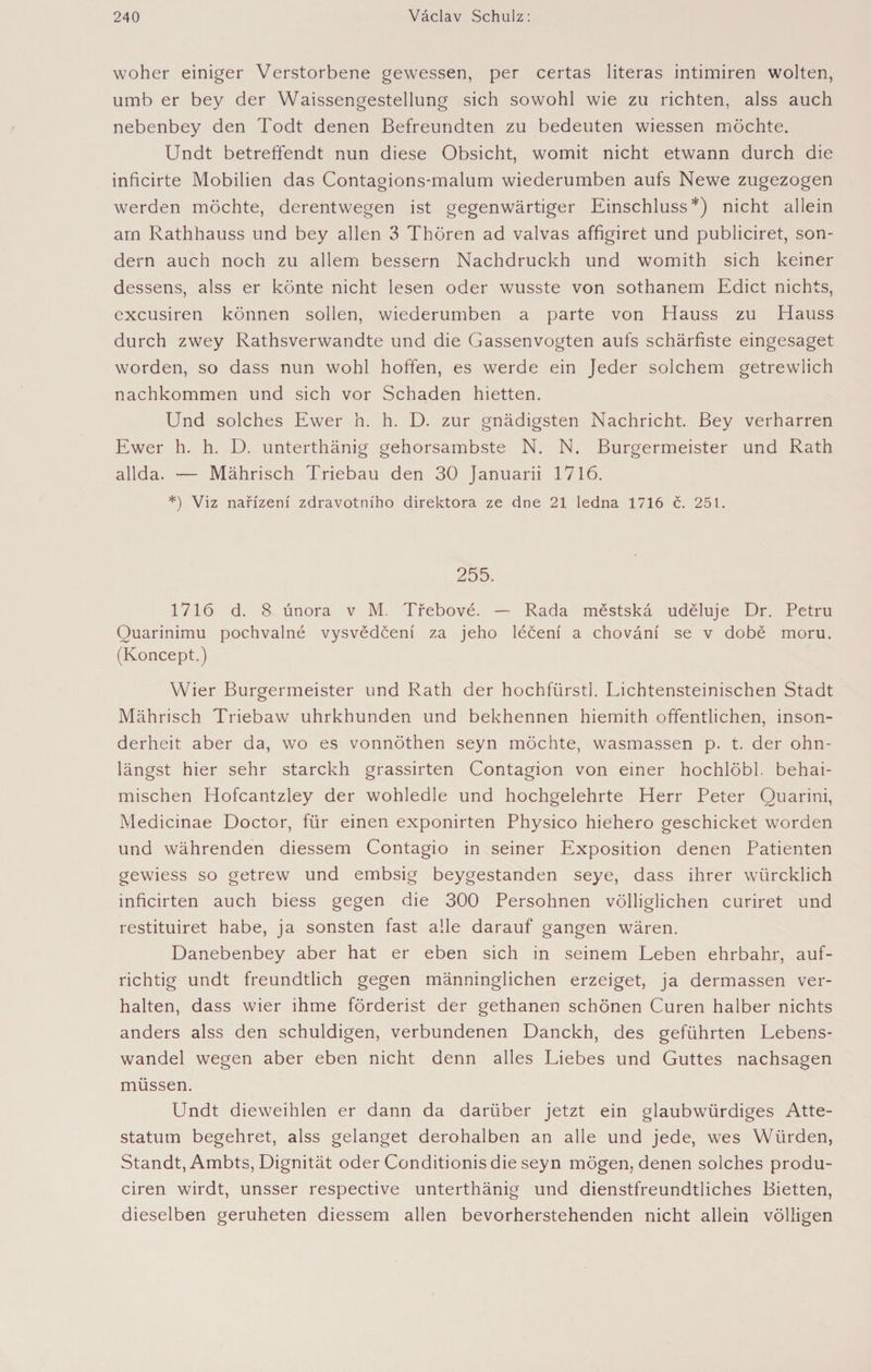 woher einiger Verstorbene gewessen, per certas literas intimiren wolten, umb er bey der Waissengestellung sich sowohl wie zu richten, alss auch nebenbey den Todt denen Befreundten zu bedeuten wiessen möchte. Undt betreffendt nun diese Obsicht, womit nicht etwann durch die inficirte Mobilien das Contagions-malum wiederumben aufs Newe zugezogen werden möchte, derentwegen ist gegenwärtiger Einschluss*) nicht allein am Rathhauss und bey allen 3 Thören ad valvas affigiret und publiciret, son¬ dern auch noch zu allem bessern Nachdruckh und womith sich keiner dessens, alss er könte nicht lesen oder wusste von sothanem Edict nichts, excusiren können sollen, wiederumben a parte von Hauss zu Hauss durch zwey Rathsverwandte und die Gassenvogten aufs schärfiste eingesaget worden, so dass nun wohl hoffen, es werde ein Jeder solchem getrewlich nachkommen und sich vor Schaden hietten. Und solches Ewer h. h. D. zur gnädigsten Nachricht. Bey verharren Ewer h. h. D. unterthänig gehorsambste N. N. Bürgermeister und Rath allda. — Mährisch Triebau den 30 Januarii 1716. *) Viz nařízení zdravotního direktora ze dne 21 ledna 1716 č. 251. 255. 1716 d. 8 února v M. Třebové. — Rada městská uděluje Dr. Petru Quarinimu pochvalné vysvědčení za jeho léčení a chování se v době moru. (Koncept.) Wier Bürgermeister und Rath der hochfürstl. Lichtensteinischen Stadt Mährisch Triebaw uhrkhunden und bekhennen hiemith öffentlichen, inson¬ derheit aber da, wo es vonnöthen seyn möchte, wasmassen p. t. der ohn- längst hier sehr starckh grassirten Contagion von einer hochlöbl. behai- mischen Hofcantzley der wohledle und hochgelehrte Herr Peter Ouarini, Medicinae Doctor, für einen exponirten Physico hiehero geschicket worden und währenden diessem Contagio in seiner Exposition denen Patienten gewiess so getrew und embsig beygestanden seye, dass ihrer würcklich mficirten auch biess gegen die 300 Persohnen völliglichen curiret und restituiret habe, ja sonsten fast alle darauf gangen wären. Danebenbey aber hat er eben sich in seinem Leben ehrbahr, auf¬ richtig undt freundtlich gegen männinglichen erzeiget, ja dermassen ver¬ halten, dass wier ihme förderist der gethanen schönen Curen halber nichts anders alss den schuldigen, verbundenen Danckh, des geführten Lebens¬ wandel wegen aber eben nicht denn alles Liebes und Guttes nachsagen müssen. Undt dieweihlen er dann da darüber jetzt ein glaubwürdiges Atte- statum begehret, alss gelanget derohalben an alle und jede, wes Würden, Standt, Ambts, Dignität oder Conditionis die seyn mögen, denen solches produ- ciren wirdt, unsser respective unterthänig und dienstfreundtliches Bietten, dieselben geruheten diessem allen bevorherstehenden nicht allein völligen