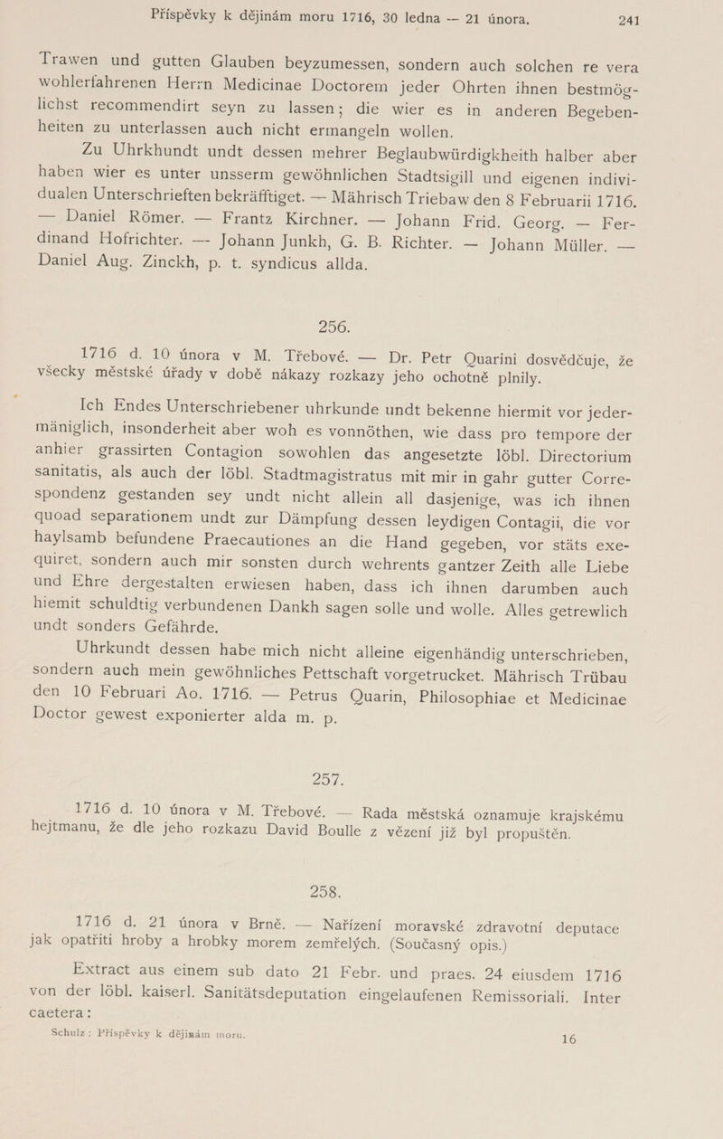 Tra wen und gutten Glauben beyzumessen, sondern auch solchen re vera wohlerfahrenen Herrn Medicinae Doctorem jeder Ohrten ihnen bestmög¬ lichst recommendirt seyn zu lassen; die wier es in anderen Begeben¬ heiten zu unterlassen auch nicht ermangeln wollen. Zu Uhrkhundt undt dessen mehrer Beglaubwürdigkheith halber aber haben wier es unter unsserm gewöhnlichen Stadtsigill und eigenen indivi¬ dualen Unterschriften bekräftiget. — Mährisch Triebawden 8 Februarii 1716. Daniel Römer. — Frantz Kirchner. — Johann Frid. Georg. — Fer¬ dinand Hofrichter. — Johann Junkh, G. B. Richter. — Johann Müller. — Daniel Aug. Zinckh, p. t. syndicus allda. 256. 1716 d- iO ^nora v M. Třebové. — Dr. Petr Quarini dosvědčuje, že všecky městské úřady v době nákazy rozkazy jeho ochotně plnily. Ich Endes Unterschriebener uhrkunde undt bekenne hiermit vor jeder- mäniglich, insonderheit aber woh es vonnöthen, wie dass pro tempore der an hi er grassirten Contagion sowohlen das angesetzte löbl. Directorium sanitatis, als auch der löbl. Stadtmagistratus mit mir in gahr gutter Corre- spondenz gestanden sey undt nicht allein all dasjenige, was ich ihnen quoad separationem undt zur Dämpfung dessen leydigen Contagii, die vor haylsamb befundene Praecautiones an die Hand gegeben, vor stäts exe- quiret, sondern auch mir sonsten durch wehrents gantzer Zeith alle Liebe und Ehre dergestalten erwiesen haben, dass ich ihnen darumben auch hiemit schuldtig verbundenen Dankh sagen solle und wolle. Alles getrewlich undt sonders Gefährde. Uhrkundt dessen habe mich nicht alleine eigenhändig unterschrieben, sondern auch mein gewöhnliches Pettschaft vorgetrucket. Mährisch Trübau den 10 Februari Ao. 1716. — Petrus Quarin, Philosophie et Medicinae Doctor gewest exponierter alda m. p. 257. 1716 d. 10 února v M. Třebové. — Rada městská oznamuje krajskému hejtmanu, že dle jeho rozkazu David Boulle z vězení již byl propuštěn. 258. ^7^. ^ dnora v Brně. — Nařízení moravské zdravotní deputace jak opatřiti hroby a hrobky morem zemřelých. (Současný opis.) Extract aus einem sub dato 21 PTbr. und praes. 24 eiusdem 1716 von der löbl. kaiserl. Sanitätsdeputation eingelaufenen Remissoriali. Inter caetera: Schulz: Příspěvky k dějinám moru. r