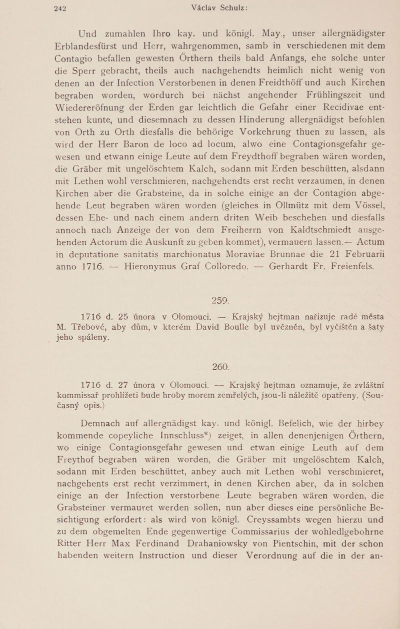 Und zumahlen Ihro kay. und königl. May., unser allergnädigster Erblandesfürst und Herr, wahrgenommen, samb in verschiedenen mit dem Contagio befallen gewesten Örthern theils bald Anfangs, ehe solche unter die Sperr gebracht, theils auch nachgehendts heimlich nicht wenig von denen an der Infection Verstorbenen in denen Freidthöff und auch Kirchen begraben worden, wordurch bei nächst angehender Frühlingszeit und Wiedereröfnung der Erden gar leichtlich die Gefahr einer Recidivae ent¬ stehen kunte, und diesemnach zu dessen Hinderung allergnädigst befohlen von Orth zu Orth diesfalls die behörige Vorkehrung thuen zu lassen, als wird der Herr Baron de loco ad locum, alwo eine Contagionsgefahr ge¬ wesen und etwann einige Eeute auf dem Freydthoff begraben wären worden, die Gräber mit ungelöschtem Kalch, sodann mit Erden beschütten, alsdann mit Eethen wohl verschmieren, nachgehendts erst recht verzaumen, in denen Kirchen aber die Grabsteine, da in solche einige an der Contagion abge¬ hende Feut begraben wären worden (gleiches in Ollmütz mit dem Vössel, dessen Ehe- und nach einem andern driten Weib beschehen und diesfalls annoch nach Anzeige der von dem Freiherrn von Kaldtschmiedt ausge¬ henden Actorum die Auskunft zu geben kommet), vermauern lassen.— Actum in deputatione sanitatis marchionatus Moraviae Brunnae die 21 Februarii anno 1716. — Hieronymus Graf Colloredo. — Gerhardt Fr. Freienfels. 259. 1716 d. 25 února v Olomouci. — Krajský hejtman nařizuje radě města M. Třebové, aby dům, v kterém David Boulle byl uvězněn, byl vyčištěn a šaty jeho spáleny. 260. 1716 d. 27 února v Olomouci. — Krajský hejtman oznamuje, že zvláštní kommissař prohlížeti bude hroby morem zemřelých, jsou-li náležitě opatřeny. (Sou¬ časný opis.) Demnach auf allergnädigst kay. und königl. Befelich, wie der hirbey kommende copeyliche Innschluss*) zeiget, in allen denenjenigen Orthern, wo einige Contagionsgefahr gewesen und etwan einige Feuth auf dem Freythof begraben wären worden, die Gräber mit ungelöschtem Kalch, sodann mit Erden beschüttet, anbey auch mit Fethen wohl verschmieret, nachgehents erst recht verzimmert, in denen Kirchen aber, da in solchen einige an der Infection verstorbene Leute begraben wären worden, die Grabsteiner vermauret werden sollen, nun aber dieses eine persönliche Be¬ sichtigung erfordert: als wird von königl. Creyssambts wegen hierzu und zu dem obgemelten Ende gegenwertige Commissarius der wohledlgebohrne Ritter Herr Max Ferdinand Drahaniowsky von Pientschin, mit der schon habenden weitern Instruction und dieser Verordnung auf die in der an-