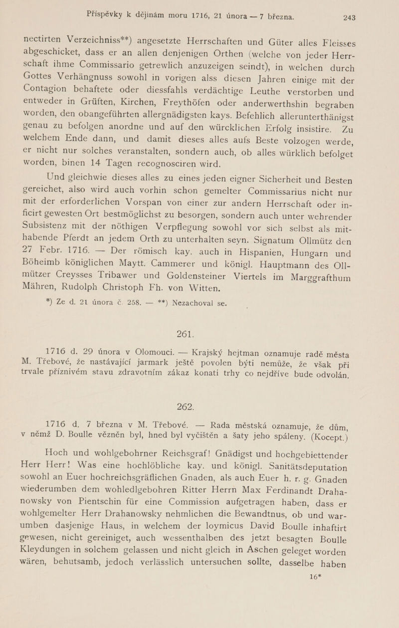 243 nectirten Verzeichniss**) angesetzte Herrschaften und Güter alles Fleisses abgeschicket, dass er an allen denjenigen Orthen (welche von jeder Herr¬ schaft ihme Commissario getrewlich anzuzeigen seindt), in welchen durch Gottes Verhängnuss sowohl in vorigen alss diesen Jahren einige mit der Contagion behaftete oder diessfahls verdächtige Leuthe verstorben und entweder in Grüften, Kirchen, Freythöfen oder anderwerthshin begraben worden, den obangeführten allergnädigsten kays. Befehlich allerunterthänigst genau zu befolgen anordne und auf den würcklichen Erfolg insistire. Zu welchem Ende dann, und damit dieses alles aufs Beste volzogen werde, er nicht nur solches veranstalten, sondern auch, ob alles würklich befolget Worden, binen 14 Tagen recognosciren wird, Und gleichwie dieses alles zu eines jeden eigner Sicherheit und Besten gereichet, also wird auch vorhin schon gemelter Commissarius nicht nur mit der erforderlichen Vorspan von einer zur andern Herrschaft oder in- ficirt gewesten Ort bestmöglichst zu besorgen, sondern auch unter wehrender Subsistenz mit der nöthigen Verpflegung sowohl vor sich selbst als mit¬ habende Pferdt an jedem Orth zu unterhalten seyn. Signatum Ollmütz den 27 Febr. 1716. — Der römisch kay. auch in Hispanien, Hungarn und Böheimb königlichen Maytt, Cammerer und königl. Hauptmann des 011- mützer Creysses Tribawer und Goldensteiner Viertels im Marggrafthum Mähren, Rudolph Christoph Fh. von Witten. *) Ze d. 21 února č. 258. — **) Nezachoval se. 261. 1716 d. 29 února v Olomouci. — Krajský hejtman oznamuje radě města M. Třebové, že nastávající jarmark ještě povolen býti nemůže, že však při trvale příznivém stavu zdravotním zákaz konati trhy co nejdříve bude odvolán 262. 1716 d. 7 března v M. Třebové. — Rada městská oznamuje, že dům, v němž D. Boulle vězněn byl, hned byl vyčištěn a šaty jeho spáleny. (Kocept ) Hoch und wohlgebohrner Reichsgraf! Gnädigst und hochgebiettender Herr Herr! Was eine hochlöbliche kay. und königl. Sanitätsdeputation sowohl an Euer hochreichsgräflichen Gnaden, als auch Euer h. r. g. Gnaden wiederumben dem wohledlgebohren Ritter Herrn Max Ferdinandi Draha- nowsky von Pientschin für eine Commission aufgetragen haben, dass er wohlgemelter Herr Drahanowsky nehmlichen die Bewandtnus, ob und war- umben dasjenige Haus, in welchem der loymicus David Boulle inhaftirt gewesen, nicht gereiniget, auch wessenthalben des jetzt besagten Boulle Kleydungen in solchem gelassen und nicht gleich in Aschen geleget worden wären, behutsamb, jedoch verlässlich untersuchen sollte, dasselbe haben 16*