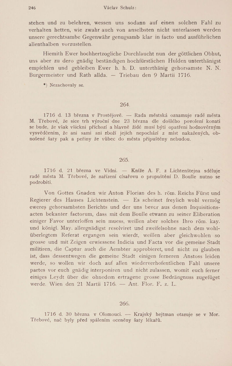 stehen und zu belehren, wessen uns sodann auf einen solchen Fahl zu verhalten hetten, wie zwahr auch von anselbsten nicht unterlassen werden unsere gerechtsambe Gegenwähr genugsamb klar in facto und ausführlichen allenthalben vorzustellen. Hiemith Ewer hochhertzogliche Durchlaucht nun der göttlichen Obhut, uns aber zu dero gnädig beständigen hochfürstlichen Hulden unterthänigst empfehlen und gebleiben Ewer h. h. D. unterthänig gehorsamste N. N. Bürgermeister und Rath allda. — Triebau den 9 Martii 1716. *) Nezachovaly se. 264. 1716 d. 13 března v Prostějově. — Rada městská oznamuje radě města M. Třebové, že sice trh výroční dne 23 března dle došlého povolení konati se bude, že však všickni příchozí a hlavně židé musí býti opatřeni hodnověrným vysvědčením, že ani sami ani zboží jejich nepochází z míst nakažených, ob¬ nošené šaty pak a peřiny že vůbec do města připuštěny nebudou. 265. 1716 d. 21 března ve Vídni. — Kníže A. F. z Lichtenštejna sděluje radě města M. Třebové, že nařízení císařovu o propuštění D. Boulle nutno se podrobiti. Von Gottes Gnaden wir Anton Florian des h. röm. Reichs Fürst und Regierer des Hauses Lichtenstein. — Es scheinet freylich wohl vermög eweres gehorsambsten Berichts und der uns bevor aus denen Inquisitions¬ acten bekanter factorum, dass mit dem Boulle etwann zu seiner Eliberation einiger Favor unterloffen sein muess, weihen aber solches Ihro röm. kay. und königl. May. allergnädigst resolviret und zweifelsohne nach dem wohl¬ überlegtem Referat ergangen sein wierdt, weihen aber gleichwohlen so grosse und mit Zeigen erwiessene Indicia und Facta vor die gemeine Stadt militiren, die Captur auch die Aembter approbieret, und nicht zu glauben ist, dass dessentwegen die gemeine Stadt einigen ferneren Anstoss leiden werde, so wollen wir doch auf allen wiederverhofentlichen Fahl unsere partes vor euch gnädig interponiren und nicht zulassen, womit euch ferner einiges Leydt über die ohnedem ertragene grosse Bedrängnuss zugefüget werde. Wien den 21 Martii 1716. — Ant. Flor. F. z. L. 266. 1716 d. 30 března v Olomouci. — Krajský hejtman otazuje se v Mor. Třebové, nač byly před spálením oceněny šaty lékařů.