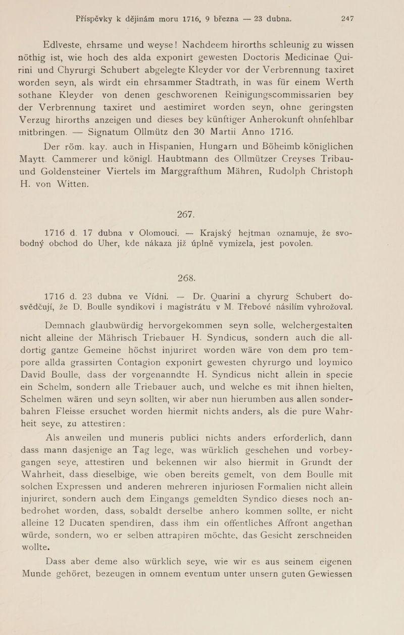 Edlveste, ehrsame und weyse! Nachdeem hirorths schleunig zu wissen nöthig ist, wie hoch des alda exponirt gewesten Doctoris Medicinae Qui- rini und Chyrurgi Schubert abgelegte Kleyder vor der Verbrennung taxiret worden seyn, als wirdt ein ehrsammer Stadtrath, in was für einem Werth sothane Kleyder von denen geschworenen Reinigungscommissarien bey der Verbrennung taxiret und aestimiret worden seyn, ohne geringsten Verzug hirorths anzeigen und dieses bey künftiger Anherokunft ohnfehlbar mitbringen. — Signatum Ollmütz den 30 Martii Anno 1716. Der röm. kay. auch in Hispanien, Hungarn und Böheimb königlichen Maytt. Cammerer und königl. Haubtmann des Ollmützer Creyses Tribau- und Goldensteiner Viertels im Marggrafthum Mähren, Rudolph Christoph H. von Witten. 267. 1716 d. 17 dubna v Olomouci. — Krajský hejtman oznamuje, že svo¬ bodný obchod do Uher, kde nákaza již úplně vymizela, jest povolen. 268. 1716 d. 23 dubna ve Vídni. — Dr. Quarini a chyrurg Schubert do¬ svědčují, že D. Boulle syndikovi i magistrátu v M. Třebové násilím vyhrožoval. Demnach glaubwürdig hervorgekommen seyn solle, welchergestalten nicht alleine der Mährisch Triebauer H. Syndicus, sondern auch die all¬ dortig gantze Gemeine höchst injuriret worden wäre von dem pro tem¬ pore allda grassirten Contagion exponirt gewesten chyrurgo und loymico David Boulle, dass der vorgenanndte H. Syndicus nicht allein in specie ein Schelm, sondern alle Triebauer auch, und welche es mit ihnen hielten, Schelmen wären und seyn sollten, wir aber nun hierumben aus allen sonder¬ bahren Fleisse ersuchet worden hiermit nichts anders, als die pure Wahr¬ heit seye, zu attestiren: Als anweilen und muneris publici nichts anders erforderlich, dann dass mann dasjenige an Tag lege, was würklich geschehen und vorbey- gangen seye, attestiren und bekennen wir also hiermit in Grundt der Wahrheit, dass dieselbige, wie oben bereits gemelt, von dem Boulle mit solchen Expressen und anderen mehreren injuriosen Formalien nicht allein injuriret, sondern auch dem Eingangs gemeldten Syndico dieses noch an¬ bedrohet worden, dass, sobaldt derselbe anhero kommen sollte, er nicht alleine 12 Ducaten spendiren, dass ihm ein öffentliches Affront angethan würde, sondern, wo er selben attrapiren möchte, das Gesicht zerschneiden wollte. Dass aber deme also würklich seye, wie wir es aus seinem eigenen Munde gehöret, bezeugen in omnem eventum unter urisern guten Gewiessen