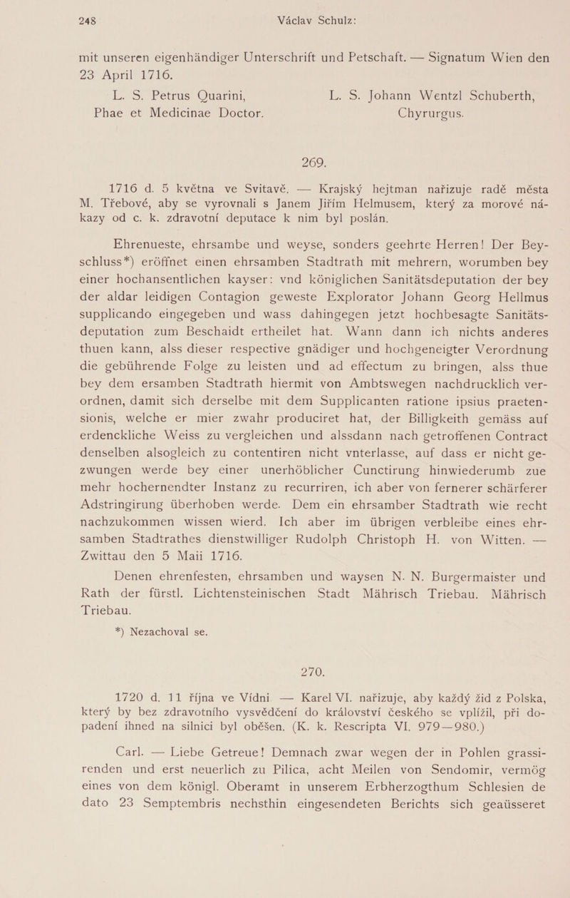 mit unseren eigenhändiger Unterschrift und Petschaft. — Signatum Wien den 23 April 1716. L. S. Petrus Quarini, L. S. Johann Wentzl Schuberth, Phae et Medicinae Doctor. Chyrurgus. 269. 1716 d. 5 května ve Svitavě. — Krajský hejtman nařizuje radě města M. Třebové, aby se vyrovnali s Janem Jiřím Helmusem, který za morové ná¬ kazy od c. k. zdravotní deputace k nim byl poslán. Ehrenueste, ehrsambe und weyse, sonders geehrte Plerren! Der Bey- schluss*) eröffnet einen ehrsamben Stadtrath mit mehrern, worumben bey einer hochansentlichen kayser: vnd königlichen Sanitätsdeputation der bey der aldar leidigen Contagion geweste Explorator Johann Georg Hellmus supplicando eingegeben und wass dahingegen jetzt hochbesagte Sanitäts¬ deputation zum Beschaidt ertheilet hat. Wann dann ich nichts anderes thuen kann, alss dieser respective gnädiger und hochgeneigter Verordnung die gebührende Folge zu leisten und ad effectum zu bringen, alss thue bey dem ersamben Stadtrath hiermit von Ambtswegen nachdrücklich ver¬ ordnen, damit sich derselbe mit dem Supplicanten ratione ipsius praeten- sionis, welche er mier zwahr produciret hat, der Billigkeith gemäss auf erdenckliche Weiss zu vergleichen und alssdann nach getroffenen Contract denselben alsogleich zu contentiren nicht vnterlasse, auf dass er nicht ge¬ zwungen werde bey einer unerhöblicher Cunctirung hinwiederumb zue mehr hochernendter Instanz zu recurriren, ich aber von fernerer schärferer Adstringirung überhoben werde. Dem ein ehrsamber Stadtrath wie recht nachzukommen wissen wierd. Ich aber im übrigen verbleibe eines ehr¬ samben Stadtrathes dienstwilliger Rudolph Christoph H. von Witten. — Zwittau den 5 Maii 1716. Denen ehrenfesten, ehrsamben und waysen N. N. Burgermaister und Rath der fürstl. Lichtensteinischen Stadt Mährisch Triebau. Mährisch Triebau. *) Nezachoval se. 270. 1720 d. 11 října ve Vídni — Karel VI. nařizuje, aby každý žid z Polska, který by bez zdravotního vysvědčení do království českého se vplížil, při do¬ padení ihned na silnici byl oběšen. (K. k. Rescripta VI. 979 — 980.) Carl. — Liebe Getreue! Demnach zwar wegen der in Pohlen grassi- renden und erst neuerlich zu Pilica, acht Meilen von Sendomir, vermög eines von dem königl. Oberamt in unserem Erbherzogthum Schlesien de dato 23 Semptembris nechsthin eingesendeten Berichts sich geaüsseret