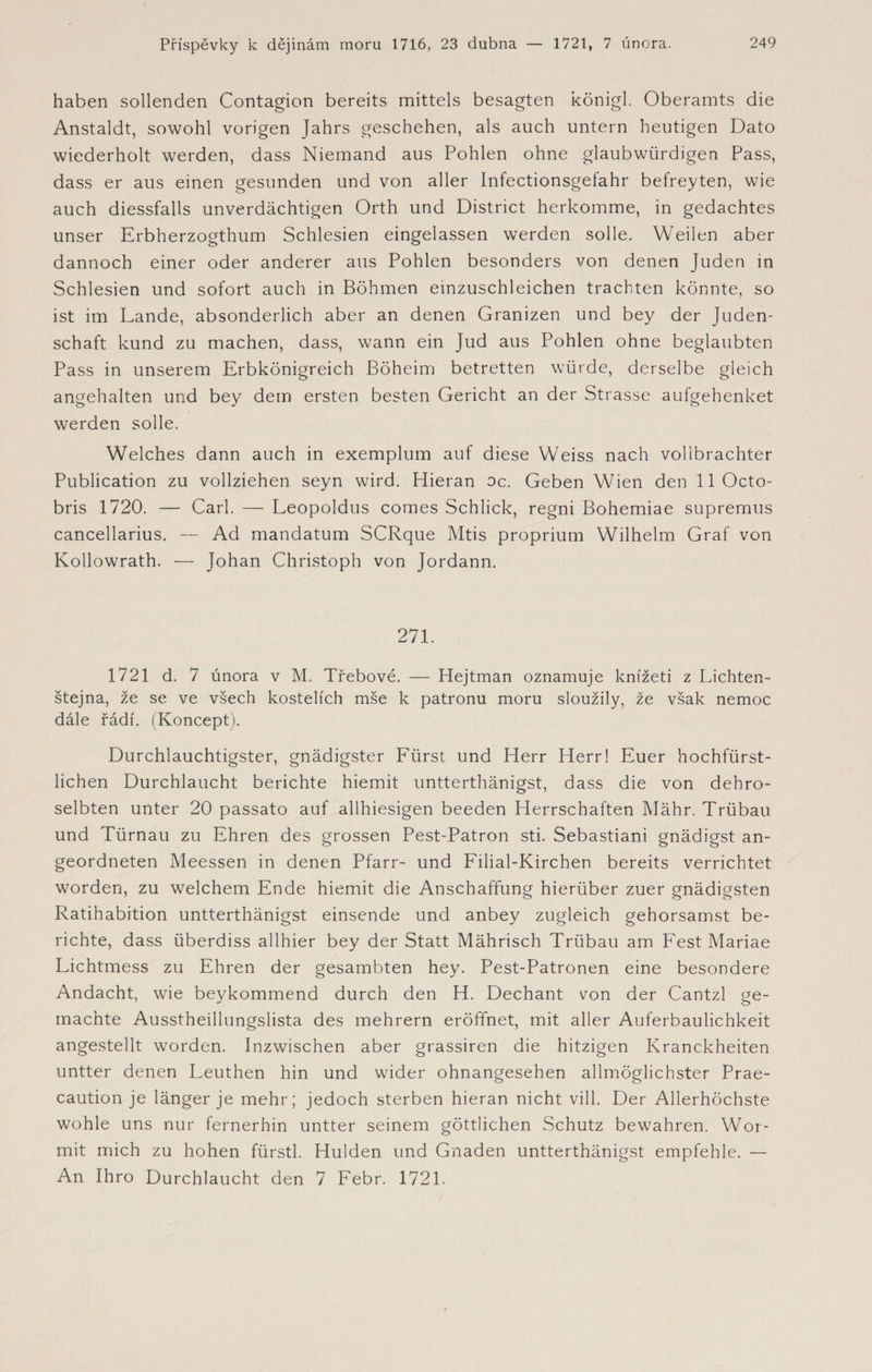 haben sollenden Contagion bereits mittels besagten königl. Oberamts die Anstaldt, sowohl vorigen Jahrs geschehen, als auch untern heutigen Dato wiederholt werden, dass Niemand aus Pohlen ohne glaubwürdigen Pass, dass er aus einen gesunden und von aller Infectionsgefahr befreyten, wie auch diessfalls unverdächtigen Orth und District herkomme, in gedachtes unser Erbherzogthum Schlesien eingelassen werden solle. Weilen aber dannoch einer oder anderer aus Pohlen besonders von denen Juden in Schlesien und sofort auch in Böhmen einzuschleichen trachten könnte, so ist im Lande, absonderlich aber an denen Granizen und bey der Juden¬ schaft kund zu machen, dass, wann ein Jud aus Pohlen ohne beglaubten Pass in unserem Erbkönigreich Böheim betretten würde, derselbe gleich angehalten und bey dem ersten besten Gericht an der Strasse aufgehenket werden solle. Welches dann auch in exemplum auf diese Weiss nach vollbrachter Publication zu vollziehen seyn wird. Hieran oc. Geben Wien den llOcto- bris 1720. — Carl. — Leopoldus comes Schlick, regni Bohemiae supremus cancellarius. — Ad mandatum SCRque Mtis proprium Wilhelm Graf von Kollowrath. — Johan Christoph von Jordann. 271. 1721 d. 7 února v M. Třebové. — Hejtman oznamuje knížeti z Lichten- štejna, že se ve všech kostelích mše k patronu moru sloužily, že však nemoc dále řádí. (Koncept). Durchlauchtigster, gnädigster Fürst und Herr Herr! Euer hochfürst¬ lichen Durchlaucht berichte hiemit untterthänigst, dass die von dehro- selbten unter 20 passato auf allhiesigen beeden Herrschaften Mähr. Trübau und Türnau zu Ehren des grossen Pest-Patron sti. Sebastiani gnädigst an¬ geordneten Meessen in denen Pfarr- und Filial-Kirchen bereits verrichtet worden, zu welchem Ende hiemit die Anschaffung hierüber zuer gnädigsten Ratihabition untterthänigst einsende und anbey zugleich gehorsamst be¬ richte, dass überdiss allhier bey der Statt Mährisch Trübau am Fest Mariae Lichtmess zu Ehren der gesambten hey. Pest-Patronen eine besondere Andacht, wie beykommend durch den H. Dechant von der Cantzl ge¬ machte Ausstheillungslista des mehrern eröffnet, mit aller Auferbaulichkeit angestellt worden. Inzwischen aber grassiren die hitzigen Kranckheiten untter denen Leuthen hin und wider ohnangesehen allmöglichster Prae- caution je länger je mehr; jedoch sterben hieran nicht vill. Der Allerhöchste wohle uns nur fernerhin untter seinem göttlichen Schutz bewahren. Wor- mit mich zu hohen fürstl. Hulden und Gnaden untterthänigst empfehle. — An Ihro Durchlaucht den 7 Febr. 1721.