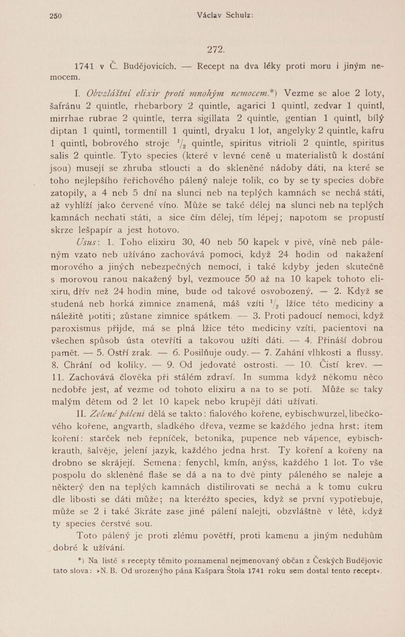 272. v 1741 v C. Budějovicích. — Recept na dva léky proti moru i jiným ne- mocem. I. Obvzláštní elixír proti mnohým nemocemi) Vezme se aloe 2 loty, šafránu 2 quintle, rhebarbory 2 quintle, agarici 1 quintl, zedvar 1 quintl, mirrhae rubrae 2 quintle, terra sigillata 2 quintle, gentian 1 quintl, bílý diptan 1 quintl, tormentill 1 quintl, dryaku 1 lot, angelyky 2 quintle, kafru 1 quintl, bobrového stroje 1/2 quintle, spiritus vitrioli 2 quintle, spiritus salis 2 quintle. Tyto species (které v levné ceně u materialistů k dostání jsou) musejí se zhruba stloucti a do skleněné nádoby dáti, na které se toho nejlepšího řeřichového pálený naleje tolik, co by se ty species dobře zatopily, a 4 neb 5 dní na slunci neb na teplých kamnách se nechá státi, až vyhlíží jako červené víno. Může se také délej na slunci neb na teplých kamnách nechati státi, a sice čím délej, tím lépej; napotom se propustí skrze lešpapír a jest hotovo. Usus: 1. Toho elixíru 30, 40 neb 50 kapek v pivě, víně neb pále¬ ným vzato neb užíváno zachovává pomoci, když 24 hodin od nakažení morového a jiných nebezpečných nemocí, i také kdyby jeden skutečně s morovou ranou nakažený byl, vezmouce 50 až na 10 kapek tohoto eli¬ xíru, dřív než 24 hodin mine, bude od takové osvobozený. — 2. Když se studená neb horká zimnice znamená, máš vžiti 1/2 lžíce této medicíny a náležitě potiti; zůstane zimnice spátkem. — 3. Proti padoucí nemoci, když paroxismus přijde, má se plná lžice této medicíny vžiti, pacientovi na všechen spůsob ústa otevřití a takovou užiti dáti. — 4. Přináší dobrou pamět. — 5. Ostří zrak. — 6. Posilňuje oudy.— 7. Zahání vlhkosti a flussy. v 8. Chrání od koliky. — 9. Od jedovaté ostrosti. — 10. Čistí krev. — 11. Zachovává člověka při stálém zdraví. In summa když někomu něco nedobře jest, ať vezme od tohoto elixíru a na to se potí. Může se taky malým dětem od 2 let 10 kapek nebo krůpějí dáti užívati. II. Zelené pálení dělá se takto: fialového kořene, eybischwurzel, libečko¬ vého kořene, angvarth, sladkého dřeva, vezme se každého jedna hrst; item koření: starček neb řepníček, betonika, pupence neb vápence, eybisch- krauth, šalvěje, jelení jazyk, každého jedna hrst. Ty koření a kořeny na drobno se skrájejí. Semena: fenychl, kmín, anýss, každého 1 lot. To vše pospolu do skleněné flaše se dá a na to dvě pinty páleného se naleje a některý den na teplých kamnách distilirovati se nechá a k tomu cukru dle libosti se dáti může; na kteréžto species, když se první vypotřebuje, může se 2 i také 3kráte zase jiné pálení nalejti, obzvláštně v létě, když ty species čerstvé sou. Toto pálený je proti zlému povětří, proti kamenu a jiným neduhům dobré k užívání. v *) Na listě s recepty těmito poznamenal nejmenovaný občan z Českých Budějovic v tato slova: »N. B. Od urozenýho pána Kašpara Stola 1741 roku sem dostal tento recept«.
