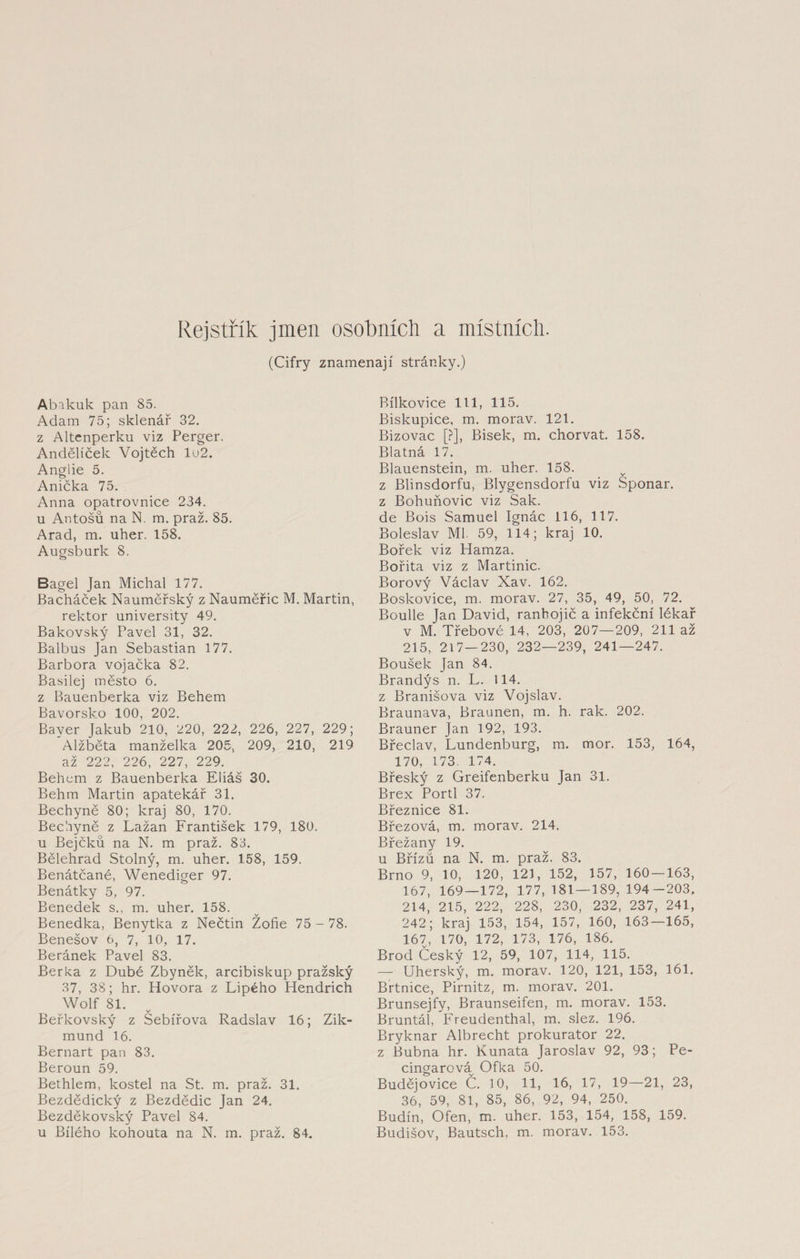 Rejstřík jmen osobních a místních. (Cifry znamenají stránky.) Abakuk pan 85. Adam 75; sklenář 32. z Altcnperku viz Perger. Andělíček Vojtěch lu2. Anglie 5. Anička 75. Anna opatrovnice 234. u Antošů na N. m. praž. 85. Arad, m. uher. 158. Augsburk 8, Bagel Jan Michal 177. Bacháček Nauměřský z Nauměřic M. Martin, rektor university 49. Bakovský Pavel 31, 32. Balbus Jan Sebastian 177. Barbora vojačka 82. Basilej město 6. z Bauenberka viz Behem Bavorsko 100, 202. Bayer Jakub 210, 220, 222, 226, 227, 229; Alžběta manželka 205, 209, 210, 219 až 222, 226, 227, 229. Během z Bauenberka Eliáš 30. Behm Martin apatekář 31. Bechyně 80; kraj 80, 170. Bechyně z Lažan František 179, 180. u Bejčků na N. m praž. 83. Bělehrad Stolný, m. uher. 158, 159. Benátčané, Wenediger 97. Benátky 5, 97. Benedek s., m. uher. 158. Benedka, Benytka z Nečtin Žofie 75 - 78. Benešov 6, 7, 10, 17. Beránek Pavel 83. Berka z Dubě Zbyněk, arcibiskup pražský 37, 38; hr. Hovora z Lipého Hendrich Wolf 81. Beřkovský z Sebířova Radslav 16; Zik¬ mund 16. Bernart pan 83. Beroun 59. Bethlem, kostel na St. m. praž. 31. Bezdědický z Bezdědic Jan 24. Bezděkovský Pavel 84. u Bílého kohouta na N. m. praž. 84. Bílkovice 111, 115. Biskupice, m. morav. 121. Bizovac [?], Bisek, m. chorvat. 158. Blatná 17. Blauenstein, m. uher. 158. z Blinsdorfu, Blygensdorfu viz Sponar. z Bohuňovic viz Sak. de Bois Samuel Ignác 116, 117. Boleslav Ml 59, 114; kraj 10. Bořek viz Hamza. Bořita viz z Martinic. Borový Václav Xav. 162. Boskovice, m. morav. 27, 35, 49, 50, 72. Boulle Jan David, ranhojič a infekční lékař v M. Třebové 14, 203, 207—209, 211 až 215, 217—230, 232—239, 241—247. Boušek Jan 84. Brandýs n. L. 114. z Branišova viz Vojslav. Braunava, Bratmen, m. h. rak. 202. Brauner Jan 192, 193. Břeclav, Lundenburg, m. mor. 153, 164, 170, 173. 174. Břeský z Greifenberku Jan 31. Brex Porti 37. Březnice 81. Březová, m. morav. 214. Břežany 19. u Břízu na N. m. praž. 83. Brno 9, 10, 120, 121, 152, 157, 160 — 163, 167, 169—172, 177, 181 — 189, 194-203, 214, 215, 222, 228, 230, 232, 237, 241, 242; kraj 153, 154, 157, 160, 163—165, 167, 170, 172, 173, 176, 186. Brod Český 12, 59, 107, 114, 115. — Uherský, m. morav. 120, 121, 153, 161. Brtnice, Pirnitz, m. morav. 201. Brunsejfy, Braunseifen, m. morav. 153. Bruntál, Freudenthal, m. slez. 196. Bryknar Albrecht prokurátor 22. z Bubna hr. Kunata Jaroslav 92, 93; Pe- cingarcváv Ofka 50. Budějovice Č. 10, 11, 16, 17, 19—21, 23, 36, 59, 81, 85, 86, 92, 94, 250. Budín, Ofen, m. uher. 153, 154, 158, 159. Budišov, Bautsch, m. morav. 153.