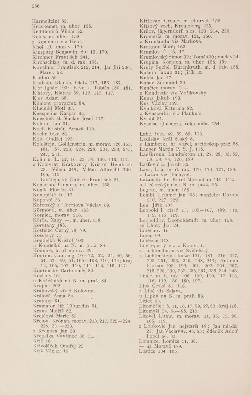 Karmelitáni 82. Kecskemet, m. uher 158. Kelbthourů Vilém 82. Kelos, m. uher. 158. z Kementu viz Held. Kholl D., morav. 170. Kinspurg Benjamin, žid 13, 170. Kirchner František 241. Kirchschlag, m. d. rak. 158. Kirschner František 212, 2L4; Jan Jiří 206; Marek 68. Kladno 60. Kladsko, Klacko, Glatz 117, 153, 187. Klar Ignác 193; Pavel a Tobiáš 180, 181. Klatovy, Klataw 59, 112, 113, 117. Klér Adam 68. Kliment provazník 84. Klučnikl Motl 33. Knespelius Kašpar 85. Knischek šl. Václav Josef 177. Kohout Jan 31. Koch Kristián Arnošt 116. Kochr řeka 81. Kold Ondřej 193. Koldštejn, Goldenstein, m. morav. 120, 153, 181, 187, 223, 224, 228, 231, 233, 243, 247, 271. Kolín n. L. 12, 16, 23, 59, 106, 113, 117. z Kolovrat Krakovský Krištof Hendrich 23; Vilém 249; Vilém Albrecht 100. 105, 112. — Libštejnský Oldřich František 81. Komárno, Comorn, m. uher. 158. Koník Florián 31. Konopiště lo, 17. Koporeč 23. Kořenský z Terešova Václav 69. Körmönd, m. uher 158 Komice, morav 216. Körös, Nagy —, m. uher. Ič8. Korutany vi88. Kostelec Černý 78, 79. Košetský 75 Koudelka Krištof 103. u Koudelků na N. m. praž. 84. Kounice, hmd morav. 39. Kouřim, Caursing 10—12, 22, 24, 40, 50, 51, 57 — 79, 61, 106—108, 110, 114; kraj 12, 106, 107, 110, 111, 113, 115, 117. Kouřimský Bartoloměj 82. Kozlany 16. u Kožešníků na N. m. praž. 84. Krajina 202. Krakovský viz z Kolovrat. Králová Anna 84. Kralupy 81. Kramator Jiří Tiburcius 31. Kraus Mojžíš 82. Krejčová Marie 82. Křelov, Kronau, morav. 213, 217, 222—224, 228, 231—233. z Křenová Jan 23. Křepelka Vavřinec 30, 31. Křič 16. Křivoláček Ondřej 22. Kříž Václav 19. Křiževac, Creutz, m. chorvat. 158. Křížový vrch, Kreutzberg 215. Krňov, lägerndorf, slez. 153, 214, 230. Kroměříž, m. morav. 121, 160. z Kronlandu viz Markova. Krottner Matěj 162. Krumlov C 16, 17. Krumlovský Šimon 32 ; Tomáš 30; Václav 24. Krupina, Körpfen, m. uher. 158, 159. Kruty Suché, Dürenkruth, m. d rak. 158. Kučera Jakub 31; Jiřík 33. Kukla Jan 47- Kunač Zikmund 30. Kunčice morav. 214. z Kundratic viz Vořikovský. Kuntz Jakub 193. Kus Václav 169. Kvmková Kateřina 82. z Kynšperku viz Planknar. Kysibl 81. Kysuca, Quisucza, řeka uher. 164. Labe. řeka 49, 59, 69, 113. Ladislav, král český 6. z Lamberka hr. Karel, arcibiskup praž. 58. Langer Martin P. S. J. 118. Lanškroun, Landtskron 11, 27, 28, 36, 52, 58, 59, 74, 120, 189 Laštovička Jakub 32. Lava, Laa, m. d. rak. 170, 174, 177, 184. z Lažan viz Bechyně. Lažanský hr. Karel Maxmilián 110, 112. u Lečanských na N. m. praž. 85. Legrad, m. uher. 158. Lembl, Lemmel Jan 205; manželka Dorota 210, 227, 229. Lení Jiřík 105. Leopold I. císař 13, 105 — 107, 109, 110, 112, 116 119. Leepoldov, Leopoldstadt, m. uher. 158. ze Lhoty Jan 24. Liběchov 16. Libeň 99. Liběšice 118. Libštejnský viz z Kolovrat, z Lichtenflussu viz Světelský z Lichtenštejna kníže 121, 181. 216, 217, 223, 231, 233, 240, 248, 249; Antonín Florián 198, 199, 201, 202, 204, 207, 215 228, 230, 232, 235,237, 239, 244, 246. Linec, m. h. rak. 106, 109, 110, 112, 113, 116, 119, 160, 180, 197. Lípa Česká 81, 116. z Lipé viz Salava. u Lipků na N. m. praž. 83. Litice 93. Litoměřice 8, 11, 16, 17, 59, 69, 80 ; kraj 118. Litomyšl 24, 96—98, 217. Litovel, Litaw, m. morav. 11, 35, 73, 96, 105, 119, z Lobkovic Jan nejstarší 19; Jan mladší 22; JanVáclav47, 48, 53; Zdeněk Adolf Popel 66, 83. Lomnice, Lomice 11, 36. — na Moravě 179. Loštice 104, 105.,