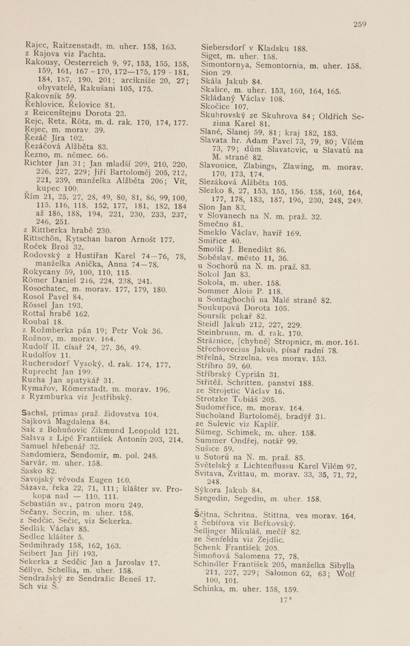Rajec, Raitzenstadt, m. uher. 158, 163. z Rájová viz Pachta. Rakousy, Oesterreich 9, 97, 153, 155, 158, 159, 161, 167 -170, 172—175, 179 - 181, 184, 187, 190, 201; arcikníže 20, 27; obyvatelé, Rakušani 105, 175. Rakovník 59. Rehlovice, Řelovice 81. z Reicenštejnu Dorota 23. Reje, Retz, Rötz, m. d. rak. 170, 174, 177. Rejec, m. morav. 39. Řezáč Jíra 102. Řezáčova Alžběta 83. Rezno, m. němec. 66. Richter Jan 31 ; Jan mladší 209, 210, 220, 226, 227, 229; Jiří Bartoloměj 205, 212, 221, 239, manželka Alžběta 206; Vít, kupec 100. Řím 21, 25, 27, 28, 49, 80, 81, 86, 99, 100, 115, 116, 118, 152, 177, 181, 182, 184 až 186, 188, 194, 221, 230, 233, 237, 246, 251. z Rittberka hrabě 230. Rittschön, Rytschan baron Arnošt 177. Roček Brož 32. Rodovský z Hustiřan Karel 74 — 76, 78, manželka Anička, Anna 74 — 78. Rokycany 59, 100, 110, 115. Römer Daniel 216, 224, 238, 241. Rosochatec, m. morav. 177, 179, 180. Rosol Pavel 84. Rössel Jan 193. Rottai hrabě 162. Roubal 18. z Rožmberka pán 19; Petr Vok 36. Rožnov, m. morav. 164. Rudolf II. císař 24, 27, 36, 49. Rudolfov 11. Ruchersdorf Vysoký, d. rak. 174, 177. Ruprecht Jan Í99. Ruzha Jan apatykář 31. Rymařov, Römerstadt, m. morav. 196. z Ryzmburka viz Jestřibský. Sachsl, primas praž. židovstva 104. Sajková Magdalena 84. Sak z Bohuňovic Zikmund Leopold 121. Salava z Lipé František Antonín 203, 214. Samuel hřebenář 32. Sandomierz, Sendomir, m. pol. 248. Sarvár, m. uher. 158. Sasko 82. Savojský vévoda Eugen 160. Sázava, řeka 22, 71, lil; klášter sv. Pro¬ kopa nad — 110, 111. Sebastián sv., patron moru 249. Sečany, Seczin, m. uher. 158. z Sedčic, Sečic, viz Sekerka. Sedlák Václav 85. Sedlec klášter 5. Sedmihrady 158, 162, 163. Seibert Jan Jiří 193. Sekerka z Sedčic Jan a Jaroslav 17. Séllye, Schellia, m. uher. 158. Sendražský ze Sendražic Beneš 17. Sch viz Š. Siebersdorf v Kladsku 188. Siget, m. uher. 158. Simontornya, Semontornia, m. uher. 158. Sión 29. Skála Jakub 84. Skalice, m. uher. 153, 160, 164, 165. Skládaný Václav 108. Skočice 107. Skuhrovský ze Skuhrova 84; Oldřich Se- zima Karel 81. Slané, Slanej 59, 81; kraj 182, 183. Slavata hr. Adam Pavel 73, 79, 80; Vilém 73, 79; dům Slavatcvic, u Slavatů na M. straně 82. Slavonice, Zlabings, Zlawing, m. morav. 170, 173, 174. Slezáková Alžběta 105. Slezko 8, 27, 153, 155, 156, 158, 160, 164, 177, 178, 183, 187, 196, 230, 248, 249. Slon Jan 83. v Slovanech na N. m. praž. 32. Smečno 81. Smeklo Václav, havíř 169. Smiřice 40. Smolík J. Benedikt 86. Soběslav, město 11, 36. u Sochorů na N. m. praž. 83. Sokol Jan 83. Sokola, m. uher. 158. Sommer Alois P. 118. u Sontaghochů na Malé straně 82. Soukupová Dorota 105. Soursík pekař 82. Steidl Jakub 212, 227, 229. Steinbrunn, m. d. rak. 170. Strážnice, [chybně] Stropnicz, m. mor. 161. Střechovecius Jakub, písař radní 78. Střelná, Strzelna, ves morav. 153. Stříbro 59, 60. Stříbrský Cyprián 31. Střítěž, Schritten, panství 188. ze Strojetic Václav 16. Strotzke Tobiáš 205. Sudoméřice, m. morav. 164. Sucholand Bartoloměj, bradýř 31. ze Sulevic viz Kaplíř. Síimeg, Schimek, m. uher. 158. Summer Ondřej, notář 99. Sušice 59. u Sutorů na N. m. praž. 85. Světelský z Lichtenflussu Karel Vilém 97. Svitava, Zvittau, m. morav. 33, 35, 71, 72, 248. Sýkora Jakub 84. Szegedin, Segedin, m. uher. 158. v Sčjtna,^ Schritna, Stittna, ves morav. 164. z Sebířova viz Beřkovský. Sellinger Mikuláš, mečíř 82. ze Senfeldu viz Zejdlic. Schenk František 205. Simoňová Salomena 77, 78. Schindler František 205, manželka Sibylla 211, 227, 229; Salomon 62, 63; Wolf 100, 101. Schinka, m. uher. 158, 159. 1715