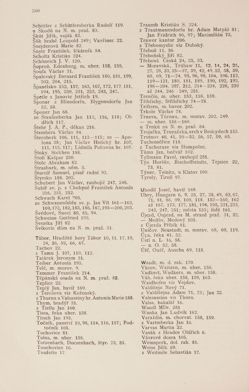 Schittler z Schittlersberka Rudolf 119. u Škodů na N. m. praž. 83. Škút Jiřík, voják 83. Šlik hrabě Leopold 249; Vavřinec 22. Šnejderová Marie 82. Šnytr František, lékárník 54. Scholtz Kristián 224. Schöneich J. V. 120. Šoproň, Edenburg, m. uher. 158, 159. Šoufa Václav 31. Špalovský Bernard František 180, 181, 199, 202 204 215. Španělsko 152, 157, 163,167,172,177,181, 194, 195, 230, 231, 233, 243, 247. Špetle z Janovic Jetřich 19. Šponar z Blinsdorfu, Blygensdorfu Jan 52, 58. Šponer Jan 68. ze Štaufenberka Jan 113, 116, 118; Ol¬ dřich 117. Štehr J. A. P., děkan 216. Štembera Václav 84. Šternberk 106, 111, 113—115; ze — Apo- lona 38; Jan Václav Holický hr. 107, 111, 115, 117; Lidmila Polixena hr. 107. Stoky, Stekhen 188. Stolí Kašpar 250. Štole Abraham 82. Štrasburk, m. něm. 5. Šturcíř Samuel, písař radní 93. Štýrsko 188. 202. Schubert Jan Václav, ranhojič 247, 248. Šubíř sv. p. z Chobyně František Antonín 216, 251, 252. Schwach Karel °05. ze Schwanenfeldu sv. p. Jan Vít 161—163, 169,172, 182,183, 186, 187,195—200, 203. Švédové, Sueci 80, 85, 94. Schweine Gotfried 193. Švestka Jiří 82. Švíkovic dům na N. m. praž. 31. Tábor, Hradiště hory Tábor 10, 11, 17,19, 24, 36, 59, 66, 67. Tachov 22. z Tamu J. 107, 110, 112. Tatárek Jeroným 31. Teiber Antonín 193. Telč, m. morav. 9. Temmer František 214. Těpánská osada na N. m. praž. 83. Teplice 22. Teplý Jan, havíř 169. z Terešova viz Kořenský. z Thurnu a Valsassiny hr. Antonín Marie 188. Thym, bradýř 31. z Tiellu Jan 160. Tissa, řeka uher. 158 Titsch Jan 193. Točník, panství 19, 98, 114, 116, 117; Pod- točník 105. Tochovice 81. Tolna, m. uher. 158. Totzenbach, Doczenbach, štyr. 73, 81. Touchovice 16. Toužetín 17. Traumb Kristián S. 224. z Trautmannsdorfu hr. Adam Matyáš 81; Jan Fridrich 96, 97; Maximilián 73. Trawer kantor 206. z Třebomyslic viz Dubský. Třeboň 11, 36. Třeboňský Jiří 82. Třebová Česká 24, 25, 33. — Moravská, Triibaw 11, 12, 14, 24, 25, 27, 28, 33, 35—37, 39, 42, 49, 52, 58, 59, 68, 69, 71—74, 95, 96, 98, 104, 106, 112, 119—121, 180, 181, 189, 190, 192, 193, 198—204, 207, 212, 214 -224, 228, 230 až 244, 246 -249, 251. Trenčín, m. uher. 153, 158, 159. Třibřichy, St.řibřichy 74—78. Triftern, m. bavor. 202. Trkole Václav 78. Trnava, Türnau, m. morav. 202, 249. — m. uher. 158—160. u Trnků na N. m. praž. 84. Trojačka, Troyačzka, vrch v Beskydech 153. Trutnov 40, 41, 50—52, 56, 57, 59, 65. Tuchoměřice 118. z Tuchoraze viz Humpolec. Tůma Jan, bečvář 102. Tyllmann Pavel, ranhojič 251. Týn Horšův, Bischoffteinitz, Tejnice 22, 73, 81. Týnec, Teinitz, u Klatov 100. Tyroly, Tiroll 97. Uhodil Josef, havíř 169. Uhry, Hungarn 6, 9, 25, 27, 28, 49, 63, 67, 71, 81, 86, 99, 100, 118, 152—160, 162 až 167, 172, 177, 181, 194, 195, 231,233, 243, 247, 251; města 155; židé 161. Újezd, Oujezd, na M. straně praž. 31, 32. — Médův, Medový 103. z Újezda Příbík 81. Uničov. Neustadt, m. morav. 68, 69, 119. Úpa, řeka 41, 52. Ústí n. L. 16, 58. — n. O. 52, 58. Úšť, Oušť, Auscha 69, 118. Waadt, m. d. rak. 170. Vácov, Waitzen, m. uher. 158. Vadkert, Wadkers, m. uher. 158. Váh, řeka uher. 158, 159, 163. Waidhofen viz Vejdov. Valdštejn Nový 71. z Valdštejna Adam 71, 73; Jan 22. Valesassina viz Thurn. Valsa, bakalář 16. Wandl MDr. 251 Wanka Jan Ludvík 162. Varaždin, m. chorvat. 158, 159. z Vartmberka Jan 16. Varvas Martin 32. Vavák z Hradce Oldřich 6. Vávrové dcera 105. Weinsperk, dol. rak. 81. Weiss Jiřík 59. z Weitmile Sebastián 17.