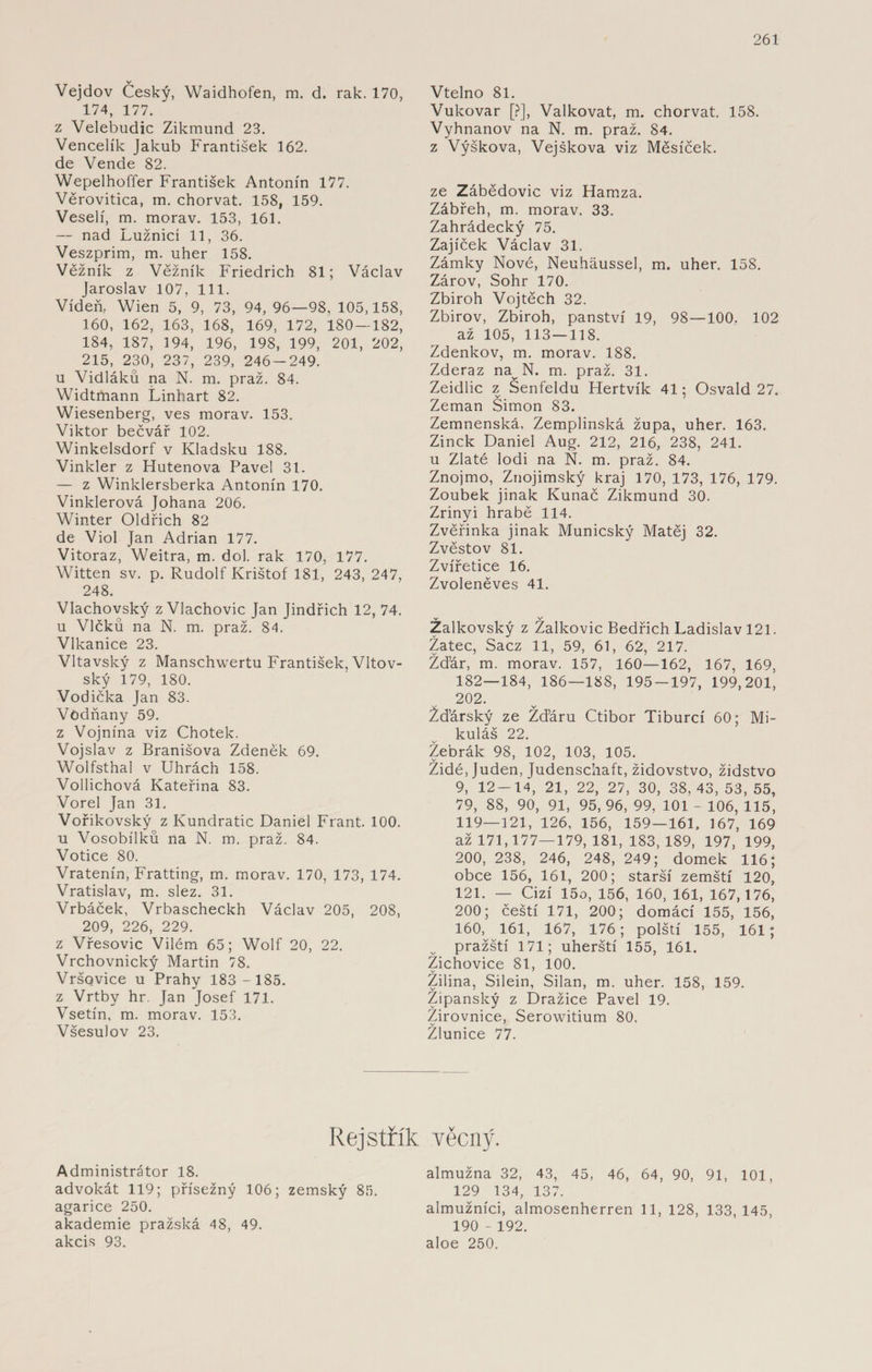 Vejdov Český, Waidhofen, m. d. rak. 170, 174, 177. z Velebudic Zikmund 23. Vencelík Jakub František 162. de Vende 82. Wepelhoffer František Antonín 177. Věrovitica, m. chorvat. 158, 159. Veselí, m. morav. 153, 161. — nad Lužnicí 11, 36. Veszprim, m. uher 158. Věžník z Věžník Friedrich 81; Václav Jaroslav 107, 111. Vídeň, Wien 5, 9, 73, 94, 96—98, 105,158, 160, 162, 163, 168, 169, 172, 180 — 182, 184, 187, 194, 196, 198, 199, 201, 202, 215, 230, 237, 239, 246-249. u Vidláků na N. m. praž. 84. Widtmann Linhart 82. Wiesenberg, ves morav. 153. Viktor bečvář 102. Winkelsdorf v Kladsku 188. Vinkler z Hutenova Pavel 31. — z Winklersberka Antonín 170. Vinklerová Johana 206. Winter Oldřich 82 de Viol Jan Adrian 177. Vitoraz, Weitra, m. dol. rak 170, 177. Witten sv. p. Rudolf Krištof 181, 243, 247, 248. Vlachovský z Vlachovic Jan Jindřich 12, 74. u Vlčků na N. m. praž. 84. Vlkanice 23. Vltavský z Manschwertu František, Vltov- ský 179, 180. Vodička Jan 83. Vodňany 59. z Vojnína viz Chotek. Vojslav z Branišova Zdeněk 69. Wolfsthal v Uhrách 158. Vollichová Kateřina 83. Vorel Jan 31. Vořikovský z Kundratic Daniel Frant. 100. u Vosobílků na N. m. praž. 84. Votice 80. Vratenín, Fratting, m. morav. 170, 173, 174. Vratislav, m. slez. 31. Vrbáček, Vrbascheckh Václav 205, 208, 209, 226, 229. z Vřesovic Vilém 65; Wolf 20, 22. Vrchovnický Martin 78. Vršovice u Prahy 183 - 185. z Vrtby hr. Jan Josef 171. Vsetín, m. morav. 153. Všesulov 23. Vtelno 81. Vukovar [?], Valkovat, m. chorvat. 158. Vyhnanov na N. m. praž. 84. z Výšková, Vejškova viz Měsíček. ze Zábědovic viz Hamza. Zábřeh, m. morav. 33. Zahrádecký 75. Zajíček Václav 31. Zámky Nové, Neuháussel, m. uher. 158. Zárov, Sohr 170. Zbiroh Vojtěch 32. Zbirov, Zbiroh, panství 19, 98—100, 102 až 105, 113—118. Zdenkov, m. morav. 188. Zderaz navN. m. praž. 31. Zeidlic z Senfeldu Hertvík 41; Osvald 27. Zeman Simon 83. Zemnenská, Zemplinská župa, uher. 163. Zinek Daniel Aug. 212, 216, 238, 241. u Zlaté lodi na N. m. praž. 84. Znojmo, Znojimský kraj 170, 173, 176, 179. Zoubek jinak Kunač Zikmund 30. Zrinyi hrabě 114. Zvěřinka jinak Municský Matěj 32. Zvěstov 81. Zvířetice 16. Zvoleněves 41. v V Zalkovský z Zalkovic Bedřich Ladislav 121. Zatec, Sacz 11, 59, 61, 62, 217. Žďár, m. morav. 157, 160—162, 167, 169, 182—184, 186—188, 195-197, 199,201, 202. Žďárský ze Žďáru Ctibor Tiburcí 60; Mi¬ kuláš 22. Žebrák 98, 102, 103, 105. Židé, Juden, Judenschaft, židovstvo, židstvo 9, 12-14, 21, 22, 27, 30, 38,43,53,55, 79, 88, 90, 91, 95, 96, 99, 101 - 106, 115, 119—121, 126, 156, 159—161, 167, 169 až 171,177—179, 181, 183,189, 197, 199, 200, 238, 246, 248, 249; domek 116; obce 156, 161, 200; starší zemští 120, 121. — Cizí 15o, 156, 160, 161, 167,176, 200; čeští 171, 200; domácí 155, 156, 160, 161, 167, 176; polští 155, 161; pražští 171; uherští 155, 161. Žichovice 81, 100. Zilina, Silein, Silan, m. uher. 158, 159. Žipanský z Dražíce Pavel 19. Žirovnice, Serowitium 80. v Zlunice 77. Rejstřík věcný. Administrátor 18. advokát 119; přísežný 106; zemský 85. agarice 250. akademie pražská 48, 49. akcis 93. almužna 32, 43, 45, 46, 64, 90, 91, 101, 129 134, 137. almužníci, almosenherren 11, 128, 133, 145, 190 - 192. aloe 250.