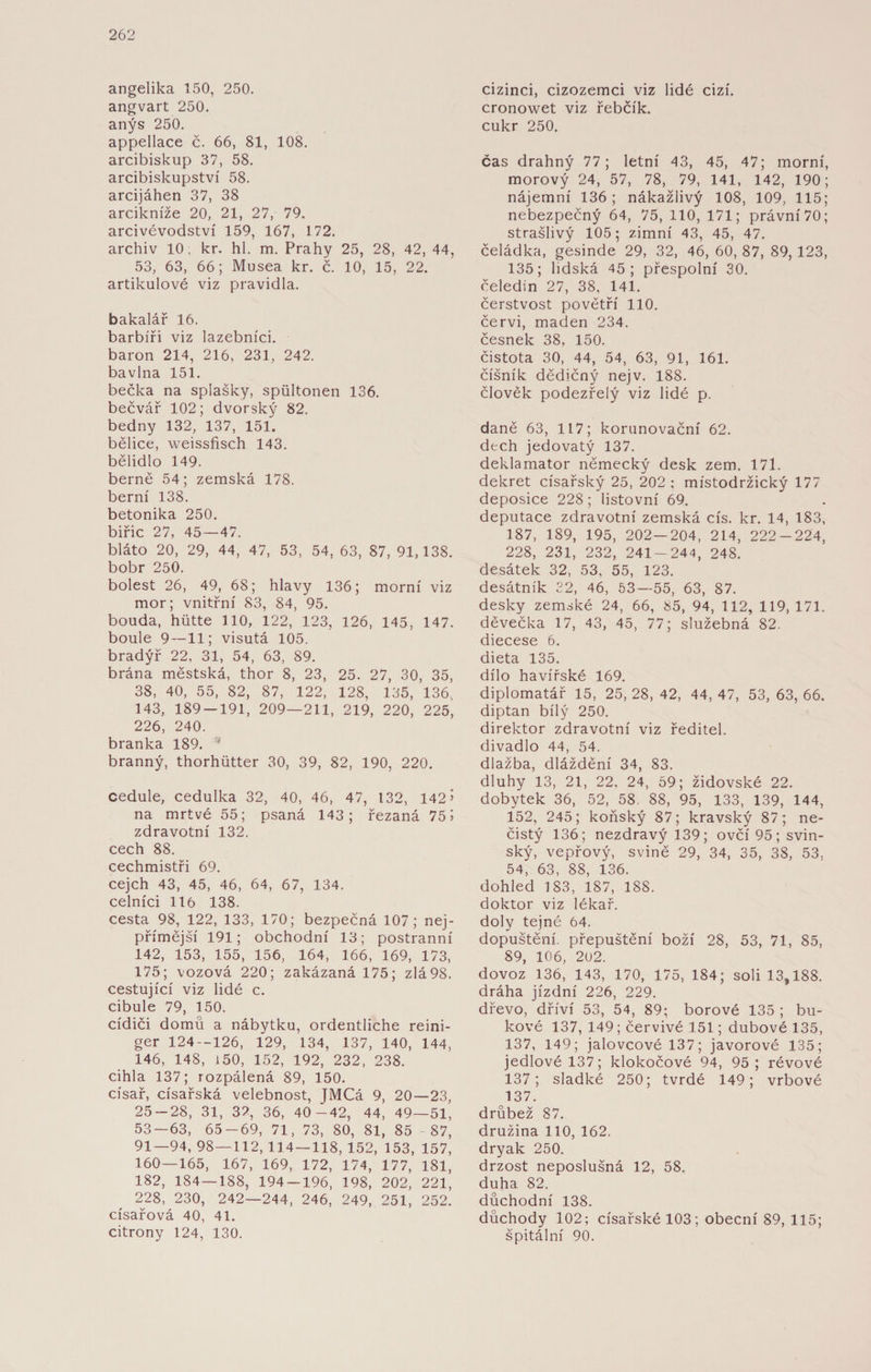 angelika 150, 250. angvart 250. anýs 250. appellace č. 66, 81, 108. arcibiskup 37, 58. arcibiskupství 58. arcijáhen 37, 38 arcikníže 20, 21, 27, 79. arcivévodství 159, 167, 172. archiv 10. kr. hl. m. Prahy 25, 28, 42, 44, 53, 63, 66; Musea kr. č. 10, 15, 22. artikulové viz pravidla. bakalář 16. barbíři viz lazebníci, baron 214, 216, 231, 242. bavlna 151. bečka na splašky, spültonen 136. bečvář 102; dvorský 82. bedny 132, 137, 151. bělice, weissfisch 143. bělidlo 149. berně 54; zemská 178. berní 138. betonika 250. biřic 27, 45 — 47. bláto 20, 29, 44, 47, 53, 54, 63, 87, 91,138. bobr 250. bolest 26, 49, 68; hlavy 136; morní viz mor; vnitřní 83, 84, 95. bouda, hütte 110, 122, 123, 126, 145, 147. boule 9 —11; visutá 105. bradýř 22, 31, 54, 63, 89. brána městská, thor 8, 23, 25. 27, 30, 35, 38, 40, 55, 82, 87, 122, 128, 135, 136, 143, 189-191, 209—211, 219, 220, 225, 226, 240. branka 189. '* branný, thorhütter 30, 39, 82, 190, 220. cedule, cedulka 32, 40, 46, 47, 132, 142’ na mrtvé 55; psaná 143; řezaná 75 5 zdravotní 132. cech 88. cechmistři 69. cejch 43, 45, 46, 64, 67, 134. celníci 116 138. cesta 98, 122, 133, 170; bezpečná 107; nej¬ přímější 191; obchodní 13; postranní 142, 153, 155, 156, 164, 166, 169, 173, 175; vozová 220; zakázaná 175; zlá 98. cestující viz lidé c. cibule 79, 150. cídiči domů a nábytku, ordentliche reini- ger 124—126, 129, 134, 137, 140, 144, 146, 148, 150, 152, 192, 232, 238. cihla 137; rozpálená 89, 150. císař, císařská velebnost, JMCá 9, 20—23, 25 — 28, 31, 32, 36, 40-42, 44, 49—51, 53 — 63, 65-69, 71, 73, 80, 81, 85 87, 91—94, 98—112, 114 — 118, 152, 153, 157, 160 — 165, 167, 169, 172, 174, 177, 181, 182, 184 — 188, 194 — 196, 198, 202, 221, 228, 230, 242—244, 246, 249, 251, 252. císařová 40, 41. citrony 124, 130. cizinci, cizozemci viz lidé cizí. cronowet viz řebčík, cukr 250, čas drahný 77; letní 43, 45, 47; morní, morový 24, 57, 78, 79, 141, 142, 190; nájemní 136; nákažlivý 108, 109, 115; nebezpečný 64, 75, 110, 171; právní 70; strašlivý 105; zimní 43, 45, 47. čeládka, gesinde 29, 32, 46, 60, 87, 89, 123, 135; lidská 45; přespolní 30. čeledín 27, 38, 141. čerstvost povětří 110. červi, maden 234. česnek 38, 150. čistota 30, 44, 54, 63, 91, 161. číšník dědičný nejv. 188. člověk podezřelý viz lidé p. daně 63, 117; korunovační 62. dech jedovatý 137. deklamator německý desk zem. 171. dekret císařský 25, 202 : místodržický 177 deposice 228; listovní 69. deputace zdravotní zemská cis. kr. 14, 183, 187, 189, 195, 202—204, 214, 222-224, 228, 231, 232, 241-244, 248. desátek 32, 53, 55, 123. desátník 32, 46, 53—55, 63, 87. desky zemské 24, 66, 85, 94, 112, 119, 171. děvečka 17, 43, 45, 77; služebná 82. diecese 6. dieta 135. dílo havířské 169. diplomatář 15, 25, 28, 42, 44, 47, 53, 63, 66. diptan bílý 250. direktor zdravotní viz ředitel, divadlo 44, 54. dlažba, dláždění 34, 83. dluhy 13, 21, 22, 24, 59; židovské 22. dobytek 36, 52, 58. 88, 95, 133, 139, 144, 152, 245; koňský 87; kravský 87; ne¬ čistý 136; nezdravý 139; ovčí 95; svin¬ ský, vepřový, svině 29, 34, 35, 38, 53, 54, 63, 88, 136. dohled 183, 187, 188. doktor viz lékař, doly tejné 64. dopuštění, přepuštění boží 28, 53, 71, 85, 89, 106, 202. dovoz 136, 143, 170, 175, 184; soli 13,188. dráha jízdní 226, 229. dřevo, dříví 53, 54, 89; borové 135 ; bu¬ kové 137, 149; červivé 151; dubové 135, 137, 149; jalovcové 137; javorové 135; jedlové 137; klokočové 94, 95; révové 137; sladké 250; tvrdé 149; vrbové 137. drůbež 87. družina 110, 162. dryak 250. drzost neposlušná 12, 58. duha 82. důchodní 138. důchody 102; císařské 103; obecní 89, 115; špitální 90.
