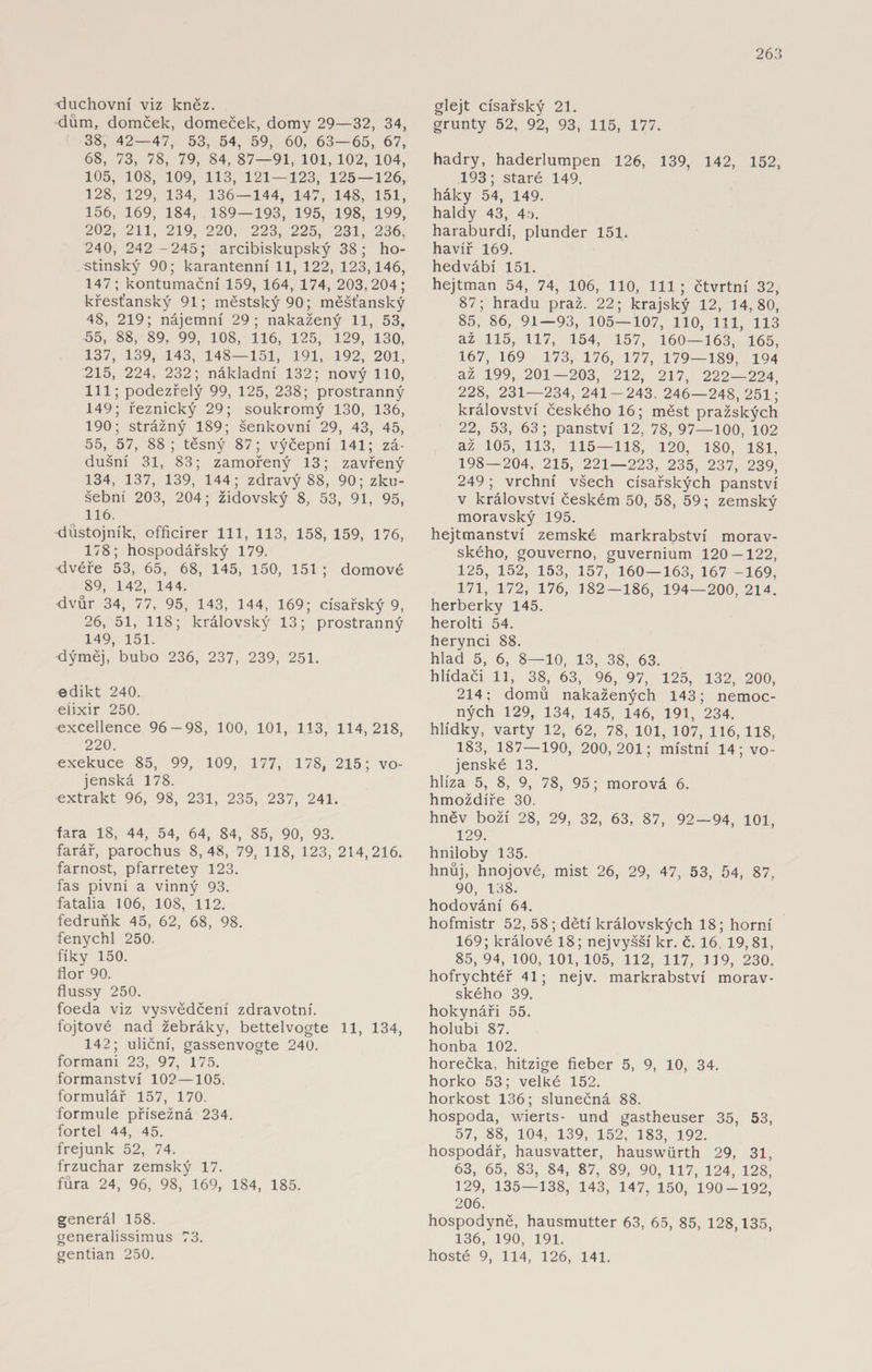 duchovní viz kněz. dům, domček, domeček, domy 29—32, 34, 38, 42—47, 53, 54, 59, 60, 63—65, 67, 68, 73, 78, 79, 84, 87—91, 101, 102, 104, 105, 108, 109, 113, 121 — 123, 125 — 126, 128, 129, 134, 136 — 144, 147, 148, 151, 156, 169, 184, 189—193, 195, 198, 199, 202, 211, 219, 220, 223, 225, 231, 236, 240, 242 -245; arcibiskupský 38; ho¬ stinský 90; karanténní 11, 122, 123,146, 147; kontumační 159, 164, 174, 203,204; křesťanský 91; městský 90; měšťanský 48, 219; nájemní 29; nakažený 11, 53. 55, 88, 89, 99, 108, 116, 125, 129, 130, 137, 139, 143, 148—151, 191, 192, 201, 215, 224, 232; nákladní 132; nový 110, 111; podezřelý 99, 125, 238; prostranný 149; řeznický 29; soukromý 130, 136, 190; strážný 189; Šenkovní 29, 43, 45, 55, 57, 88; těsný 87; výčepní 141; zá- dušní 31, 83; zamořený 13; zavřený 134, 137, 139, 144; zdravý 88, 90; zku¬ šební 203, 204; židovský 8, 53, 91, 95, 116. důstojník, officirer 111, 113, 158, 159, 176, 178; hospodářský 179. dvéře 53, 65, 68, 145, 150, 151 ; domové 89, 142, 144. dvůr 34, 77, 95, 143, 144, 169; císařský 9, 26, 51, 118; královský 13; prostranný 149, 151. dýměj, bubo 236, 237, 239, 251. edikt 240. eiixir 250. excellence 96-98, 100, 101, 113, 114,218, 220. exekuce 85, 99, 109, 177, 178, 215; vo¬ jenská 178. extrakt 96, 98, 231, 235, 237, 241. fara 18, 44, 54, 64, 84, 85, 90, 93. farář, parochus 8,48, 79, 118, 123, 214,216. farnost, pfarretey 123. fas pivní a vinný 93. fatalia 106, 108, 112. fedruňk 45, 62, 68, 98. fenychl 250. fíky 150. flor 90. flussy 250. foeda viz vysvědčení zdravotní, fojtové nad žebráky, bettelvogte 11, 134, 142; uliční, gassenvogte 240. formani 23, 97, 175. formanství 102—105. formulář 157, 170. formule přísežná 234. fortel 44, 45. frejunk 52, 74. frzuchar zemský 17. fůra 24, 96, 98, 169, 184, 185. generál 158. generalissimus 73. gentian 250. glejt císařský 21. grunty 52, 92, 93, 115, 177. hadry, haderlumpen 126, 139, 142, 152, 193; staré 149. háky 54, 149. haldy 43, 45. haraburdí, plunder 151. havíř 169. hedvábí 151. hejtman 54, 74, 106, 110, 111; čtvrtní 32, 87; hradu praž. 22; krajský 12, 14,80, 85, 86, 91—93, 105—107, 110, 111, 113 až 115, 117, 154, 157, 160—163, 165, 167, 169 173, 176, 177, 179—189, 194 až 199, 201—203, 212, 217, 222—224, 228, 231—234, 241-243. 246—248,251; království českého 16; měst pražských 22, 53, 63; panství 12, 78, 97—100, 102 až 105, 113, 115—118, 120, 180, 181, 198—204, 215, 221—223, 235, 237, 239, 249; vrchní všech císařských panství v království českém 50, 58, 59; zemský moravský 195. hejtmanství zemské markrabství morav¬ ského, gouverno, guvernium 120-122, 125, 152, 153, 157, 160—163, 167 -169, 171, 172, 176, 182-186, 194—200, 214. herberky 145. herolti 54. herynci 88. hlad 5, 6, 8—10, 13, 38, 63. hlídači 11, 38, 63, 96, 97, 125, 132, 200, 214; domů nakažených 143; nemoc¬ ných 129, 134, 145, 146, 191, 234. hlídky, varty 12, 62, 78, 101, 107, 116, 118, 183, 187—190, 200,201; místní 14; vo¬ jenské 13. hlíza 5, 8, 9, 78, 95; morová 6. hmoždíře 30. hněv boží 28, 29, 32, 63, 87, 92 — 94, 101, 129. hniloby 135. hnůj, hnojové, mist 26, 29, 47, 53, 54, 87, 90, 138. hodování 64. hofmistr 52, 58; dětí královských 18; horní 169; králové 18; nejvyšší kr. č. 16, 19, 81, 85, 94, 100, 101, 105, 112, 117, 119, 230. hofrychtéř 41; nej v. markrabství morav¬ ského 39. hokynáři 55. holubi 87. honba 102. horečka, hitzige fieber 5, 9, 10, 34. horko 53; velké 152. horkost 136; slunečná 88. hospoda, wierts- und gastheuser 35, 53, 57, 88, 104, 139, 152, 183, 192. hospodář, hausvatter, hauswiirth 29, 31, 63, 65, 83, 84, 87, 89, 90, 117, 124, 128, 129, 135—138, 143, 147, 150, 190-192, 206. hospodyně, hausmutter 63, 65, 85, 128,135, 136, 190, 191. hosté 9, 114, 126, 141.