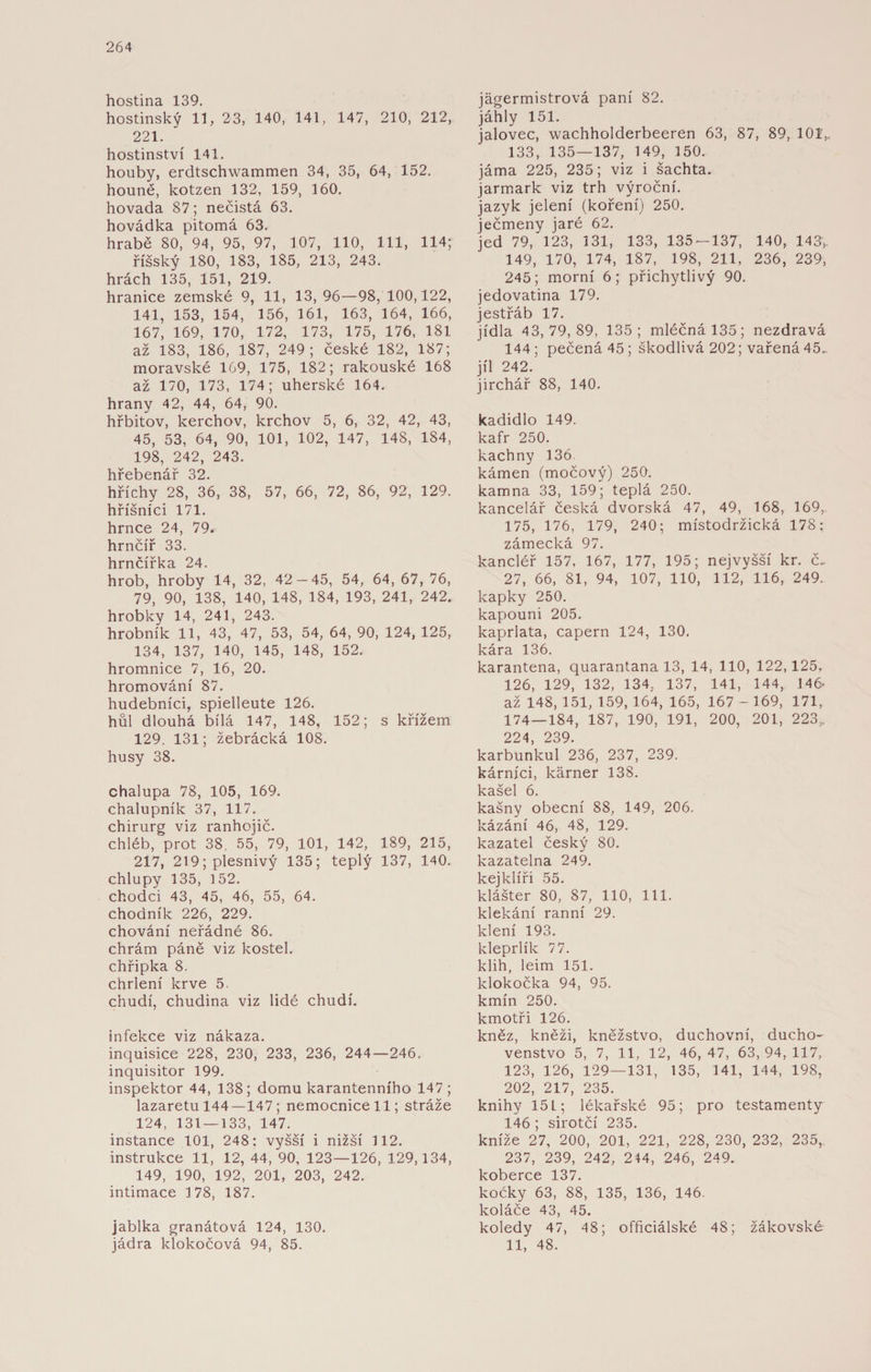 hostina 139. hostinský 11, 23, 140, 141, 147, 210, 212, 221. hostinství 141. houby, erdtschwammen 34, 35, 64, 152. houné, kotzen 132, 159, 160. hovada 87; nečistá 63. hovádka pitomá 63. hrabě 80, 94, 95, 97, 107, 110, 111, 114; říšský 180, 183, 185, 213, 243. hrách 135, 151, 219. hranice zemské 9, 11, 13,96—98,100,122, 141, 153, 154, 156, 161, 163, 164, 166, 167, 169, 170, 172, 173, 175, 176, 181 až 183, 186, 187, 249; české 182, 187; moravské 169, 175, 182; rakouské 168 až 170, 173, 174; uherské 164. hrany 42, 44, 64, 90. hřbitov, kerchov, krchov 5, 6, 32, 42, 43, 45, 53, 64, 90, 101, 102, 147, 148, 184, 198, 242, 243. hřebenář 32. hříchy 28, 36, 38, 57, 66, 72, 86, 92, 129. hříšníci 171. hrnce 24, 79. hrnčíř 33. hrnčířka 24. hrob, hroby 14, 32, 42 — 45, 54, 64, 67, 76, 79, 90, 138, 140, 148, 184, 193, 241, 242. hrobky 14, 241, 243. hrobník 11, 43, 47, 53, 54, 64, 90, 124, 125, 134, 137, 140, 145, 148, 152. hromnice 7, 16, 20. hromování 87. hudebníci, spielleute 126. hůl dlouhá bílá 147, 148, 152; s křížem 129, 131; žebrácká 108. husy 38. chalupa 78, 105, 169. chalupník 37, 117. chirurg viz ranhojič. chléb, prot 38, 55, 79, 101, 142, 189, 215, 217, 219; plesnivý 135; teplý 137, 140. chlupy 135, 152. chodci 43, 45, 46, 55, 64. chodník 226, 229. chování neřádné 86. chrám páně viz kostel, chřipka 8. chrlení krve 5. chudí, chudina viz lidé chudí, infekce viz nákaza. inquisice 228, 230, 233, 236, 244—246. inquisitor 199. inspektor 44, 138; domu karanténního 147; lazaretu 144—147 ; nemocnice 11; stráže 124, 131 — 133, 147. instance 101, 248: vyšší i nižší 112. instrukce 11, 12, 44, 90, 123—126, 129,134, 149, 190, 192, 201, 203, 242. intimace 178, 187. jablka granátová 124, 130. jádra klokočová 94, 85. jágermistrová paní 82. jáhly 151. jalovec, wachholderbeeren 63, 87, 89, 101,. 133, 135—137, 149, 150. jáma 225, 235; viz i šachta, jarmark viz trh výroční, jazyk jelení (koření) 250. ječmeny jaré 62. jed 79, 123, 131, 133, 135-137, 140, 143, 149, 170, 174, 187, 198, 211, 236, 239, 245; morní 6; přichytlivý 90. jedovatina 179. jestřáb 17. jídla 43,79,89, 135; mléčná 135; nezdravá 144; pečená 45; škodlivá 202; vařená 45.. jíl 242. jirchář 88, 140. kadidlo 149. kafr 250. kachny 136. kámen (močový) 250. kamna 33, 159; teplá 250. kancelář česká dvorská 47, 49, 168, 169, 175, 176, 179, 240; místodržická 178; zámecká 97. kancléř 157, 167, 177, 195; nejvyšší kr. č. 27, 66, 81, 94, 107, 110, 112, 116, 249. kapky 250. kapouni 205. kaprlata, capern 124, 130. kára 136. karanténa, quarantana 13, 14, 110, 122,125, 126, 129, 132, 134, 137, 141, 144, .146« až 148, 151, 159, 164, 165, 167 - 169, 171, 174 — 184, 187, 190, 191, 200, 201, 223;. 224, 239. karbunkul 236, 237, 239. kárníci, kárner 138. kašel 6. kašny obecní 88, 149, 206. kázání 46, 48, 129. kazatel český 80. kazatelna 249. kejklíři 55. klášter 80, 87, 110, 111. klekání ranní 29. klení 193. kleprlík 7 7. klih, leim 151. klokočka 94, 95. kmín 250. kmotři 126. kněz, kněži, kněžstvo, duchovní, ducho¬ venstvo 5, 7, 11, 12, 46, 47, 63, 94, 117, 123, 126, 129—131, 135, 141, 144, 198, 202, 217, 235. knihy 15 L; lékařské 95; pro testamenty 146 ; sirotčí 235. kníže 27, 200, 201, 221, 228, 230, 232, 235, 237, 239, 242, 244, 246, 249. koberce 137. kočky 63, 88, 135, 136, 146. koláče 43, 45. koledy 47, 48; officiálské 48; žákovské 11, 48.