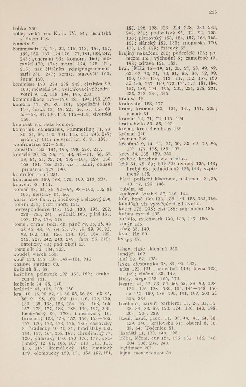 kolika 250. kollej velká cis. Karla IV. 54 ; jesuitská v Praze 118. komety 9. kommissaři 13, 14, 22, 116, 118, 156, 157, 159, 160, 167, 174,176,177,181,188,242, 243; generální 93; komorní 160; mo¬ ravští 170, 174; morní 174, 175, 214, 215; nad čištěním, reinigungscommis- sarii 231, 247; zemští stavovští 160; župní 160. kommisse 170, 224, 228, 243; císařská 99, 100; městská 14 ; vyšetřovací 222; zdra¬ votní 9, 12, 188, 194, 195, 230. kommunikace 177—179, 181, 194, 195, 197. komora 47, 87, 89, 101; appellační 109, 110; česká 12, 19, 22, 50, 51, 55-63, 65 — 68, 81,100,113, 116 — 118; dvorská 159. komorat viz rada komory, komorník, camerarius, kammerling 71, 73, 80, 81, 86, 100, 101, 115, 181,243, 247; císařský 111 ; nejvyšší kr. č. 81, 188. konfrontace 227— 230. konsistoř 182, 184, 196, 198, 216, 217. konšelé 20, 22, 25, 41, 43, 48 — 51, 56, 57, 59, 61, 65, 72, 74, 102—104, 124, 156, 168, 181, 186,.223; viz i radní; consul primarius 127, 190. kontrolor so ní 251. kontumace 159, 168, 170, 199, 213, 234. konvent 80, 111. kopiář 38, 81, 86, 92 — 94, 98 -100, 102 až 105 ; městský 51, 56. kořen 250; fialový, libečkový a slezový 250. koření 250; proti moru 151. korrespondence 118, 122, 130, 195, 202, 233 — 235, 241; nedbalá 105; pilná 157, 167, 170, 174, 176. kostel, chrám boží, ch. páně 29, 35, 38, 42 až 46, 48, 49, 64,65, 77, 79, 89, 90,92, 93, 102, 118, 126, 134, 138, 184, 199, 212, 227, 242, 243, 249; farní 25, 212; katolický 63; pod obojí 63. kostelník 32, 134, 223. koudel, werch 160. kouř 133, 135, 137, 149-151, 215. kozlové smrdutí 63. koželuh 83, 88. kožešina, pelzwerk 122, 152, 160; draho¬ cenná 151. kožešník 24, 88, 140. krádeže 45, 108, 109, 150. kraj 10, 16,25,27,41,50,55,56,58-63.85, 86, 91, 98, 102, 103, 114, 116, 119, 120, 130, 135, 138, 153, 154, 161 — 163, 165, 167, 173, 177, 183, 188, 190, 197, 200; bechyňský 80, 170; boleslavský 10; brněnský 153, 154, 157, 160, 163 — 165, 167. 170, 172, 173, 176, 186; čáslavský 8; hradecký 10, 40, 81; hradišťský 153, 154, 157, 164, 165, 167; chrudimský 77, 120; jihlavský 170, 173,176, 179; kou¬ řimský 12, 61, 106, 107, 110, 111, 113, 115, 117; litoměřický 118; lomnický 179; olomoucký 120, 121,153,157,181, 187, 196, 198, 223, 224, 228, 231, 243, 247, 251; podbrdský 85, 92—94, 105, 106; přerovský 153, 154, 157, 164, 165, 167; slánský 182, 183; znojimský 170, 173, 176, 179; žatecký 62. krajiny nakažené 202; podezřelé 126; po¬ mezní 163; východní 5; zamořené 13, 198; zdravé 121, 183. král, ]MKá 16—19, 21, 25, 27, 28, 49, 62, 63,' 67, 70, 71, 73, 81, 85, 86, 92, 99, 100, 107 — 110, 112, 117, 152, 157, 160 až 165, 167, 169, 172, 174, 177, 181,184, 187, 188, 194—196, 202, 221, 228, 231, 233, 242, 244, 246. králová 18. království 153, 177. krám, krámek 83, 124, 149, 151, 205 ; masný 31. kramář 12, 71, 72, 115, 124. kratochvíle 53, 55, 102. krčma, kretschemhaus 139. krčmář 140. křemen 239. křesťané 9, 14, 21, 27, 30, 33, 69, 79, 96, 127, 177, 178, 183, 197. krev 34, 135, 139, 250. krchov, kerchov viz hřbitov, kříž 54, 78, 89; bílý 53; dvojitý 125, 143; hrubý 65; jednoduchý 125,143; vzpří¬ mený 135. kšaft, pořízení kšaftovní, testament 24,36, 40, 77, 125, 146. kuběna 45. kuchyně, kuchel 87, 136, 144* kůň, koně 132, 133, 139, 144, 156, 165, 166. kundŠaft viz vysvědčení zdravotní, kupci 175, 238; cizí 186; zahraniční 186. kuřata mrtvá 135. kuřidlo, rauchwerk 132, 133, 149, 150. kurýr 135. kůže 88, 140. kva r ián 80. kva^ y 57. láhev, flaše skleněná 250. landýři 102. láni 29, 87, 193. láska křesťanská 38, 89, 90, 132. látka 122. 131 ; hedvábná 149; lněná 133, 149; vlněná 133, 149 lávky, stege 153, 165, 173. lazaret 44, 47, 53, 54, 60, 63, 89, 90, 108, 122—126, 128 — 130, 134, 144-148, 150 až 152, 159, 186, 190, 191, 193, 203 až 206, 234. lazebníci, barvíři barbierer 11, 26, 31, 35, 38, 39, 83, 89, 123, 124, 130, 140, 198, 204 206, 239. lázeň, lázně, páder 11, 35, 44, 45, 64, 88, 139, 140; královská 31; obecní 8, 30, 38, 64; Točenice 81. lázeňští 11, 130, 140, 198. léčba, léčení, cur 124, 125, 131, 136, 146, 204, 206, 237, 240. legitimace 201. lejno, menschenkot 34.