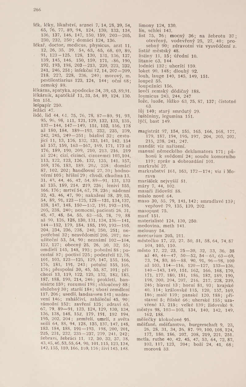 lék, léky, líkařství, arznei 7, 14, 28, 39, 54, 65, 76, 77, 89, 94, 124, 130, 133, 134, 136, 137, 146, 147, 150, 159, 203—205, 230, 232, 250 ; domácí 124, 136. lékař, doctor, medicus, physicus, arzt 11, 12, 26, 35, 39, 54, 63, 65, 68, 69, 89, 91, 123 -125, 128, 130, 131, 136, 137, 139, 145, 146, 150, 159, 171, 186, 190, 192, 193, 198, 203 — 213, 220, 223, 232, 241, 246, 251; infekční 12, 14, 207—209, 218, 222, 228, 236, 240; morový, m. pestilentiarius 123, 124, 144; oční 68; zemský 89. lékárna, apatyka, apodecke 34, 39, 63, 89,91. lékárník, apatékář 11,31,54, 89, 124, 130. len 151. lešpapír 250. Iežáci 47. lidé, lid 44, 61, 75, 76, 78, 87—89, 91, 93, 95, 96, 98, 111, 121, 129, 132, 133, 135, 137—144, 147—149, 151, 152, 156, 178 až 180, 184, 189—193, 232, 235, 239, 242, 245, 249—251; bázliví 32; cestu¬ jící 11, 13, 126, 132, 133, 141, 142, 154 až 157, 159, 163—167, 169, 171, 173 až 176, 189, 190, 209, 210, 213, 216, 219 až 224; cizí, cizinci, cizozemci 103,104, 113, 122, 123, 126, 132, 135, 141, 157, 169, 176, 183, 189, 202, 238; domácí 87, 102, 202; handlovní 27, 30; hodno¬ věrní 105 ; hříšní 29; chudí, chudina 13, 31, 43, 44, 46, 47, 54, 89—91, 131, 133 až 135, 189, 214, 219, 236; leniví 155, 166, 176; mrtví 54, 67, 78, 236; nádenní 32, 43, 46, 47, 90; nakažení 38, 39,53, 54, 89, 91, 123 — 125, 128 — 131, 134,137, 138, 147, 148, 150—152, 191, 193 — 195, 205, 238, 240; nemocní, pacienti 26, 31, 45, 47, 48, 54, 55, 63 — 65, 78, 79, 88 až 90, 126, 128, 130, 131, 134, 136 — 141, 144 — 152, 179, 184, 185, 190, 193 — 195, 204, 234, 236, 238, 240, 250, 251; ne¬ potřební 32; nesvědomití 206, 207; ne¬ užiteční 53, 54, 90; neznámí 102—104, 122, 127; obecný 25, 26, 30, 32, 55; omdlelí 145, 148, 193; pobožní 88 ; po¬ cestní 87; poctiví 225; podezřelí 12, 78, 101, 103, 123—125, 129, 147, 155, 166, 176, 181, 191, 243; potulní 155, 166, 176; přespolní 30, 45, 55, 87, 101; pří¬ chozí 13, 119, 122, 125, 132, 182, 183, 187, 188, 190, 214, 246; prokletí, ban- nisirte 159; rozumní 198 ; shloučený 88 ; služebný 30; starší 184; ubozí zemdlení 117, 206; usedlí, landsassen 141; uzdra¬ vení 146; zahálčiví, zaháleční 45, 90; zámožní 152; zavření 125; zdraví 65, 67, 79, 89—91, 123, 124, 129, 130, 134, 136, 138, 148, 152, 179, 191, 192 194, 195, 202, 204 ; zemřelí, umrlí, z světa sešlí 64, 88, 94, 128, 135, 137, 147, 148, 183, 184, 188, 191 — 193, 198, 200, 201, 225, 231, 232, 235-237, 239, 241, 242; žebravi, žebráci 11, 12, 30, 32, 37, 38, 43,45,46,53,55,64, 90, 101,115, 123, 134, 142, 155, 159, 166, 169, 176; živí 145, 148. limony 124, 130. lín, schíei 143. list 75, 76; mocný 36; na žebrotu 37; otevřený, vodevřený 25, 27, 40; pro¬ sebný 90; zdravotní viz vysvědčení z. listář městský 48. listiny 11, 15; úřední 10. litanie 63, 144. lodníci 132; uherští 159. loket 90, 148; dlouhý 92. louh, lauge 140, 145, 149, 151. loupež 55. loupežníci 156. lovčí zemský dědičný 188. loymicus 243, 244, 247 lože, luože, lůžko 63. 75, 87, 137; čistotné 63. lůj 140; starý smrdutý 29. luštěniny, legumina 151. lýčí, bašt 149. magistrát 97, 154, 155, 165, 166, 168, 177, 179, 187, 194, 195, 197, 204, 205, 207, 215, 238, 241, 247. mandát viz nařízení. inanual německého deklamatora 171; pů- honů k svědomí 24; soudu komorního 119; zpráv a dobrozdání 101. markrabí 27. markrabství 161, 163, 172 — 174; viz i Mo¬ rava. maršálek nejvyšší 81. máry 7, 44, 102. masaři židovští 88. máslo nové 64. maso 30, 55, 79, 141, 142; smradlavé 139; vepřové 79, 135, 139, 202. masopust 75. masť 151. materialisté 124, 130, 250. medovina, meth 141. melouny 54. mercurium 205, 211. městečko 17, 22, 27, 50, 51, 58,64, 74,87 104, 105, 110. město 17, 22, 23, 25—30, 32, 33, 36, 38 až 40, 44—47, 50—52, 54-61, 63 — 69, 73, 74, 80, 86—88, 90, 91, 96—98, 100 až 103, 114—116, 120 — 127, 133—136, 140 — 143, 149, 151, 162, 166, 168, 170, 171, 177, 180, 181, 186, 187, 189, 190, 198, 200, 204, 207, 216, 217, 228, 239, 246; hlavní 13; horní 81, 93; krajské 40. 114; královské 115, 120, 157, 169, 186; malé 139; panské 120, 188; pří¬ stavní 5; říšské 66; uherské 155; uza¬ vřené 13, 215; velké 139; židovské 9. městys 98, 103—105, 134, 140, 142, 149, 162, 188. měšečky klokočové 95. měšťané, měšťanstvo, burgerschaft 9, 23, 26, 28, 31, 34, 36, 87. 99, 100, 108, 124, 177, 180, 186, 207, 208, 219, 221, 251. metla, ruthe 40, 42, 45, 47, 53, 64, 72, 87, 102, 117, 123, 204; boží 24, 41, 68; morová 33.