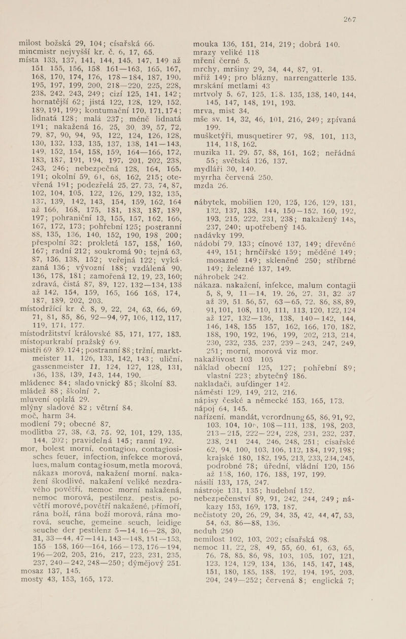 milost božská 29, 104; císařská 66- mincmistr nej vyšší kr. č. 6, 17, 65. místa 133, 137, 141, 144, 145, 147, 149 až 151 155, 156, 158 161 — 163, 165, 167, 168, 170, 174, 176, 178-184, 187, 190, 195, 197, 199, 200, 218—220, 225, 228, 238, 242, 243, 249; cizí 125, 141, 142; hornatější 62; jistá 122, 128, 129, 152, 189, 191, 199; kontumační 170, 171,174; lidnatá 128; malá 237; méně lidnatá 191; nakažená 16, 25, 30, 39, 57, 72, 79, 87, 90, 94, 95, 122, 124, 126, 128, 130, 132, 133, 135, 137, 138, 141 — 143, 149, 152, 154, 158, 159, 164—166, 172, 183, 187, 191, 194, 197, 201, 202, 238, 243, 246; nebezpečná 128, 164, 165, 191; okolní 59, 6!, 68, 162, 215; ote¬ vřená 191; podezřelá 25, 27, 73, 74, 87, 102, 104, 105, 122, 126, 129, 132, 135, 137, 139, 142, 143, 154, 159, 162, 164 až 166, 168, 175, 181, 183, 187, 189, 197; pohraniční 13, 155, 157, 162, 166, 167, 172, 173; pohřební 125; postranní 88, 135, 136, 140, 152, 190, 198 200; přespolní 32; prokletá 157, 158,’ 160, 167; radní 212; soukromá 90; tejná 63, 87, 136, 138, 152; veřejná 122; vyká¬ zaná 136; vývozní 188; vzdálená 90, 136, 178, 181; zamořená 12, 19, 23, 160; zdravá, čistá 87, 89, 127, 132—134, 138 až 142, 154, 159, 165, 166 168, 174, 187, 189, 202, 203. místodržící kr. č. 8, 9, 22, 24, 63, 66, 69, 71, 81, 85, 86, 92—94,97, 106,112,117, 119, 171, 177. místodržitství královské 85, 171, 177, 183. místopurkrabí pražský 69. mistři 69 89,124; postranní 8S ; tržní, markt¬ meister 11, 126, 133, 142, 143; uliční, gassenmeister 11, 124, 127, 128, 131, 136, 138, 139, 143, 144, 190. mládenec 84; sladovnický 85; školní 83. mládež 88 ; školní 7. mluvení oplzlá 29. mlýny sladové 82 ; větrní 84. moč, harm 34. modlení 79; obecné 87. modlitba 27, 38, 63, 75, 92, 101, 129, 135, 144, 202; pravidelná 145; ranní 192. mor, bolest morní, contagion, contagiosi- sches feuer, infection, infekce morová, lues, malum contagiosum, metla morová, nákaza morová, nakažení morní, naka¬ žení škodlivé, nakažení veliké nezdra¬ vého povětří, nemoc morní nakažená, nemoc morová, pestilenz, pestis, po¬ větří morové, povětří nakažené, přímoří, rána boží, rána boží morová, rána mo¬ rová, seuche, gemeine seuch, leidige seuche der pestilenz 5 — 14, 16—28, 30, 31, 33 — 44, 47 — 141, 143 — 148, 151 — 153, 155 158, 160—164, 166-173, 176 — 194, 196—202, 205, 216, 217, 223, 231, 235, 237, 240—242,248—250; dýmějový 251. mosaz 137, 145. mosty 43, 153, 165, 173. mouka 136, 151, 214, 219; dobrá 140. mrazy veliké 118 mření černé 5. mrchy, mršiny 29, 34, 44, 87, 91. mříž 149; pro blázny, narrengatterle 135. mrskání metlami 43 mrtvoly 5, 67, 125, 128, 135, 138, 140, 144, 145, 147, 148, 191, 193. mrva, mist 34. mše sv. 14, 32, 46, 101, 216, 249; zpívaná 199. mušketýři, musquetirer 97, 98, 101, 113, 114, 118, 162. muzika 11, 29, 57, 88, 161, 162; neřádná 55; světská 126, 137. mydláři 30, 140. myrrha červená 250. mzda 26. nábytek, mobilien 120, 125, 126, 129, 131, 132, 137, 138, 144, 150-152, 160, 192, 193, 215, 222, 231, 238; nakažený 145, 237, 240; upotřebený 145. nadávky 199. nádobí 79, 133; cínové 137, 149; dřevěné 449, 151; hrnčířské 159; měděné 149; mosazné 149; skleněné 250; stříbrné 149; železné 137, 149. náhrobek 242. nákaza, nakažení, infekce, malum contagii 5, 8, 9, 11—14, 19, 26, 27, 31, 32 07 až 39, 51. 56,57, 63-65, 72, 86, 88,89, 91,101, 108, 110, 111, 113,120, 122,124 až 127, 132 — 136, 138, 140-142, 144, 146, 148, 155 157, 162, 166, 170, 182, 188, 190, 192, 196, 199, 202, 213, 214, 230, 232, 235, 237, 239 - 243, 247, 249, 231; morní, morová viz mor. nakažlivost 103 105 náklad obecní 125, 127; pohřební 89; vlastní 223; zbytečný 186. nakladači, aufdinger 142. náměstí 129, 149, 212, 216. nápisy české a německé 153, 165, 173. nápoj 64, 145. nařízení, mandát, Verordnung 65, 86,91,92, 103, 104, 10c, 108 — 111, 138, 198, 203, 213-215, 222-224, 228, 231, 232, 237, 238, 241 244, 246, 248, 251; císařské 62, 94, 100, 103, 106, 112, 184, 197,198; krajské 180, 182, 195, 213, 233,234,245, podrobné 78; úřední, vládní 120, 156 až 158, 160, 176, 188, 197, 199. násilí 133, 175, 247. nástroje 131, 135; hudební 152. nebezpečenství 89, 91, 242, 244, 249 ; ná¬ kazy 153, 169, 173, 187. nečistoty 20, 26, 29, 34, 35, 42, 44,47, 53, 54, 63, 86—88, 136. neduh 250 nemilost 102, 103, 202; císařská 98. nemoc 11, 22, 28, 49, 55, 60, 61, 63, 65, 76, 78, 85, 86, 98, 103, 105, 107, 121, 123, 124, 129, 134, 136, 145, 147, 148, 151, 180, 185, 188, 192, 194, 195, 203, 204, 249—252; červená 8; englická 7;
