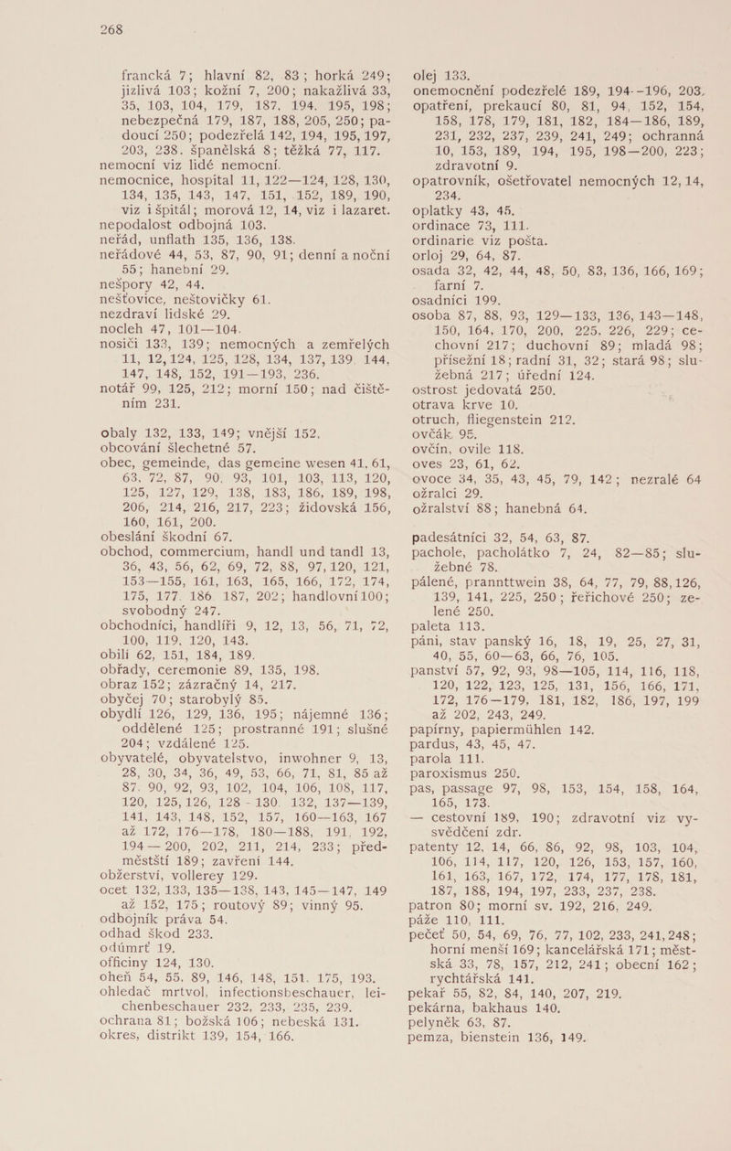 francká 7; hlavní 82, 83; horká 249; jizlivá 103; kožní 7, 200; nakažlivá 33, 35, 103, 104, 179, 187, 194. 195, 198; nebezpečná 179, 187, 188, 205, 250; pa- doucí 250; podezřelá 142, 194, 195, 197, 203, 238. španělská 8; těžká 77, 117. nemocní viz lidé nemocní, nemocnice, hospital 11, 122—124, 128, 130, 134, 135, 143, 147, 151, 152, 189, 190, viz i špitál; morová 12, 14, viz i lazaret, nepodalost odbojná 103. neřád, unflath 135, 136, 138. neřádové 44, 53, 87, 90, 91; denní a noční 55; hanební 29. nešpory 42, 44. nešťovice, neštovičky 61. nezdraví lidské 29. nocleh 47, 101—104. nosiči 133, 139; nemocných a zemřelých 11, 12, 124, 125, 128, 134, 137, 139 144, 147, 148, 152, 191 — 193, 236. notář 99, 125, 212; morní 150; nad čiště¬ ním 231. obaly 132, 133, 149; vnější 152. obcování šlechetné 57. obec, gemeinde, das gemeine wesen 41. 61, 63, 72, 87, 90, 93, 101, 103, 113, 120, 125, 127, 129, 138, 183, 186, 189, 198, 206, 214, 216, 217, 223; židovská 156, 160, 161, 200. obeslání škodní 67. obchod, commercium, handl und tandl 13, 36, 43, 56, 62, 69, 72, 88, 97, 120, 121, 153-155, 161, 163, 165, 166, 172, 174, 175, 177 186 187, 202; handlovní 100; svobodný 247. obchodníci, handlíři 9, 12, 13, 56, 71, 72, 100, 119, 120, 143. obili 62, 151, 184, 189. obřady, ceremonie 89, 135, 198. obraz 152; zázračný 14, 217. obyčej 70; starobylý 85. obydlí 126, 129, 136, 195; nájemné 136; oddělené 125; prostranné 191; slušné 204; vzdálené 125. obyvatelé, obyvatelstvo, inwohner 9, 13, 28, 30, 34, 36, 49, 53, 66, 71, 81, 85 až 87. 90, 92, 93, 102, 104, 106, 108, 117, 120, 125,126, 128 - 130. 132, 137 — 139, 141, 143, 148, 152, 157, 160 — 163, 167 až 172, 176—178, 180—188, 191, 192, 194— 200, 202, 211, 214, 233; před¬ městští 189; zavření 144. obžerství, vollerey 129. ocet 132, 133, 135—138, 143, 145—147, 149 až 152, 175; routový 89; vinný 95. odbojník práva 54. odhad škod 233. odúmrť 19. officiny 124, 130. oheň 54, 55, 89, 146, 148, 151. 175, 193. ohledač mrtvol, infectionsbeschauer, lei- chenbeschauer 232, 233, 235, 239. ochrana 81; božská 106; nebeská 131. okres, distrikt 139, 154, 166. olej 133. onemocnění podezřelé 189, 194--196, 203. opatření, prekaucí 80, 81, 94, 152, 154, 158, 178, 179, 181, 182, 184—186, 189, 231, 232, 237, 239, 241, 249; ochranná 10, 153, 189, 194, 195, 198 — 200, 223; zdravotní 9. opatrovník, ošetřovatel nemocných 12,14, 234. oplatky 43, 45. ordinace 73, 111. ordinarie viz pošta, orloj 29, 64, 87. osada 32, 42, 44, 48, 50, 83, 136, 166, 169; farní 7. osadníci 199. osoba 87, 88, 93, 129—133, 136, 143—148, 150, 164, 170, 200, 225, 226, 229; ce¬ chovní 217; duchovní 89; mladá 98; přísežní 18; radní 31, 32; stará 98; slu¬ žebná 217 ; úřední 124. ostrost jedovatá 250. otrava krve 10. otruch, fliegenstein 212. ovčák. 95. ovčín, ovile 118. oves 23, 61, 62. ovoce 34, 35, 43, 45, 79, 142 ; nezralé 64 ožralci 29. ožralství 88; hanebná 64. padesátníci 32, 54, 63, 87. pachole, pacholátko 7, 24, 82—85; slu¬ žebné 78. pálené, prannttwein 38, 64, 77, 79, 88,126, 139, 141, 225, 250; řeřichové 250; ze¬ lené 250. paleta 113. páni, stav panský 16, 18, 19, 25, 27, 31, 40, 55, 60—63, 66, 76, 105. panství 57, 92, 93, 98—105, 114, 116, 118, 120, 122, 123, 125, 131, 156, 166, 171, 172, 176-179, 181, 182, 186, 197, 199 až 202, 243, 249. papírny, Papiermühlen 142. pardus, 43, 45, 47. parola 111. paroxismus 250. pas, passage 97, 98, 153, 154, 158, 164, 165, 173. — cestovní 189, 190; zdravotní viz vy¬ svědčení zdr. patenty 12, 14, 66, 86, 92, 98, 103, 104, 106, 114, 117, 120, 126, 153, 157, 160, 161, 163, 167, 172, 174, 177, 178, 181, 187, 188, 194, 197, 233, 237, 238. patron 80; morní sv. 192, 216, 249. páže 110, 111. pečeť 50, 54, 69, 76, 77, 102, 233, 241,248; horní menší 169; kancelářská 171; měst¬ ská 33, 78, 157, 212, 241; obecní 162; rychtářská 141. pekař 55, 82, 84, 140, 207, 219. pekárna, bakhaus 140. pelyněk 63, 87. pemza, bienstein 136, 149.
