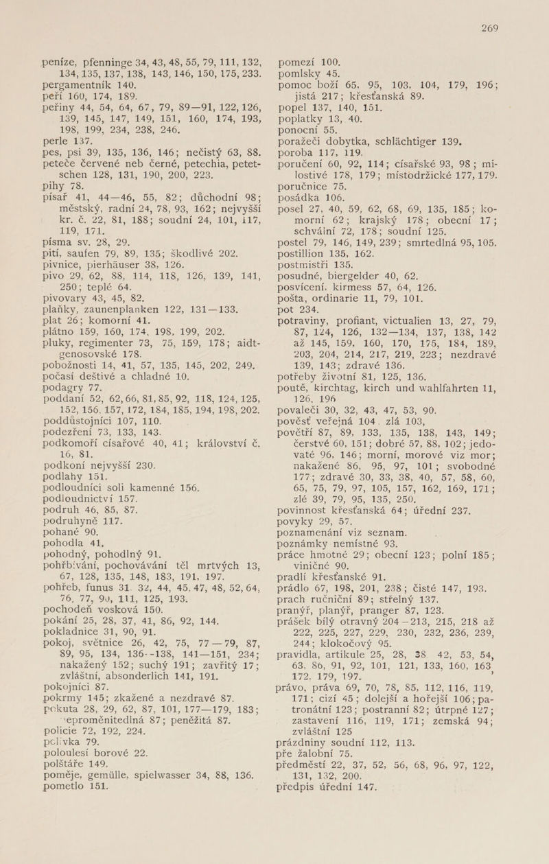 peníze, pfenninge 34, 43, 48, 55, 79, 111, 132, 134, 135, 137, 138, 143, 146, 150, 175, 233. pergamentník 140. peří 160, 174, 189. peřiny 44, 54, 64, 67, 79, 89—91, 122,126, 139, 145, 147, 149, 151, 160, 174, 193, 198, 199, 234, 238, 246. perle 137. pes, psi 39, 135, 136, 146; nečistý 63, 88. peteče červené neb černé, petechia, petet- schen 128, 131, 190, 200, 223. pihy 78. písař 41, 44—46, 55, 82; důchodní 98; městský, radní 24, 78, 93, 162; nejvyšší kr. č. 22, 81, 188; soudní 24, 101, 117, 119, 171. písma sv. 28, 29. pití, saufen 79, 89, 135; škodlivé 202. pivnice, pierháuser 38, 126. pivo 29, 62, 88, 114, 118, 126, 139, 141, 250; teplé 64. pivovary 43, 45, 82. plaňky, zaunenplanken 122, 131 — 133. plat 26; komorní 41. plátno 159, 160, 174, 198. 199, 202. pluky, regimenter 73, 75, 159, 178; aidt- genosovské 178. pobožnosti 14, 41, 57, 135, 145, 202, 249. počasí deštivé a chladné 10. podagry 77. poddaní 52, 62,66,81,85,92, 118, 124,125, 152, 156. 157, 172, 184, 185, 194, 198, 202. poddůstojníci 107, 110. podezření 73, 133, 143. podkomoří císařové 40, 41; království č. 16, 81. podkoní nejvyšší 230. podlahy 151. podloudníci soli kamenné 156. podloudnictví 157. podruh 46, 85, 87. podruhyně 117. pohané 90. pohodla 41. pohodný, pohodlný 91. pohřbívání, pochovávání těl mrtvých 13, 67, 128, 135, 148, 183, 191, 197. pohřeb, funus 31 32, 44, 45, 47, 48, 52, 64, 76, 77, 90, 111, 125, 193. pochodeň vosková 150. pokání 25, 28, 37, 41, 86, 92, 144. pokladnice 31, 90, 91. pokoj, světnice 26, 42, 75, 77 — 79, 87, 89, 95, 134, 136--138, 141—151, 234; nakažený 152; suchý 191; zavřitý 17; zvláštní, absonderlich 141, 191. pokojníci 87. pokrmy 145; zkažené a nezdravé 87. pokuta 28, 29, 62, 87, 101, 177—179, 183; 'eproměnitedlná 87; peněžitá 87. policie 72, 192, 224. polívka 79. poloulesí borové 22. polštáře 149. poměje, gemiille, spielwasser 34, 88, 136. pometlo 151. pomezí 100. pomlsky 45. pomoc boží 65, 95, 103, 104, 179, 196; jistá 217; křesťanská 89. popel 137, 140, 151. poplatky 13, 40. ponocní 55. poražeči dobytka, schláchtiger 139. poroba 117, 119. poručení 60, 92, 114; císařské 93, 98; mi¬ lostivé 178, 179; místodržické 177,179. poručnice 75. posádka 106. posel 27, 40, 59, 62, 68, 69, 135, 185; ko¬ morní 62; krajský 178; obecní 17 ; schvální 72, 178; soudní 125. postel 79, 146, 149, 239; smrtedlná 95, 105. postillion 135, 162. postmistři 135. posudné, biergelder 40, 62. posvícení, kirmess 57, 64, 126. pošta, ordinarie 11, 79, 101. pot 234. potraviny, profiant, victualien 13, 27, 79, 87, 124, 126, 132—134, 137, 138, 142 až 145, 159, 160, 170, 175, 184, 189, 203, 204, 214, 2L7, 219, 223; nezdravé 139, 143; zdravé 136. potřeby životní 81, 125, 136. poutě, kirchtag, kirch und wahlfahrten 11, 126, 196 povaleči 30, 32, 43, 47, 53, 90. pověsť veřejná 104 zlá 103, povětří 87, 89, 133, 135, 138, 143, 149; čerstvé 60, 151; dobré 57, 88, 102; jedo¬ vaté 96, 146; morní, morové viz mor; nakažené 86, 95, 97, 101 ; svobodné 177; zdravé 30, 33, 38, 40, 57, 58, 60, 65, 75, 79, 97, 105, 157, 162, 169, 171 ; zlé 39, 79, 95, 135, 250. povinnost křesťanská 64; úřední 237. povyky 29, 57. poznamenání viz seznam, poznámky nemístné 93. práce hmotné 29; obecní 123; polní 185; viničné 90. pradlí křesťanské 91. prádlo 67, 198, 201, 238; čisté 147, 193. prach ručniční 89; střelný 137. pranýř, planýř, pranger 87, 123. prášek bílý otravný 204 -213, 215, 218 až 222, 225, 227, 229, 230, 232, 236, 239, 244; klokočový 95. pravidla, artikule 25, 28, 38 42, 53, 54, 63, 86, 91, 92, 101, 121, 133, 160, 163 172. 179, 197. právo, práva 69, 70, 78, 85, 112, 116, 119, 171; cizí 45; dolejší a hořejší 106 ;pa- tronátní 123; postranní 82; útrpné 127; zastavení 116, 119, 171; zemská 94; zvláštní 125 prázdniny soudní 112, 113. pře žalobní 75. předměstí 22, 37, 52, 56, 68, 96, 97, 122, 131, 132, 200. předpis úřední 147.