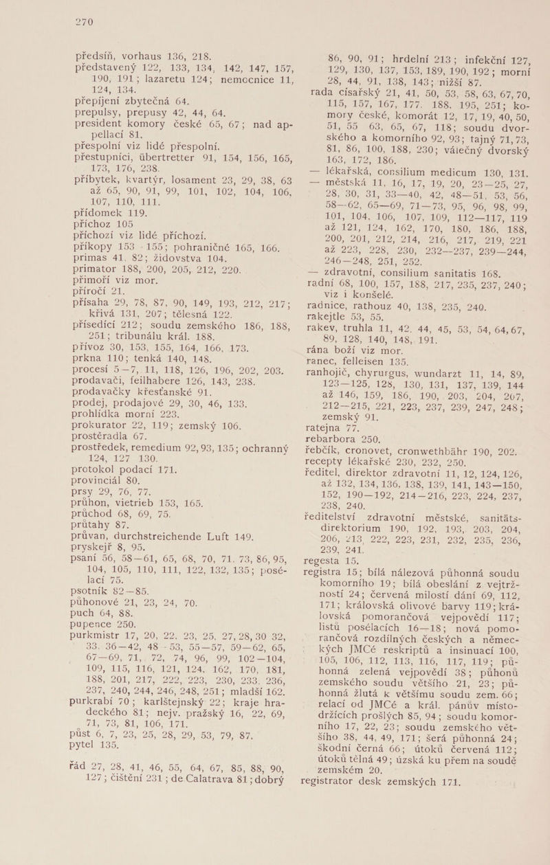 předsíň, vorhaus 136, 218. představený 122, 133, 134, 142, 147, 157, 190, 191 ; lazaretu 124; nemocnice 11, 124, 134. přepíjení zbytečná 64. prepulsy, prepusy 42, 44, 64. president komory české 65, 67; nad ap- pellací 81. přespolní viz lidé přespolní, přestupnici, iibertretter 91, 154, 156, 165, 173, 176, 238. příbytek, kvartýr, losament 23, 29, 38, 63 až 65, 90, 91, 99, 101, 102, 104, 106, 107, 110, 111. přídomek 119. příchoz 105 příchozí viz lidé příchozí. příkopy 153 -155; pohraničnč 165, 166. primas 41, 82; židovstva 104. primátor 188, 200, 205, 212, 220. přímoří viz mor. příročí 21. přísaha 29, 78, 87, 90, 149, 193, 212, 217; křivá 131, 207; tělesná 122. přísedící 212; soudu zemského 186, 188, 251; tribunálu král. 188. přívoz 30, 153, 155, 164, 166, 173. prkna 110; tenká 140, 148. procesí 5 -7, 11, 118, 126, 196, 202, 203. prodavači, feilhabere 126, 143, 238. prodavačky křesťanské 91. prodej, prodajové 29, 30, 46, 133. prohlídka morní 223. prokurátor 22, 119; zemský 106. prostěradla 67. prostředek, remedium 92,93,135; ochranný 124, 127 130. protokol podací 171. provinciál 80. prsy 29, 76, 77. průhon, vietrieb 153, 165. průchod 68, 69, 75. průtahy 87. průvan, durchstreichende Luft 149. pryskej ř 8, 95. psaní 56, 58—61, 65, 68, 70, 71, 73, 86,95, 104, 105, 110, 111, 122, 132, 135; posé- lací 75. psotník 82—85. půhonové 21, 23, 24, 70. puch 64, 88. pupence 250. purkmistr 17, 20, 22. 23, 25, 27,28,30 32, 33. 36-42, 48 -53, 55 — 57, 59—62, 65, 67-69, 71, 72, 74, 96, 99, 102-104, 109, 115, 116, 121, 124, 162, 170, 181, 188, 201, 217, 222, 223, 230, 233, 236, 237, 240, 244, 246, 248, 251; mladší 162. purkrabí 70; karlštejnský 22; kraje hra¬ deckého 81; nejv. pražský 16, 22, 69, 71, 73, 81, 106, 171. půst 6, 7, 23, 25, 28, 29, 53, 79, 87. pytel 135. řád 27, 28, 41, 46, 55, 64, 67, 85, 88, 90, 127 ; čištění 231; de Calatrava 81; dobrý 86, 90, 91; hrdelní 213; infekční 127, 129, 130, 137, 153, 189, 190, 192; morní 28, 44, 91, 138, 143; nižší 87. rada císařský 21, 41, 50, 53, 58, 63, 67, 70, 115, 157, 167, 177, 188, 195, 251; ko¬ mory české, komorát 12, 17, 19, 40, 50, 51, 55 63, 65, 67, 118; soudu dvor¬ ského a komorního 92, 93; tajný 71,73, 81, 86, 100, 188, 230; válečný dvorský 163, 172, 186. — lékařská, consilium medicum 130, 131. — městská 11, 16, 17, 19, 20, 23-25, 27, 28, 30, 31, 33—40, 42, 48—51, 53, 56, 58—62, 65—69, 71 — 73, 95, 96, 98, 99, 101, 104, 106, 107, 109, 112—117, 119 až 121, 124, 162, 170, 180, 186, 188, 200, 201, 212, 214, 216, 217, 219, 221 až 223, 228, 230, 232—237, 239—244, 246 — 248, 251, 252. — zdravotní, consilium sanitatis 168. radní 68, 100, 157, 188, 217, 235, 237, 240; viz i konšelé. radnice, rathouz 40, 138, 235, 240. rakejtle 53, 55. rakev, truhla 11, 42, 44, 45, 53, 54, 64,67, 89, 128, 140, 148, 191. rána boží viz mor. ranec, felleisen 135. ranhojič, chyrurgus, wundarzt 11, 14, 89, 123 — 125, 128, 130, 131, 137, 139, 144 až 146, 159, 186, 190, 203, 204, 207, 212 — 215, 221, 223, 237, 239, 247, 248; zemský 91. ratejna 77. rebarbora 250. řebčík, cronovet, cronwethbáhr 190, 202. recepty lékařské 230, 232, 250. ředitel, direktor zdravotní 11, 12, 124, 126, až 132, 134, 136, 138, 139, 141, 143 — 150, 152, 190 — 192, 214-216, 223, 224, 237, 238, 240. ředitelství zdravotní městské, sanitáts- direktorium 190, 192, 193, 203, 204, 206, 213, 222, 223, 231, 232, 235, 236, 239, 241. regesta 15. registra 15; bílá nálezová půhonná soudu komorního 19; bílá obeslání z vejtrž- ností 24; červená milostí dání 69, 112, 171; královská olivové barvy 119; krá¬ lovská pomorančová vejpovědí 117; listů posélacích 16—18; nová pomo¬ rančová rozdílných českých a němec¬ kých JMCé reskriptů a insinuací 100, 105, 106, 112, 113, 116, 117, 119; pů¬ honná zelená vejpovědí 38; půhonů zemského soudu většího 21, 23; pů¬ honná žlutá k většímu soudu zem. 66; relací od JMCé a král. pánův místo- držících prošlých 85, 94; soudu komor¬ ního 17, 22, 23; soudu zemského vět¬ šího 38, 44, 49, 171; šerá půhonná 24; škodní černá 66; útoků červená 112; útoku tělná 49; úzská ku přem na soudě zemském 20. registrátor desk zemských 171.
