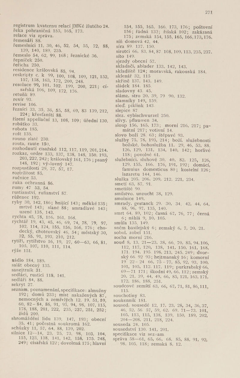 registrum kvaternu relací JMTCé žlutého 24. řeka pohraničím 153, 165, 173. relace viz zpráva, řemenáři 88. řemeslníci 11, 30, 46, 52, 54, 55, 72, 88, 139, 140, 189, 235. řemeslo 54, 62, 99, 168; řeznické 36. řepníček 250. řeřicha 250. residence královská 85, 94. reskripty c. k 99, 100, 108, 109, 121, 152, 157, 158, 163, 172, 200, 248 resoluce 99, 101, 102. 199, 200, 221; cí¬ sařská 106, 109, 172, 176. retuňk 89. revír 93. revise 106. řezníci 33, 35, 36, 55, 58, 69, 83 139, 212, 224; křesťanští 88. řízení appellační 13, 108, 109; úřední 130 robátko 33. robota 185. rošt 135. rouno zlaté 230. routa, raute 150. rozhodnutí císařské 112, 117. 119, 201 214 rozkaz, ordre 133, 137, 138, 148, 150 ’ 193^ 20o, 222, 242 ; královský 161, 176 ; psaný 148, 192 ; výslovný 147. rozpustilosti 29, 37, 57, 87. roztržitost 85. ručnice 53. ruka ochranná 86. rumy 47 53, 54. rustianství, rufianství 87. růženec 192. ryby 30, 142, 186; hnijící 143; měkké 135; mrtvé 143; slané 88; smradlavé 143; uzené 135, 143. rychta 45, 78, 156, 161, 168. rychtář 19, 43, 45, 46, 69, 74, 78, 79, 97, 102, 114, 124, 155, 156, 166, 176; cho¬ decký, chotcovský 46, 54 ; městský 30. 32, 55, 91, 193, 210, 212. rytíři, rytířstvo 16, 19, 27, 60—63, 66, 81, 105, 107, 110, 111, 114. rýže 151. sádlo 184, 189. salát obecný 135. sanejtrník 31. sedláci, rustici 118, 141. sedláři 84, 88. sekryt 27. seznam, poznamenání, specifikace: almužny 192; domů 233; míst nakažených 87, nemocných a zemřelých 12, 19, 51, 59, 60, 82- 84, 86, 91, 93, 94, 98, 107, 115, 178, 188, 201, 222, 235, 237, 251, 252; židů 200. shromáždění fidu 139, 147, 193; obecní 35, 41; počestná soukromá 162. schůzky 11, 57, 64, 88, 139, 202. silnice 12—14, 23, 25, 73, 98, 103, 104, 115, 123, 138, 141, 142, 158, 175. 248, 249; císařská 122; dovolená 175; hlavní 154, 155, 165, 166. 173, 176; poštovní 156; řádná 132; říšská 102; zakázaná 175; zemská 154, 155, 165, 166,173,176. síň domová 42, 44. síra 89. 137, 150. sirotci 66, 83, 84, 87 108, 109, 113, 235, 237. síto 149. sjezdy obecní 57. skladači, ablader 133, 142, 143. skladiště 124; moravská, rakouská 184. sklenář 32, 115 skříně 137, 143, 149. sládek 184. 185. sladovny 43. 45. sláma, stro 20, 39, 79 90, 132. slamníky 149, 159. sleď, piklink 143. slepice 87 slez. eybischwurzel 250. slívy, pflaumen 34. sloup 156, 165, 173; morní 216, 217; pa¬ mátní 217 ; votivní 14. slovo boží 28, 63; štěpavé 93. služby 75, 78, 193, 214; boží, služebnosti božské, bohoslužba 11, 29, 46, 53, 88, 126, 129, 131, 134, 140, 142; horlivé 118; povolné 61. služebníci, sluhové 30, 40, 82, 125, 126, 129, 155, 166, 176, 191, 192; domácí, famulus domesticus 80; kostelní 126; lazaretu 144, 146. služka 205, 206, 209, 212, 221, 234. smetí 63, 87, 91. smetiště 90. smilstvo, unzucht 38, 129. smolnice 149. smrady, gestanck 29, 30, 34, 42, 44, 64* 88, 96, 97, 135, 140. smrt 64, 89, 102; časná 67, 76, 77; černá 6; náhlá 9, .10, 105. smůla 135, 149. sněm basilejský 6; zemský 6, 7, 20, 21. sobol, zobel 151. socha morní 216. soud 8, 13, 21—23, 38, 66, 70, 85, 94,106, 112, 117, 120, 138, 141, 150, 161, 168, 171. 194, 195. 198, 213, 245, 249; dvor¬ ský 66. 92 93; hejtmanský 16; komorní 19 22- 24 66, 75 -77, 85, 92, 93, 100, 101, 105, 112, 117, 119; purkrabský 66, 69—71 171; škodní 49, 66, 112; zemský 20, 21, 39, 44, 49, 66, 85, 121, 163, 171, 172, 186, 188, 251. soudcové zemští 63, 66, 67, 71, 81, 86,111, 115. souchotiny 83. soukenník 181. soused, sousedé 12, 17, 23, 28, 34, 36, 37, 46, 52, 56 57, 59, 62, 69, 71 — 73, 101, 105, 113, 115, 138, 139, 150, 189, 202, 204—208, 211, 218, 224. souseda 24, 105. sousedství 130, 141, 201. specifikace viz seznam správa 58—61, 65, 66, 68, 85, 88, 91, 92, 98, 105, 118; zemská 8, 12.